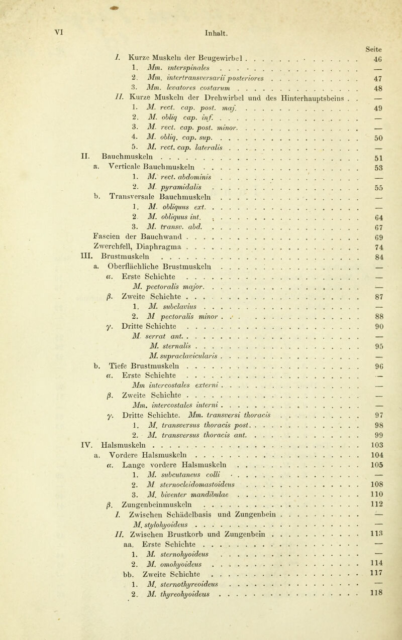 Seite J. Kurze Muskeln der Beugewirbcl 46 1. Mm. interspinales . . . • 2. Mm. interlransversariiposteriores 47 3. Mm. levatores costarum 48 //. Kurze Muskeln der Drehwirbel und des Hinterhauptsbeins . . — 1. M. rect. cap. post. maj. 49 2. M. obliq cap. inf. . — 3. M. rect. cap. post. minor — 4. M. obliq. cap. sup 50 5. M, rect. cap. lateralis — II. Bauchmuskeln 51 a. Verticale Bauchmuskeln 53 1. M. rect. ahdominis — 2. M. pyramidalis 55 b. Transversale Bauchmuskeln — 1. M. obliquus ext — 2. M. obliquus int. G4 3. M. transv. abd. G7 Fascien der Bauch wand G9 Zwerchfell, Diaphragma 74 III. Brustmuskeln 84 a. Oberflächliche Brustmuskeln ; — cc. Erste Schichte — M. pectoralis major — ß. Zweite Schichte 87 1. M. subclavius — 2. M pectoralis minor 88 y. Dritte Schichte 90 M. serrat ant. — M. Sternalis 95 M. supraclavicularis — b. Tiefe Brustmuskeln 90 «. Erste Schichte — Mm intercostales externi — ß. Zweite Schichte — Mm. intercostales interni — y. Dritte Schichte. Mm. transversi thoracis 97 1. M. transversus thoracis post 98 2. M. transversus thoracis ant 99 IV. Halsmuskeln 103 a. Vordere Halsmuskeln 104 a. Lange vordere Halsmuskeln 105 1. M. subcutaneus colli ■ — 2. M sternocleidomastoideus 108 3. 31. biventer mandibulae 110 ß. Zungenbeinmuskeln 112 I. Zwischen Schädelbasis und Zungenbein — M. stylohyoideus — //. Zwischen Brustkorb und Zungenbein 113 aa. Erste Schichte — 1. M. sternohyoideus — 2. M. om,ohyoideus 114 bb. Zweite Schichte 117 1. M. sternothyreoideus — 2. M. thyreohyoideus 118