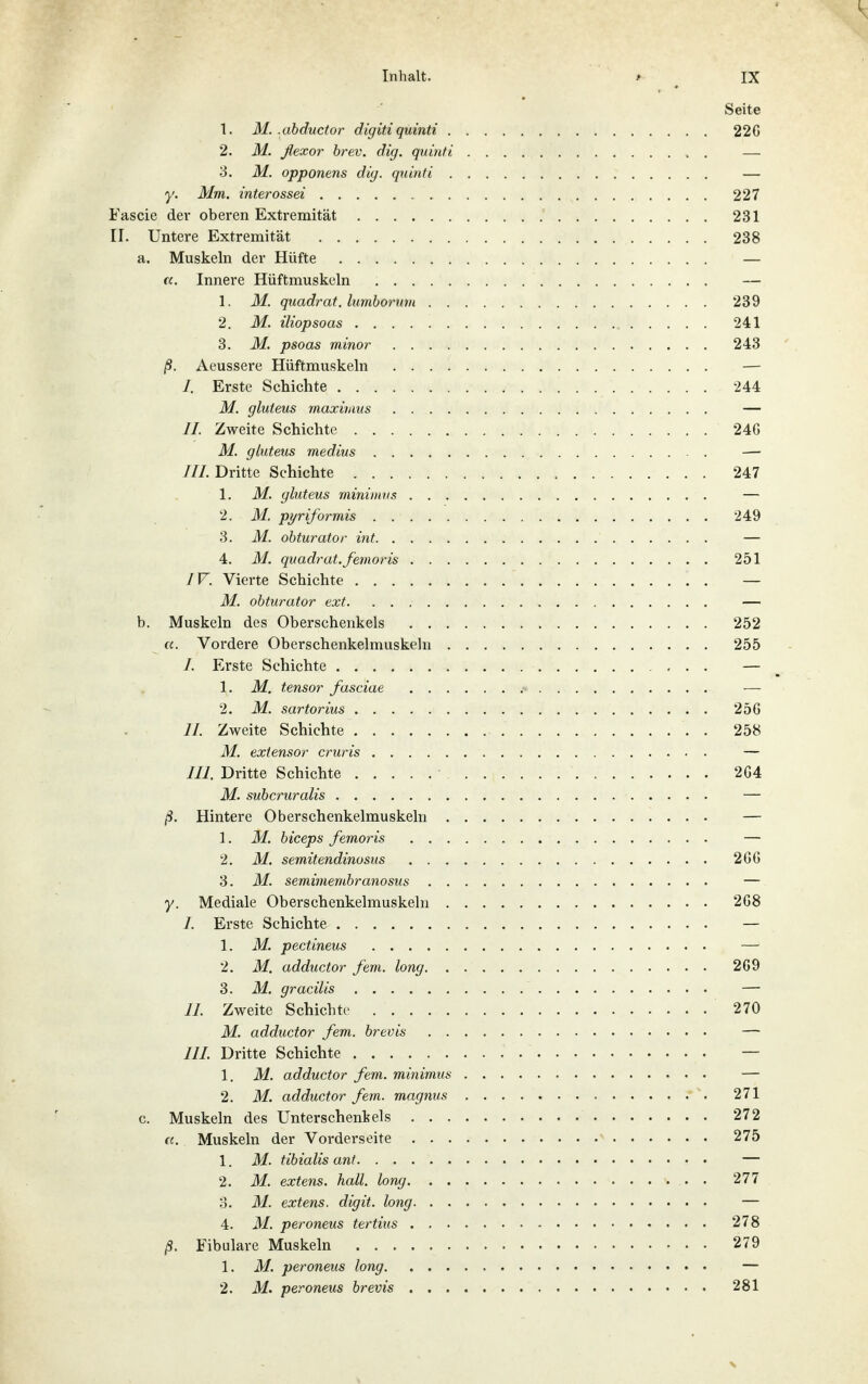 Seite 1. M. ,ahductor digiti quinti 22G 2. M. ßexor hrev. dig. quinti . — 3. M. opponens dig. quinti — y. Mm. interossei 227 Fascie der oberen Extremität 231 II. Untere Extremität 238 a. Muskeln der Hüfte — «. Innere Hüftmuskuln — 1. M. quadrat. lumboruvi 239 2. M. iliopsoas 241 3. M. psoas minor 243 ß. Aeussere Hüftmuskeln — /. Erste Schichte 244 M. gluteus maximus — II. Zweite Schichte 246 M. gluteus medius — JH. Dritte Schichte 247 1. M. gluteus mininivs — 2. M. piriformis 249 3. M. obturator int — 4. M. quadrat.femoris 251 IV. Vierte Schichte — M. obturator ext — b. Muskeln des Oberschenkels 252 «. Vordere Oberschenkelmuskeln 255 /. Erste Schichte — 1. M. tensor fasciae — 2. M. sartorius 256 II. Zweite Schichte 258 M. extensor cruris — III. Dritte Schichte 264 M. subcruralis — ß. Hintere Oberschenkelmuskeln — 1. M. biceps femoris — 2. M. semitendinosus 266 3. M. semimembranosiis — y. Mediale Oberschenkelmuskeln 268 /. Erste Schichte — 1. M. pectineus — 2. M. adductor fem. long 269 3. M. gracilis — n. Zweite Schichte 270 M. adductor fem. brevis — ///. Dritte Schichte — 1. M. adductor fem. minimus — 2. M. adductor fem. magnus 271 c. Muskeln des Unterschenkels 272 «. Muskeln der Vorderseite 275 1. M. tibialis ant — 2. M. extens. hall, long 277 0. M. extens. digit. long — 4. M. peroneus tertius 278 ß. Fibulare Muskeln 279 1. M. peroneus long — 2. M. peroneus brevis 281