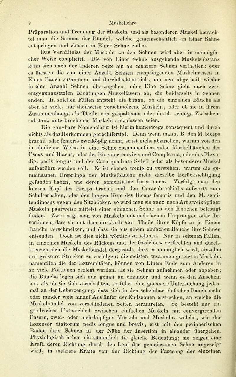 Präparation und Trennung der Muskeln, und als besonderen Muskel betrach- tet man die Summe der Bündel, welche gemeinschaftlich an Einer Sehne entspringen und ebenso an Einer Sehne enden. Das Verhältniss der Muskeln zu den Sehnen wird aber in mannigfa- cher Weise complicirt. Die von Einer Sehne ausgehende Muskelsubstanz kann sich nach der anderen Seite hin an mehrere Sehnen vertheilen; oder es fliessen die von einer Anzahl Sehnen entspringenden Muskelmassen in Einen Bauch zusammen und durchflechten sich, um neu abgetheilt wieder in eine Anzahl Sehnen überzugehen; oder Eine Sehne giebt nach zwei entgegengesetzten Richtungen Muskelfasern ab, die beiderseits in Sehnen enden. In solchen Fällen entsteht die Frage, ob die einzelnen Bäuche als eben so viele, nur theilweise verschmolzene Muskeln, oder ob sie in ihrem Zusammenhange als Theile von gespaltenen oder durch sehnige Zwischen- substanz unterbrochenen Muskeln aufzufassen seien. Die gangbare Nomenclatur ist hierin keineswegs consequent und durch nichts als das Herkommen gerechtfertigt. Denn wenn manz. B, den M. biceps brachii oder femoris zweiköpfig nennt, so ist nicht abzusehen, warum von den in ähnlicher Weise in eine Sehne zusammenfliessenden Muskelbäuchen des Psoas und Iliacus, oder des Biventer cervicis und Complexus, oder des Flexor dig. pedis longus und der Caro quadrata Sylvii jeder als besonderer Muskel aufgeführt werden soll. Es ist ebenso wenig zu verstehen, warum die ge- meinsamen Ursprünge der Muskelbäuche nicht dieselbe Berücksichtigung gefunden haben, wie deren gemeinsame Insertionen. Verfolgt man den kurzen Kopf des Biceps brachii und den Coracobrachialis aufwärts zum Schulterhaken, oder den langen Kopf des Biceps femoris und den M. semi- tendinosus gegen den Sitzhöcker, so wird man sie ganz nach Art zweiköpfiger Muskeln paarweise mittelst einer einfachen Sehne an den Knochen befestigt finden. Zwar sagt man von Muskeln mit mehrfachen Ursprüngen oder In- sertionen, dass sie mit dem muskulösen Theile ihrer Köpfe zu je Einem Bauche verschmelzen, und dass sie aus einem einfachen Bauche ihre Sehnen entsenden. Doch ist dies nicht wörtlich zu nehmen. Nur in seltenen Fällen, in einzelnen Muskeln des Rückens und des Gesichtes, verflechten und durch- kreuzen sich die Muskelbündel dergestalt, dass es unmöglich wird, einzelne auf grössere Strecken zu verfolgen; die meisten zusammengesetzten Muskeln, namentlich die der Extremitäten, können von Einem Ende zum Anderen in so viele Portionen zerlegt werden, als sie Sehnen aufnehmen oder abgeben; die Bäuche legen sich nur genau an einander und wenn es den Ansehein hat, als ob sie sich vermischten, so führt eine genauere Untersuchung jedes- mal zu der Ueberzeugung, dass sich in den scheinbar einfachen Bauch mehr oder minder weit hinauf Ausläufer der Endsehnen erstrecken, an welche die Muskelbündel von verschiedenen Seiten herantreten. So besteht nur ein gradweiser Unterschied zwischen einfachen Muskeln mit convergirenden Fasern, zwei- oder mehrköpfigen Muskeln und Muskeln, welche, wie der Extensor digitorum pedis longus und brevis, erst mit den peripherischen Enden ihrer Sehnen in der Nähe der Insertion in einander übergehen. Physiologisch haben sie sämmtlich die gleiche Bedeutung; sie zeigen eine Kraft, deren Richtung durch den Lauf der gemeinsamen Sehne angezeigt wird, in mehrere Kräfte von der Richtung der Faserung der einzelnen