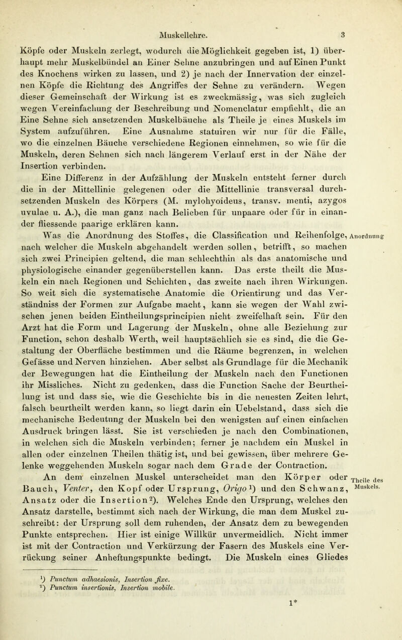 Köpfe oder Muskeln zerlegt, wodurch die Möglichkeit gegeben ist, 1) über- haupt mehr Muskelbündel an Einer Seline anzubringen und auf Einen Punkt des Knochens wirken zu lassen, und 2) je nach der Innervation der einzel- nen Köpfe die Richtung des Angriffes der Sehne zu verändern. Wegen dieser Gemeinschaft der Wirkung ist es zweckmässig, was sich zugleich wegen Vereinfachung der Beschreibung und Nomenclatur empfiehlt, die an Eine Sehne sich ansetzenden Muskelbäuche als Theile je eines Muskels im System aufzuführen. Eine Ausnahme statuiren wir nur für die Fälle, wo die einzelnen Bäuche verschiedene Regionen einnehmen, so wie für die Muskeln, deren Sehnen sich nach längerem Verlauf erst in der Nähe der Insertion verbinden. Eine Differenz in der Aufzählung der Muskeln entsteht ferner durch die in der Mittellinie gelegenen oder die Mittellinie transversal durch- setzenden Muskeln des Körpers (M. mylohyoideus, transv. menti, azygos uvulae u. A.), die man ganz nach Belieben für unpaare oder für in einan- der fiiessende paarige erklären kann. Was die Anordnung des Stoffes, die Classification und Reihenfolge, Anordnung nach welcher die Muskeln abgehandelt werden sollen, betrifft, so machen sich zwei Principien geltend, die man schlechthin als das anatomische und physiologische einander gegenüberstellen kann. Das erste theilt die Mus- keln ein nach Regionen und Schichten, das zweite nach ihren W^irkungen. So weit sich die systematische Anatomie die Orientirung und das Ver- ständniss der Formen zur Aufgabe macht, kann sie wegen der Wahl zwi- schen jenen beiden Eintheilungsprincipien nicht zweifelhaft sein. Für den Arzt hat die Form und Lagerung der Muskeln, ohne alle Beziehung zur Function, schon deshalb Werth, weil hauptsächlich sie es sind, die die Ge- staltung der Oberfläche bestimmen und die Räume begrenzen, in welchen Gefässe und Nerven hinziehen. Aber selbst als Grundlage für die Mechanik der Bewegungen hat die Eintheilung der Muskeln nach den Functionen ihr Missliches. Nicht zu gedenken, dass die Function Sache der Benrthei- lung ist und dass sie, wie die Geschichte bis in die neuesten Zeiten lehrt, falsch beurtheilt werden kann, so liegt darin ein Uebelstand, dass sich die mechanische Bedeutung der Muskeln bei den wenigsten auf einen einfachen Ausdruck bringen lässt. Sie ist verschieden je nach den Combinationen, in welchen sich die Muskeln verbinden; ferner je nachdem ein Muskel in allen oder einzelnen Theilen thätig ist, und bei gewissen, über mehrere Ge- lenke weggehenden Muskeln sogar nach dem Grade der Contraction. An dem einzelnen Muskel unterscheidet man den Körper oder ^pj^^jj^ Bauch, Venter, den Kopf oder Ursprung, Origo^) und den Schwanz, Muskels. Ansatz oder die Insertion2). Welches Ende den Ursprung, welches den Ansatz darstelle, bestimmt sich nach der Wirkung, die man dem Muskel zu- schreibt: der Ursprung soll dem ruhenden, der Ansatz dem zu bewegenden Punkte entsprechen. Hier ist einige Willkür unvermeidlich. Nicht immer ist mit der Contraction und Verkürzung der Fasern des Muskels eine Ver- rückung seiner Anheftungspunkte bedingt. Die Muskeln eines Gliedes ^) Punctum adliaesionis, Insertion fixe. ^) Punctum insertionisj Insertion mobile. 1*