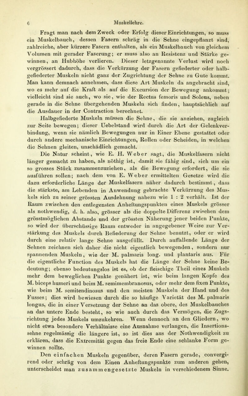 Fragt man nach dem Zweck oder Erfolg dieser Einrichtungen, so muss ein Muskelbauch, dessen Fasern schräg in die Sehne eingepflanzt sind, zahlreiche, aber kürzere Fasern enthalten, als ein Muskelbauch von gleichem Volumen mit gerader Faserung; er muss also an Resistenz und Stärke ge- winnen, an Hubhöhe verlieren. Dieser letzgenannte Verlust wird noch vergrössert dadurch, dass die Verkürzung der Fasern gefiederter oder halb- gefiederter Muskeln nicht ganz der Zugrichtung der Sehne zu Gute kommt. Man kann demnach annehmen, dass diese Art Muskeln da angebracht sind, wo es mehr auf die Kraft als auf die Excursion der Bewegung ankommt; vielleicht sind sie auch, wo sie, wie der Rectus femoris und Soleus, neben gerade in die Sehne übergehenden Muskeln sich finden, hauptsächlich auf die Ausdauer in der Contraction berechnet. Halbgefiederte Muskeln müssen die Sehne, die sie anziehen, zugleich zur Seite bewegen; dieser Uebelstand wird durch die Art der Gelenkver- bindung, wenn sie nämlich Bewegungen nur in Einer Ebene gestattet oder durch andere mechanische Einrichtungen, Rollen oder Scheiden, in welchen die Sehnen gleiten, unschädlich gemacht. Die Natur scheint, wie E. H. Weber sagt, die Muskelfasern nicht länger gemacht zu haben, als nöthig ist, damit sie fähig sind, sich um ein so grosses Stück zusammenzuziehen, als die Bewegung erfordert, die sie ausführen sollen; nach dem von E. Weber ermittelten Gesetze wird die dazu erforderliche Länge der Muskelfasern näher dadurch bestimmt, dass die stärkste, am Lebenden in Anwendung gebrachte Verkürzung des Mus- kels sich zu seiner grössten Ausdehnung nahezu wie 1 : 2 verhält. Ist der Raum zwischen den entlegensten Anheftungspunkten eines Muskels grösser als nothwendig, d. h. also, grösser als die doppelte Differenz zwischen dem grösstmöglichen Abstände und der grössten Näherung jener beiden Punkte, so wird der überschüssige Raum entweder in angegebener Weise zur Ver- stärkung des Muskels durch Befiederung der Sehne benutzt, oder er wird durch eine relativ lange Sehne ausgefüllt. Durch auffallende Länge der Sehnen zeichnen sich daher die nicht eigentlich bewegenden, sondern nur spannenden Muskeln, wie der M. palmaris long, und plantaris aus. Für die eigentliche Function des Muskels hat die Länge der Sehne keine Be- deutung; ebenso bedeutungslos ist es, ob der fleischige Theil eines Muskels mehr dem beweglichen Punkte genähert ist, wie beim langen Kopfe des M. biceps humeriund beim M. semimembranosus, oder mehr dem fixen Punkte, wie beim M. semitendinosus und den meisten Muskeln der Hand und des Fusses; dies wird bewiesen durch die so häufige Varietät des M. palmaris longus, die in einer Versetzung der Sehne an das obere, des Muskelbauches an das untere Ende besteht, so wie auch durch das Vermögen, die Zugs- richtung jedes Muskels umzukehren. Wenn dennoch an den Gliedern, wo nicht etwa besondere Verhältnisse eine Ausnahme verlangen, die Insertions- sehne regelmässig die längere ist, so ist dies aus der Nothwendigkeit zu erklären, dass die Extremität gegen das freie Ende eine schlanke Form ge- winnen sollte. Den einfachen Muskeln gegenüber, deren Fasern gerade, convergi- rend oder schräg von dem Einen Anheftungspunkte zum anderen gehen, unterscheidet man zusammengesetzte Muskeln in verschiedenem Sinne.