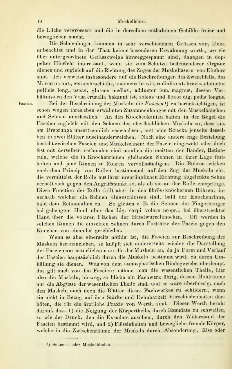 die Lücke vergrössert und die in derselben enthaltenen Gebilde freier und beweglicher macht. Die Sehnenbogen kommen in sehr verschiedenen Grössen vor, klein, unbeachtet und in der That keiner besonderen Erwähnung werth, wo sie über untergeordnete Gefässzweige hinweggespannt sind, dagegen in dop- pelter Hinsicht interessant, wenn sie zum Schutze bedeutenderer Organe dienen und zugleich auf die Richtung des Zuges der Muskelfasern von Einfluss sind. Ich verweise insbesondere auf die Beschreibungen des Zwerchfells, des M. serroti ant., coracobrachialis, anconeus brevis, radialis ext. brevis, abductor pollicis long., psoas, gluteus medius, adductor fem. magnus, dessen Ver- hältniss zu den Vasa cruralia bekannt ist, soleus und flexor dig. pedis longus. Fascien. Bei der Beschreibung der Muskeln die Fascien i) zu berücksichtigen, ist schon wegen ihres eben erwähnten Zusammenhanges mit den Muskelbäuchen und Sehnen unerlässlich. An den Knochenkanten haften in der Regel die Fascien zugleich mit den Sehnen der oberflächlichen Muskeln so, dass sie, am Ursprünge unzertrennlich verwachsen, erst eine Strecke jenseits dessel- ben in zwei Blätter auseinanderweichen. Noch eine andere enge Beziehung besteht zwischen Fascien und Muskelsehnen: der Fascie eingewebt oder doch fest mit derselben verbunden sind nämlich die meisten der Bänder, Retina- cula, welche die in Knochenrinnen gleitenden Sehnen in ihrer Lage fest- halten und jene Rinnen zu Röhren vervollständigen. Die Röhren wirken nach dem Princip von Rollen bestimmend auf den Zug der Muskeln ein; die vermittelst der Rolle aus ihrer ursprünglichen Richtung abgelenkte Sehne verhält sich gegen den Angriffspunkt so, als ob sie an der Rolle entspränge. Diese Function der Rolle fällt aber in den fibrös-knöchernen Röhren, in- nerhalb welcher die Sehnen eingeschlossen sind, bald der Knochenrinne, bald dem Retinaculum zu. So gleiten z. B. die Sehnen der Fingerbeuger bei gebeugter Hand über das Lig. carpi volare propr., bei überstreckter Hand über die volaren Flächen der Handwurzelknochen. Oft werden in solchen Rinnen die einzelnen Sehnen durch Fortsätze der Fascie gegen den Knochen von einander geschieden. Wenn es aber einerseits nöthig ist, die Fascien zur Beschreibung der Muskeln heranzuziehen, so knüpft sich andererseits wieder die Darstellung der Fascien am natürlichsten an die der Muskeln an, da ja Form und Verhwif der Fascien hauptsächlich durch die Muskeln bestimmt wird, zu deren Um- hüllung sie dienen. Was von dem atmosphärischen Bindegewebe überhaupt, das gilt auch von den Fascien; nähme man die wesentlichen Theile, hier also die Muskeln, hinweg, so bliebe ein Fachwerk übrig, dessen Hohlräume nur die Abgüsse der wesentlichen Theile sind, und es wäre überflüssig, nach den Muskeln auch noch die Blätter dieses Fachwerkes zu schildern, wenn sie nicht in Bezug auf ihre Stärke und Dehnbarkeit Verschiedenheiten dar- böten, die für die ärztliche Praxis von Werth sind. Dieser Werth beruht darauf, dass 1) die Neigung der Körpertheile, durch Exsudate zu schwellen, so wie der Druck, den die Exsudate ausüben, durch den Widerstand der Fascien bestimmt wird, und 2) Flüssigkeiten und bewegliche fremde Körper, welche in die Zwischenräume der Muskeln durch Absonderung, Riss oder ^) Sehnen- oder Muskelbinden.