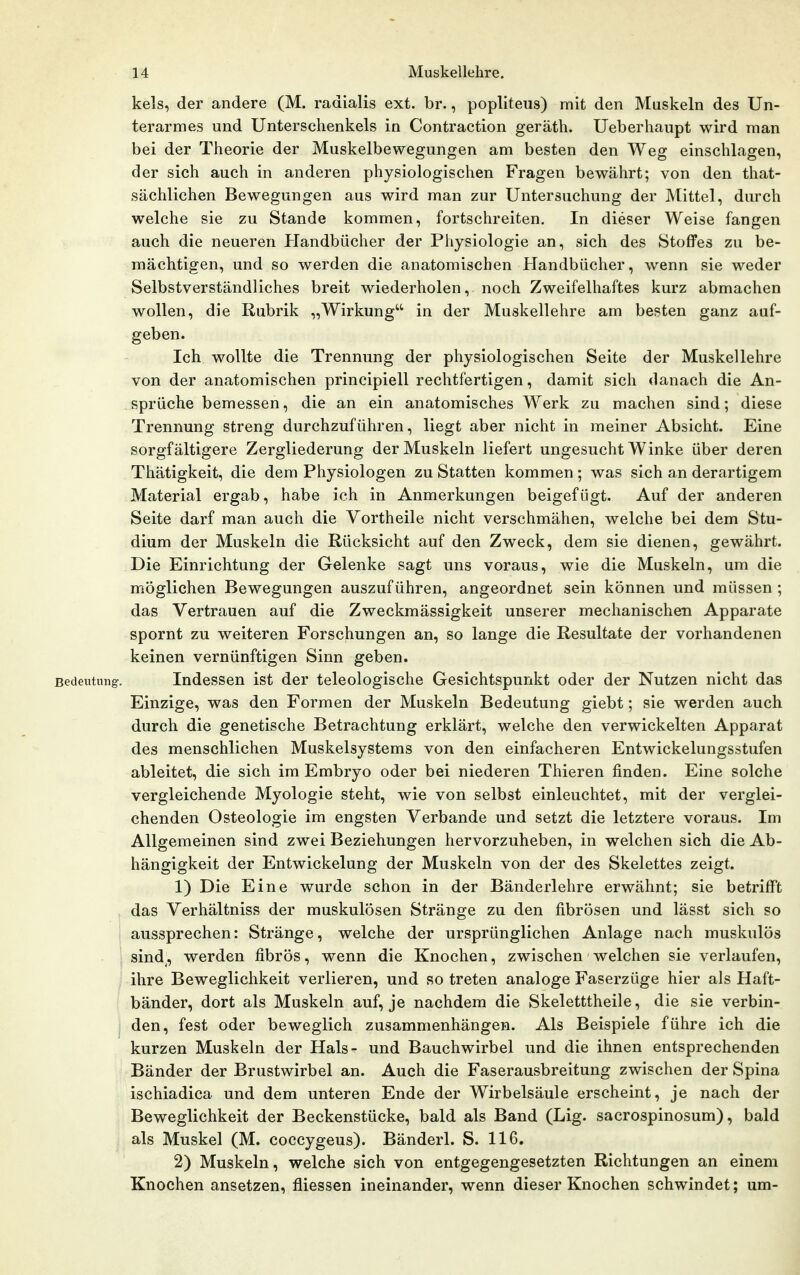 kels, der andere (M. radialis ext. br., popliteus) mit den Muskeln des Un- terarmes und Unterschenkels in Contraction geräth. Ueberhaupt wird man bei der Theorie der Muskelbewegungen am besten den Weg einschlagen, der sich auch in anderen physiologischen Fragen bewährt; von den that- sächlichen Bewegungen aus wird man zur Untersuchung der Mittel, durch welche sie zu Stande kommen, fortschreiten. In dieser Weise fangen auch die neueren Handbücher der Physiologie an, sich des Stoffes zu be- mächtigen, und so werden die anatomischen Handbücher, wenn sie weder Selbstverständliches breit wiederholen, noch Zweifelhaftes kurz abmachen wollen, die Rubrik „Wirkung in der Muskellehre am besten ganz auf- geben. Ich wollte die Trennung der physiologischen Seite der Muskellehre von der anatomischen principiell rechtfertigen, damit sich danach die An- sprüche bemessen, die an ein anatomisches Werk zu machen sind; diese Trennung streng durchzuführen, liegt aber nicht in meiner Absicht. Eine sorgfältigere Zergliederung der Muskeln liefert ungesucht Winke über deren Thätigkeit, die dem Physiologen zu Statten kommen ; was sich an derartigem Material ergab, habe ich in Anmerkungen beigefügt. Auf der anderen Seite darf man auch die Vortheile nicht verschmähen, welche bei dem Stu- dium der Muskeln die Rücksicht auf den Zweck, dem sie dienen, gewährt. Die Einrichtung der Gelenke sagt uns voraus, wie die Muskeln, um die möglichen Bewegungen auszuführen, angeordnet sein können und müssen ; das Vertrauen auf die Zweckmässigkeit unserer mechanischen Apparate spornt zu weiteren Forschungen an, so lange die Resultate der vorhandenen keinen vernünftigen Sinn geben. Bedeutung. Indessen ist der teleologische Gesichtspunkt oder der Nutzen nicht das Einzige, was den Formen der Muskeln Bedeutung giebt; sie werden auch durch die genetische Betrachtung erklärt, welche den verwickelten Apparat des menschlichen Muskelsystems von den einfacheren Entwickelungsstufen ableitet, die sich im Embryo oder bei niederen Thieren finden. Eine solche vergleichende Myologie steht, wie von selbst einleuchtet, mit der verglei- chenden Osteologie im engsten Verbände und setzt die letztere voraus. Im Allgemeinen sind zwei Beziehungen hervorzuheben, in welchen sich die Ab- hängigkeit der Entwickelung der Muskeln von der des Skelettes zeigt. 1) Die Eine wurde schon in der Bänderlehre erwähnt; sie betrifft , das Verhältniss der muskulösen Stränge zu den fibrösen und lässt sich so ' aussprechen: Stränge, welche der ursprünglichen Anlage nach muskulös sind^, werden fibrös, wenn die Knochen, zwischen welchen sie verlaufen, ihre Beweglichkeit verlieren, und so treten analoge Faserzüge hier als Haft- bänder, dort als Muskeln auf, je nachdem die Skeletttheile, die sie verbin- den, fest oder beweglich zusammenhängen. Als Beispiele führe ich die kurzen Muskeln der Hals- und Bauchwirbel und die ihnen entsprechenden Bänder der Brustwirbel an. Auch die Faserausbreitung zwischen der Spina ischiadica und dem unteren Ende der Wirbelsäule erscheint, je nach der Beweglichkeit der Beckenstücke, bald als Band (Lig. sacrospinosum), bald als Muskel (M. coccygeus). Bänderl. S. 116. 2) Muskeln, welche sich von entgegengesetzten Richtungen an einem Knochen ansetzen, fliessen ineinander, wenn dieser Knochen schwindet; um-