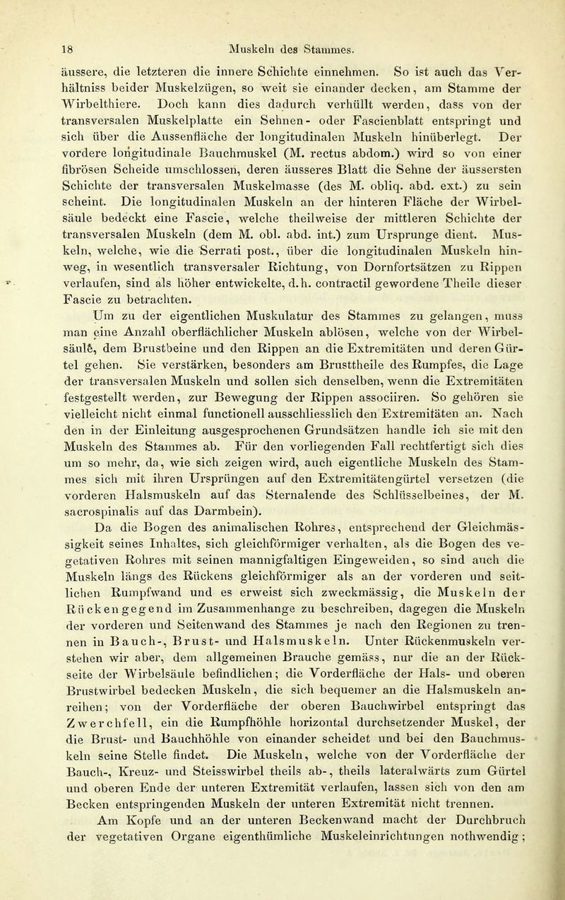 äussere, die letzteren die innere Schiebte einnehmen. So ist auch das Yer- hältniss beider Muskelzügen, so weit sie einander decken, am Stamme der Wirbelthiere. Doch kann dies dadurch verhüllt werden, dass von der transversalen Muskelplatte ein Sehnen- oder Fascienblatt entspringt und sich über die Aussenfläche der longitudinalen Muskeln hinüberlegt. Der vordere lorigitudinale Bauchrauskel (M. rectus abdom.) wird so von einer fibrösen Scheide umschlossen, deren äusseres Blatt die Sehne der äussersten Schichte der transversalen Muskelmasse (des M. obliq. abd. ext.) zu sein scheint. Die longitudinalen Muskeln an der hinteren Fläche der Wirbel- säule bedeckt eine Fascie, welche theilweise der mittleren Schichte der transversalen Muskeln (dem M. obl. abd. int.) zum Ursprünge dient. Mus- keln, welche, wie die Serrati post., über die longitudinalen Muskeln hin- weg, in wesentlich transversaler Richtung, von Dornfortsätzen zu Rippen verlaufen, sind als höher entwickelte, d.h. contractil gewordene Theile dieser Fascie zu betrachten. Um zu der eigentlichen Muskulatur des Stammes zu gelangen, muss man eine Anzahl oberflächlicher Muskeln ablösen, welche von der Wirbel- säule, dem Brustbeine und den Rippen an die Extremitäten und deren Gür- tel gehen. Sie verstärken, besonders am Brusttheile des Rumpfes, die Lage der transversalen Muskeln und sollen sich denselben, wenn die Extremitäten festgestellt werden, zur Bewegung der Rippen associiren. So gehören sie vielleicht nicht einmal functionell ausschliesslich den Extremitäten an. Nach den in der Einleitung ausgesprochenen Grundsätzen handle ich sie mit den Muskeln des Stammes ab. Für den vorliegenden Fall rechtfertigt sich dies um so mehr, da, wie sich zeigen wird, auch eigentliche Muskeln des Stam- mes sich mit ihren Ursprüngen auf den Extremitätengürtel versetzen (die vorderen Halsmuskeln auf das Sternalende des Schlüsselbeines, der M. sacrospinalis auf das Darmbein). Da die Bogen des animalischen Rohres, entsprechend der Gleichmäs- sigkeit seines Inhaltes, sich gleichförmiger verhalten, als die Bogen des ve- getativen Rohres mit seinen mannigfaltigen Eingeweiden, so sind auch die Muskeln längs des Rückens gleichförmiger als an der vorderen und seit- lichen Rumpfwand und es erweist sich zweckmässig, die Muskeln der Rücken gegend im Zusammenhange zu beschreiben, dagegen die Muskeln der vorderen und Seiten wand des Stammes je nach den Regionen zu tren- nen in Bauch-, Brust- und Halsmuskeln. Unter Rückenmuskeln ver- stehen wir aber, dem allgemeinen Brauche gemäss, nur die an der Rück- seite der Wirbelsäule befindlichen; die Vorderfläche der Hals- und oberen Brustwirbel bedecken Muskeln, die sich bequemer an die Halsmuskeln an- reihen; von der Vorderfläcbe der oberen Bauchwirbel entspringt das Zwerchfell, ein die Rumpfhöhle horizontal durchsetzender Muskel, der die Brust- und Bauchhöhle von einander scheidet und bei den Bauchmus- keln seine Stelle findet. Die Muskeln, welche von der Vorderfläche der Bauch-, Kreuz- und Steisswirbel theils ab-, theils lateralwärts zum Gürtel und oberen Ende der unteren Extremität verlaufen, lassen sich von den am Becken entspringenden Muskeln der unteren Extremität nicht trennen. Am Kopfe und an der unteren Beckenwand macht der Durchbruch der vegetativen Organe eigenthümliche Muskeleinrichtungen nothv/endig;