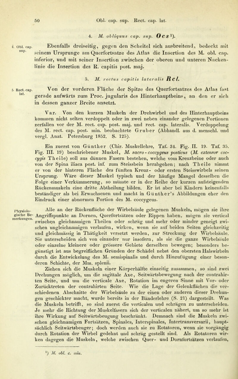4. M. obliquus cap. sup. Ocs^). 4. Obl. cap. Ebenfalls dreiseitig, gegen den Scheitel sich ausbreitend, bedeckt mit seinem Ursprünge am Querfortsatze des Atlas die Insertion des M. obl. cap. inferior, und mit seiner Insertion zwischen der oberen und unteren Nacken- linie die Insertion des R. capitis post. maj. 5. M. rectus capitis lateralis R cl. 5 Rect. cap. Von der vorderen Fläche der Spitze des Querfortsatzes des Atlas fast gerade aufwärts zum Proc. jugularis des Hinterhauptbeins, an den er sich in dessen ganzer Breite ansetzt. Var. Von den kurzen Muskeln der Drehwirbel and des Hinterhauptbeins kommen nicht selten verdoppelt oder in zwei neben einander gelegenen Portionen zerfallen vor der M. rect. cap. post. maj. und rect. cap. lateralis. Verdoppelung des M. rect. cap. post. min. beobachtete Grub er (Abhandl. aus d. menschl. und vergl. Anat. Petersburg 1852. S. 125). Ein zuerst von Günther (Chir. Muskellehre, Taf. 34. Fig. H. 19. Taf. '.ib. Fig. ni. 19) beschriebener Muskel, M. sacro - coccygeus posticus (M. eztemor coc- cygis Theile) soll aus dünnen Fasern bestehen, welche vom Kreuzbeine oder auch von der Spina iliaca post. inf. zum Steissbein herabgehen; nach Theile nimmt er von der hinteren Fläche des fünften Kreuz- oder ersten Steisswirbels seinen Ursprung. Wäre dieser Muskel typisch und der häufige Mangel desselben die Folge einer Verkümmerung, so müsste er in der Reihe der kurzen aufsteigenden Rückenmuskeln eine dritte Abtheilung bilden. Er ist aber bei Kindern keinenl'alls beständiger als bei Erwachsenen und macht in Günther's Abbildungen eher den Eindruck einer abnormen Portion des M. coccygeus. Hhysiolo- Alle an der Rückenfläche der Wirbelsäule gelegenen Muskeln, mögen sie ihre gische Be- AuffrifFspunkte an Dornen, Querfortsätzen oder Rippen haben, möo;en sie vertical ' zwischen gleichnamigen Theilen oder schräg und mehr oder minder geneigt zwi- schen ungleichnamigen verlaufen, wirken, wenn sie auf beiden Seiten gleichzeitig und gleichmässig in Thätigkeit versetzt werden, zur Streckung der Wirbelsäule. Sie unterscheiden sich von einander nur insofern, als sie die ganze Wirbelsäule oder einzelne kleinere oder grössere Gebiete derselben bewegen; besonders be- günstigt ist aus begreiflichen Gründen der Schädel nebst den obersten Halswirbeln durch die Entwickelung des M. semispinahs und durch Hinzufügung einer beson- deren Schichte, der Mm. splenii. Ziehen sich die Muskeln einer Körperhälfte einseitig zusammen, so sind zwei Drehungen möglich, um die sagittale Axe, Seitwärtsbewegung nach der contrahir- ten Seite, und um die verticale Axe, Rotation im engeren Sinne mit Vor- oder Zurücktreten der contrahirten Seite. Wie die Lage der Gelenkflächen die ver- schiedenen Abschnitte der Wirbelsäule zu der einen oder anderen dieser Drehun- gen geschickter macht, wurde bereits in der Bänderlehre (S. 21) dargestellt. Was die Muskeln betrifft, so sind zuerst die verticalen und schrägen zu unterscheiden. Je mehr die Richtung der Muskelfasern sich der verticalen nähert, um so mehr ist ihre Wirkung auf Seitwärtsbeugung beschränkt. Demnach sind die Muskeln zwi- schen gleichnamigen Fortsätzen, Spinales, Interspinales, Intertransversarii, haupt- sächlich Seitwärtsbeuger; doch werden auch sie zu Rotatoren, wenn sie vorgängig durch Rotation der Wirbel gedehnt und schräg gestellt sind. Als Rotatoren wir- ken dagegen die Muskeln, welche zwischen Quer- und Dornfortsätzen verlaufen, ^) M. obl. c. min.