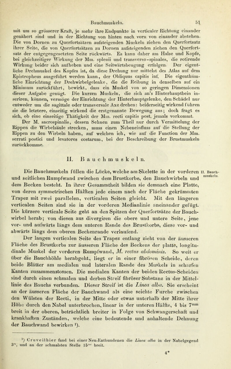 mit um so grösserer Kraft, je mehr ihre Endpunkte in verticaler Richtung einander genähert sind und in der Richtung von hinten nach vorn von einander abstehen. Die von Dornen zu Querfortsatzen aufsteigenden Muskehi ziehen den Querfortsatz ihrer Seite, die von Querfortsätzen zu Dornen aufsteigenden ziehen den Querfort- satz der entgegengesetzten Seite rückwärts. Es kann daher am Halse und Kopfe, bei gleichzeitiger Wirkung der Mm. splenii und transverso-spinales, die rotirende Wirkung beider sich aufheben und eine Seitwärtsbeugung erfolgen. Der eigent- liche Drehmuskel des Kopfes ist, da diese Drehung nur mittelst des Atlas auf dem Epistropheus ausgeführt werden kann, der Obliquus capitis inf. Die eigenthüm- liche Einrichtung der Drehwirbelgelenke, die die Reibung in denselben auf ein Minimum zurückführt, bewirkt, dass ein Muskel von so geringen Dimensionen dieser Aufgabe genügt. Die kurzen Muskeln, die sich an's Hinterhauptbein in- seriren, können, vermöge der Einrichtung der Hinterhauptgelenke, den Schädel nur entweder um die sagittale oder transversale Axe drehen: beiderseitig wirkend führen sie die letztere, einseitig wirkend die erstgenannte Bewegung aus; doch fragt es sich, ob eine einseitige Thätigkeit der Mm. recti capitis post. jemals vorkommt. Der M. sacrospinalis, dessen Sehnen zum Theil nur durch Vermittelung der Rippen die Wirbelsäule strecken, muss einen Nebeneinfluss auf die Stellung der Rippen zu den Wirbeln haben, auf welchen ich, wie auf die Function der Mm. serrati postici und levatores costarum, bei der Beschreibung der Brustmuskeln zurückkomme. IL Bauchmuskeln. Die Bauchmuskeln füllen die Lücke, welche am Skelette in der vorderen ii. Bauch- und seitlichen Rumpfwand zwischen dem Brustkorbe, den Bauchwirbeln und dem Becken besteht. In ihrer Gesammtheit bilden sie demnach eine Platte, von deren symmetrischen Hälften jede einem nach der Fläche gekrümmten Trapez mit zwei parallelen, verticalen Seiten gleicht. Mit den längeren verticalen Seiten sind sie in der vorderen Medianlinie aneinander gefügt. Die kürzere verticale Seite geht an den Spitzen der Querfortsätze der Bauch- wirbel herab; von diesen aus divergiren die obere und untere Seite, jene vor- und aufwärts längs dem unteren Rande des Brustkorbs, diese vor- und abwärts längs dem oberen Beckenrande verlaufend. Der langen verticalen Seite des Trapez entlang zieht von der äusseren Fläche des Brustkorbs zur äusseren Fläche des Beckens der platte, longitu- dinale Muskel der vorderen Rumpfwand, M. vectus ahdominis. So weit er über die Bauchhöhle herabgeht, liegt er in einer fibrösen Scheide, deren beide Blätter am medialen und lateralen Rande des Muskels in scharfen Kanten zusammenstossen. Die medialen Kanten der beiden Rectus-Scheiden sind durch einen schmalen und derben Streif fibröser Substanz in der Mittel- linie des Bauchs verbunden. Dieser Streif ist die Linea alba. Sie erscheint an der äusseren Fläche der Bauchwand als eine seichte Furche zwischen den Wülsten der Recti, in der Mitte oder etwas unterhalb der Mitte ihrer Höhe durch den Nabel unterbrochen, linear in der unteren Hälfte, 4 bis 7^™ breit in der oberen, beträchtlich breiter in Folge von Schwangerschaft und krankhaften Zuständen, welche eine bedeutende und anhaltende Dehnung der Bauchwand bewirken i). ^) Cruveilhier fand bei einer Neu-Entbundenen die Linea alba in der Nabelgegend 3, und an der schmälsten Stelle 15' breit. 4*