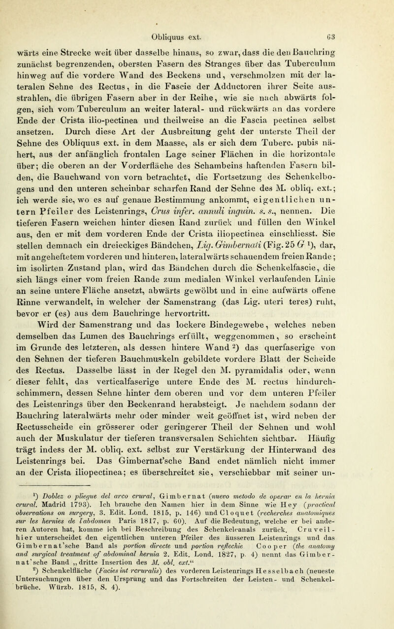 wärts eine Strecke weit über dasselbe hinaus, so zwar, dass die den Banchring zunächst begrenzenden, obersten Fasern des Stranges über das Tuberculum hinweg auf die vordere Wand des Beckens und, verschmolzen mit der la- teralen Sehne des Rectus, in die Fascie der Adductoren ihrer Seite aus- strahlen, die übrigen Fasern aber in der Reihe, wie sie nach abwärts fol- gen, sich vom Tuberculum an weiter lateral- und rückwärts an das vordere Ende der Crista ilio-pectinea und theilweise an die Fascia pectinea selbst ansetzen. Durch diese Art der Ausbreitung geht der unterste Theil der Sehne des Obliquus ext. in dem Maasse, als er sich dem Tuberc. pubis nä- hert, aus der anfänglich frontalen Lage seiner Flächen in die horizontale über; die oberen an der Vorderfläche des Schambeins haftenden Fasern bil- den, die Bauchwand von vorn betrachtet, die Fortsetzung des Schenkelbo- gens und den unteren scheinbar scharfen Rand der Sehne des M. obliq. ext.; ich werde sie, wo es auf genaue Bestimmung ankommt, eigentlichen un- tern Pfeiler des Leistenrings, Crus infer. annuli inguin. s. 5., nennen. Die tieferen Fasern weichen hinter diesen Rand zurück und füllen den Winkel aus, den er mit dem vorderen Ende der Crista iliopectinea einschliesst. Sie stellen demnach ein dreieckiges Bändchen, Zz^. 6^mZ>ema/2 (Fig. 25 i), dar, mit angeheftetem vorderen und hinteren, lateralwärts schauendem freien Rande; im isolirten Zustand plan, wird das Bändchen durch die Schenkelfascie, die sich längs einer vom freien Rande zum medialen Winkel verlaufenden Linie an seine untere Fläche ansetzt, abwärts gewölbt und in eine aufwärts offene Rinne verwandelt, in welcher der Samenstrang (das Lig. uteri teres) ruht, bevor er (es) aus dem Bauchringe hervortritt. Wird der Samenstrang und das lockere Bindegewebe, welches neben demselben das Lumen des Bauchrings erfüllt, weggenommen, so erscheint im Grunde des letzteren, als dessen hintere Wand 2) das querfaserige von den Sehnen der tieferen Bauchmuskeln gebildete vordere Blatt der Scheide des Rectus. Dasselbe lässt in der Regel den M. pyramidalis oder, wenn ' dieser fehlt, das verticalfaserige untere Ende des M. rectus hindurch- schimmern, dessen Sehne hinter dem oberen und vor dem unteren Pfeiler des Leistenrings über den Beckenrand herabsteigt. Je nachdem sodann der Bauchring lateralwärts mehr oder minder weit geöffnet ist, wird neben der Rectusscheide ein grösserer oder geringerer Theil der Sehnen und wohl auch der Muskulatur der tieferen transversalen Schichten sichtbar. Häufig trägt indess der M. obliq. ext. selbst zur Verstärkung der Hinterwand des Leistenrings bei. Das Gimbernat'sche Band endet nämlich nicht immer an der Crista iliopectinea; es überschreitet sie, verschiebbar mit seiner un- ^) Doblez o pUegue del arco crural^ Gimbernat (nuevo metodo de operar en la hernia crural. Madrid 1793). Ich brauche den Namen hier in dem Sinne wie Hey (^pracücal observations on surgery, 3. Edit. Lond, 1815, p. 146) undCloquet (recherches anatomiques sur les hernies de labdomen Paris 1817, p. 60). Auf die Bedeutung, welche er bei ande- ren Autoren hat, komme ich bei Beschreibung des Schenkelcanals zurück. Cruveil- hier unterscheidet den eigentlichen unteren Pfeiler des ävisseren Leistenrings und das Gimbernat'sche Band als portion directe und portion reßechie Cooper (tke anatomy and surgical treatment of abdominal hernia 2. Edit. Lond. 1827, p. 4) nennt das Gimber- nat'sche Band ,, dritte Insertion des M. obl, exV- ^) Schenkelfläche {t^acies int rcruralis) des vorderen Leistenrings He sselba ch (neueste Untersuchungen über den Ursprung und das Fortschreiten der Leisten- und Schenkel-