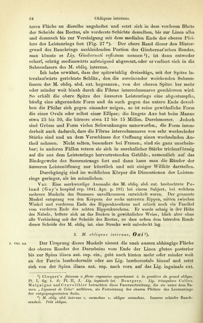 G4 Obliquus internus, teren Fläche an dieselbe angeheftet und setzt sich in dem vorderen Blalte der Scheide des Rectus, als vorderste Schichte desselben, bis zur Linea alba und demnach bis zur Vereinigung mit dem medialen Ende des oberen Flei- lers des Leistenrings fort (Fig. 27 *). Der obere Rand dieser den Hinter- grund des Bauchrings auskleidenden Portion des Gimbernat'schen Bandes, man könnte es Lig. Gimbernati reflexum nennen i), ist dann entweder scharf, schräg raedianw^ärts aufsteigend abgesetzt, oder er verliert sich in die Sehnenfasern des M. obliq. internus. Ich habe erwähnt, dass der spitzwinklig dreiseitige, mit der Spitze la- teralaufwärts gerichtete Schlitz, den die auseinander weichenden Sehnen- fasern des M. obliq. abd. ext. begrenzen, von der oberen Spitze her mehr oder minder weit hinab durch die Fibrae intercolumnares geschlossen wird. So erhält die obere Spitze des äusseren Leistenrings eine abgestumpfte, häufig eine abgerundete Form und da auch gegen das untere Ende dessel- ben die Pfeiler sich gegen einander neigen, so ist seine gewöhnliche Form die eines Ovals oder selbst einer Ellipse; die längste Axe hat beim Manne etwa 25 bis 30, die kürzere etwa 12 bis 15 Millim. Durchmesser, Jedoch sind Grösse und Form vielen Schwankungen unterworfen, die Form inson- derheit auch dadurch, dass die Fibrae intercolumnares von sehr wechselnder Stärke sind und an dem Verschlusse der OefFnung einen wechselnden An- theil nehmen. Nicht selten, besonders bei Frauen, sind sie ganz unschein- bar; in anderen Fällen setzen sie sich in ansehnlicher Stärke trichterförmig auf die aus dem Leistenringe hervortretenden Gebilde, namentlich auf das Bindegewebe des Samenstrangs fort und dann kann man die Ränder der äusseren Leistenöffnung nur künstlich und mit einiger Willkür darstellen. Durchgängig sind im weiblichen Körper die Dimensionen des Leisten- rings geringer, als im männlichen. Var. Eine merkwürdige Anomalie des M. obliq. abd. ext. beobachtete Po- land (Guy's hospital rep. 1841. Apr. p. 191) bei einem Subject, bei welchem mehrere Muskeln des Stammes unvollkommen entwickelt waren. Der genannte Muskel entsprang von den Körpern der sechs untersten Rippen, mitten zwischen Winkel und vorderem Ende des Rippenknochens und erhielt noch ein Fascikel vom vorderen Ende des achten Rippenknochens. Er wurde sehnig in der Höhe des Nabels, heftete sich an das Becken in gewöhnlicher Weise, blieb aber ohne alle Verbindung mit der Scheide des Rectus, so dass neben dem lateralen Rande dieser Scheide der M. obliq. int. eine Strecke weit unbedeckt lag. 2. M. obliquus internus, Oüi^}. 2. Obi. int. Der Ursprung dieses Muskels nimmt die nach aussen abhängige Fläche des oberen Randes des Darmbeins vom Ende der Linea glutea posterior bis zur Spina iliaca ant. sup. ein, geht nach hinten mehr oder minder weit an der Fascia lumbodorsalis oder am Lig. lumbocostale hinauf und setzt sich von der Spina iliaca ant. sup. nach vorn auf das Lig. inguinale ext. Cloquet's faisceau ä fihres rayonnees appartenant ä la gouttiere du grand oblique. PI. I, fig. 1. *S'; PI. II, J. Lig. inguinale int. Bourgery. Lig. trianguläre Coli es. Malgaigne und Cruveilhier betrachten diese Faserausbreitung, die sie unter dem Na- men ,, Ligament de Coles'-'- anführen, als Fortsetzung des oberen Pfeilers des Leistenrings der entgegengesetzten Seite. ^) M. obliq. abd. internus s. ascendens s. oblique ascendens. Innerer schiefer Bauch- muskel. Petit oblique.
