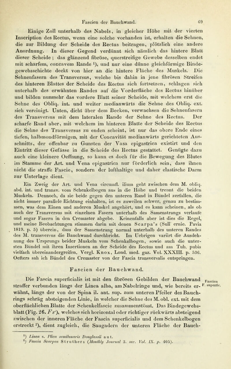 Einige Zoll unterhalb des Nabels, in gleicher Höhe mit der vierten Inscription des Rectus, wenn eine solche vorhanden ist, erhalten die Sehnen, die zur Bildung der Scheide des Rectus beitragen, plötzlich eine andere Anordnung. In dieser Gegend verdünnt sich nämlich das hintere Blatt dieser Scheide ; das glänzend fibröse, querstreifige Gewebe desselben endet mit scharfem, concavem Rande i), und nur eine dünne gleichförmige Binde- gewebsschichte deckt von hier an die hintere Fläche des Muskels. Die Sehnenfasern des Transversus, welche bis dahin in jene fibrösen Streifen des hinteren Blattes der Scheide des Rectus sich fortsetzen, schlagen sich unterhalb des erwähnten Randes auf die Vorderfläche des Rectus hinüber und bilden nunmehr das vordere Blatt seiner Scheide, mit welchem erst die Sehne des Obliq. int. und weiter medianwärts die Sehne des Obliq. ext. sich vereinigt. Unten, dicht über dem Becken, verwachsen die Sehnenfasern des Transversus mit dem lateralen Rande der Sehne des Rectus. Der scharfe Rand aber, mit welchem im hinteren Blatte der Scheide des Rectus die Sehne des Transversus zu enden scheint, ist nur das obere Ende eines tiefen, halbmondförmigen, mit der Concavität medianwärts gerichteten Aus- schnitts, der offenbar zu Gunsten der Vasa epigastrica existirt und den Eintritt dieser Gefässe in die Scheide des Rectus gestattet. Genügte dazu auch eine kleinere Oeffnung, so kann es doch für die Bewegung des Blutes im Stamme der Art. und Vena epigastrica nur förderlich sein, dass ihnen nicht die straffe Fascie, sondern der lufthaltige und daher elastische Darm zur Unterlage dient. Ein Zweig der Art. und Vena circumfl. ilium geht zwischen dem M. obliq. abd. int. und transv. vom Schenkelbogen aus in die Höhe und trennt die beiden Muskeln. Dennoch, da sie beide gegen den unteren Rand in Bündel zerfallen, die nicht immer parallele Richtung einhalten, ist es zuweilen schwer, genau zu bestim- men, was dem Einen und anderen Muskel angehört, und es kann scheinen, als ob auch der Transversus mit einzelnen Fasern unterhalb des Samenstrangs verlaufe und sogar Fasern in den Cremaster abgebe. Keinenfalls aber ist dies die Regel, und meine Beobachtungen stimmen darin mit denen Scarpa's (SulF ernie. Pavia 1819. p. 5) iiberein, dass der Samenstrang normal unterhalb des unteren Randes des M. transversus die Bauchwand durchbricht. Im Uebrigen variirt die Ausdeh- nung des Ursprungs beider Muskeln vom Schenkelbogen, sowie auch die unter- sten Bündel mit ihren Insertionen an der Scheide des Rectus und am Tub. pubis vielfach übereinandergreifen. Vergl. Knox, Lond, med. gaz. Vol. XXXIII. p. 53G. Oefters sah ich Bündel des Cremaster von der Fascia transversalis entspringen. Fascien der Bauchwand. Die Fascia superficialis ist mit den fibrösen Gebilden der Bauchwand pascien straffer verbunden längs der Linea alba, am Nabelringe und, wie bereits er- ^- «rerfic. wähnt, längs der von der Spina iL ant. sup. zum unteren Pfeiler des Bauch- rings schräg absteigenden Linie, in welcher die Sehne des M. obl. ext. mit dem oberflächlichen Blatte der Schenkelfascie ziisammenstösst. Das Bindegewebs- blatt (Fig. 26. Fs')^ welches sich horizontal oder richtiger rückwärts absteigend zwischen der inneren Fläche der Fascia superficialis und dem Schenkelbogen erstreckt 2), dient zugleich, die Saugadern der unteren Fläche der Bauch- ^) Linea s. PKca semihmnris Douglassii a u t. ^) Fascia Scarpae Struthers {Monthly Journal 3. sev. Vol. IX. p. 405).