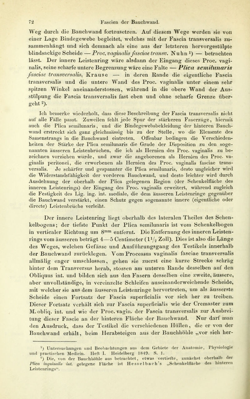 Weg durch die Bauch wand fortzusetzen. Auf diesem Wege werden sie von einer Lage Bindegewebe begleitet, welches mit der Fascia transversalis zu- sammenhängt und sich demnach als eine aus der letzteren hervorgestülpte blindsackige Scheide — ProG.vagiyialis fasciaetransv. Nuhn^) — betrachten lässt. Der innere Leistenring wäre alsdann der Eingang dieses Proc. vagi- nalis, seine scharfe untere Begrenzung wäre eine Falte — Plica semillinaris fasciae transversalis. Krause — in deren Rande die eigentliche Fascia transversalis und die untere Wand des Proc. vaginalis unter einem sehr spitzen Winkel aneinanderstossen, während in die obere Wand der Aus- stülpung die Fascia transversalis fast eben und ohne scharfe Grenze über- geht 2). Ich bemerke wiederholt, dass diese Beschreibung der Fascia transversalis nicht auf alle Fälle passt. Zuweilen fehlt jede Spur der stärkeren Faserzüge, hiermit auch die Plica semilunaris, und die Bindegewebsbekleidung der hinteren Bauch- wand erstreckt sich ganz gleichmässig bis zu der Stelle, wo die Elemente des Samenstrangs in die Bauchwand eintreten. Offenbar bedingen die Verschieden- heiten der Stärke der Plica semilunaris die Grade der Disposition zu den soge- nannten äusseren Leistenbrüchen, die ich als Hernien des Proc. vaginalis zu be- zeichnen vorziehen würde, und zwar die angeborenen als Hernien des Proc va- ginalis peritonei, die erworbenen als Hernien des Proc. vaginalis fasciae trans- versalis. Je schärfer und gespannter die Plica semilunaris, desto ungleicher wird die Widerstandsfähigkeit der vorderen Bauchwand, und desto leichter wird durch Ausdehnung der oberhalb der Plica gelegenen Pegion (der Schenkelfläche des inneren Leistenrings) der Eingang des Proc. vaginalis erweitert, während zugleich die Festigkeit des Lig. ing. int. mediale, die dem äusseren Leistenringe gegenüber die Bauchwand verstärkt, einen Schutz gegen sogenannte innere (eigentliche oder directe) Leistenbrüche verleiht. Der innere Leistenring liegt oberhalb des lateralen Theiles des Schen- kelbogens; der tiefste Punkt der Plica semilunaris ist vom Schenkelbogen in verticaler Richtung um 8™™ entfernt. Die Entfernung des inneren Leisten- rings vom äusseren beträgt 4—5 Centimeter (1V2 Zoll). Dies ist also die Länge des Weges, welchen Gefässe und Ausführungsgang des Testikels innerhalb der Bauchwand zurücklegen. Vom Processus vaginalis fasciae transversalis allmälig enger umschlossen, gehen sie zuerst eine kurze Strecke schräg hinter dem Transversus herab, stossen am unteren Rande desselben auf den Obliquus int. und bilden sich aus den Fasern desselben eine zweite, äussere, aber unvollständige, in vereinzelte Schleifen auseinanderweichende Scheide, mit welcher sie aus dem äusseren Leistenringe hervortreten, um als äusserste Scheide einen Fortsatz der Fascia superficialis vor sich her zu treiben. Dieser Fortsatz verhält sich zur Fascia superficialis wie der Cremaster zum M. obliq. int. und wie der Proc. vagin. der Fascia transversalis zur Ausbrei- tung dieser Fascie an der hinteren Fläche der Bauchwand. Nur darf man den Ausdruck, dass der Testikel die verschiedenen Hüllen, die er von der Bauchwand erhält, beim Pierabsteigen aus der Bauchhöhle „vor sich her- ^) Untersuchungen und Beobachtungen aus dem Gebiete der Anatomie, Pli^'siologie und practisclien Medicin. Heft I. Heidelberg 1849. S. 1. ''^) Die, von der Bauchhöhle aus betrachtet, etwas vertiefte, zunächst oberhalb der Plica inguinalis int. gelegene Fläche ist Hesselbach's „Schenkelfläche des hinteren Leistenrings.