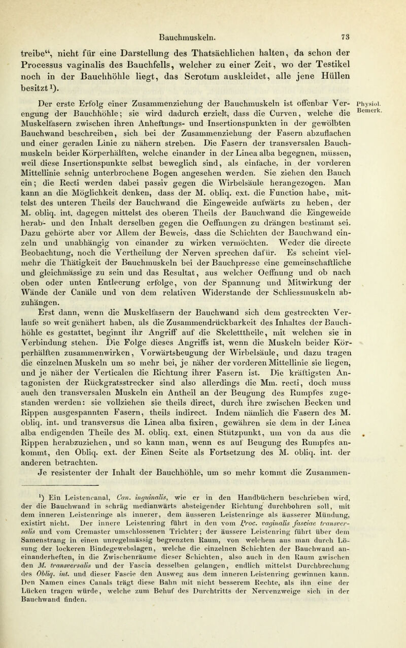 treibe, nicht für eine Darstellung des Thatsächlichen halten, da schon der Processus vaginalis des Bauchfells, welcher zu einer Zeit, wo der Testikel noch in der Bauchhöhle liegt, das Scrotum auskleidet, alle jene Hüllen besitzt 1). Der erste Erfolg einer Zusammenziehung der Bauchmuskeln ist offenbar Ver- Physioi. engung der Bauchhöhle; sie wird dadurch erzielt, dass die Curven, welche die B^^^'^- Muskelfasern zwischen ihren Anheftungs- und Insertionspunkten in der gewölbten Bauchwand beschreiben, sich bei der Zusammenziehung der Fasern abzuflachen und einer geraden Linie zu nähern streben. Die Fasern der transversalen Bauch- muskeln beider Körperhälften, welche einander in der Linea alba begegnen, müssen, weil diese Insertionspunkte selbst beweglich sind, als einfache, in der vorderen Mittellinie sehnig unterbrochene Bogen angesehen werden. Sie ziehen den Bauch ein; die Recti werden dabei passiv gegen die Wirbelsäule herangezogen. Man kann an die Möglichkeit denken, dass der M. obliq. ext. die Function habe, mit- telst des unteren Theils der Bauchwand die Eingeweide aufwärts zu heben, der M. obliq. int. dagegen mittelst des oberen Theils der ßauchwand die Eingeweide herab- und den Inhalt derselben gegen die Oeffnungen zu drängen bestimmt sei. Dazu gehörte aber vor Allem der Beweis, dass die Schichten der Bauchwand ein- zeln und unabhängig von einander zu wirken vermöchten. Weder die directe Beobachtung, noch die Vertheilung der Nerven sprechen dafür. Es scheint viel- mehr die Thätigkeit der Bauchmuskeln bei der Bauchpresse eine gemeinschaftliche und gleichmässige zu sein und das Resultat, aus welcher Oeffnung und ob nach oben oder unten Entleerung erfolge, von der Spannung und Mitwirkung der Wände der Canäle und von dem relativen Widerstande der Schliessmuskeln ab- zuhängen. Erst dann, wenn die Muskelfasern der Bauchwand sich dem gestreckten Ver- laufe so weit genähert haben, als die Zusammendrückbarkeit des Inhaltes der Bauch- höhle es gestattet, beginnt ihr Angriff auf die Skeletttheile, mit welchen sie in Verbindung stehen. Die Folge dieses Angriffs ist, wenn die Muskeln beider Kör- perhälften zusammenwirken, Vorwärtsbeugung der Wirbelsäule, und dazu tragen die einzelnen Muskeln um so mehr bei, je näher der vorderen Mittellinie sie liegen, und je näher der Verticalen die Richtung ihrer Fasern ist. Die kräftigsten An- tagonisten der Rückgratsstrecker sind also allerdings die Mm. recti, doch muss auch den transversalen Muskeln ein Antheil an der Beugung des Rumpfes zuge- standen werden: sie vollziehen sie theils direct, durch ihre zwischen Becken und Rippen ausgespannten Fasern, theils indirect. Indem nämlich die Fasern des M. obliq. int. und transversus die Linea alba fixiren, gewähren sie dem in der Linea alba endigenden Theile des M. obliq. ext, einen Stützpunkt, um von da aus die Rippen herabzuziehen, und so kann man, wenn es aul Beugung des Rumpfes an- kommt, den Obliq. ext. der Einen Seite als Fortsetzung des M. obliq. int. der anderen betrachten. Je resistenter der Inhalt der Bauchhöhle, um so mehr kommt die Zusammen- ^) Ein Leistencanal, Can. inguinalis, wie er in den Handbüchern beschrieben wird, der die Bauchwand in schräg medianwärts absteigender Richtung durchbohren soll, mit dem inneren Leistenringe als innerer, dem äusseren Leistenringe als äusserer Mündung, existirt nicht. Der innere Leistenring führt in den vom Proc. vaginalis fasciae iransver- salis und vom Cremaster umschlossenen Trichter; der äussere Leistenring führt über dem Samenstrang in einen unregelmässig begrenzten Raum, von welchem aus man durch Lö- sung der lockeren Bindegewebslagen, welche die einzelnen Schichten der Bauchwand an- einanderheften, in die Zwischenräume dieser Schichten, also auch in den Raum zwischen den M. transversalis und der Fascia desselben gelangen, endhch mittelst Durchbrechung des Ohliq. int. und dieser Fascie den Ausweg aus dem inneren Leistenring gewinnen kann. Den Namen eines Canals trägt diese Bahn mit nicht besserem Rechte, als ihn eine der Lücken tragen würde, welche zum Behuf des Durchtritts der Nervenzweige sich in der Bauchwand finden.
