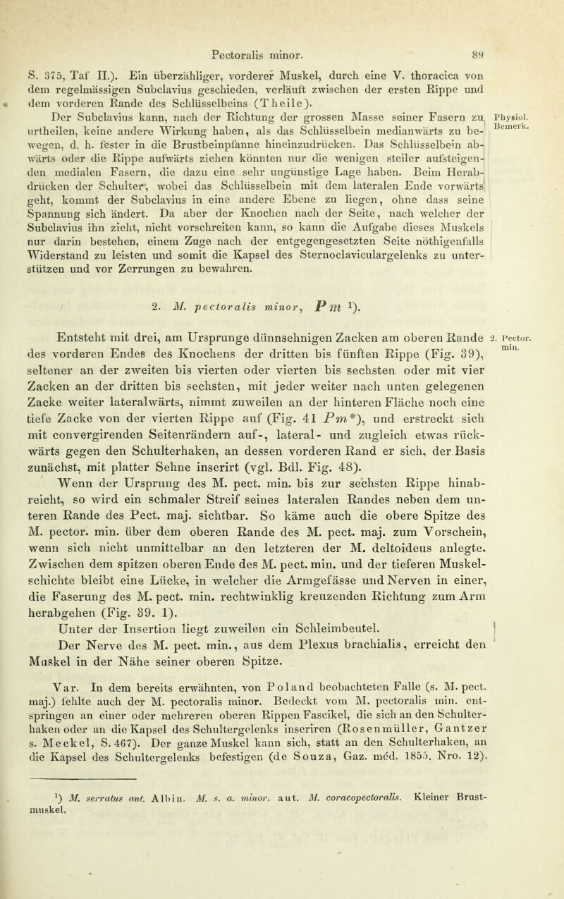 S. 375, Taf IL). Ein überzähliger, vorderer Muskel, durch eine V. thoracica von dem regelmässigen Subclavius geschieden, verläuft zwischen der ersten Rippe und • dem vorderen Rande des Schlüsselbeins (T heile). Der Subclavius kann, nach der Richtung der grossen Masse seiner Fasern zu^ Physioi. urtheilen, keine andere Wirkung haben, als das Schlüsselbein medianwärts zu be-| wegen, d. h. fester in die Brustbeinpfanne hineinzudrücken. Das Schlüsselbein ab-| j wärts oder die Rippe aufwärts ziehen könnten nur die wenigen steiler aufsteigen-|! den medialen Fasei'n, die dazu eine sehr ungünstige Lage haben. Beim Heraby drücken der Schulter, wobei das Schlüsselbein mit dem lateralen Ende vorwärts, geht, kommt der Subclavius in eine andere Ebene zu liegen, ohne dass seine Spannung sich ändert. Da aber der Knochen nach der Seite, nach welcher der Subclavius ihn zieht, nicht vorschreiten kann, so kann die Aufgabe dieses Muskels nur darin bestehen, einem Zuge nach der entgegengesetzten Seite nöthigenfalls Widerstand zu leisten und somit die Kapsel des Sternoclaviculargelenks zu unter- stützen und vor Zerrungen zu bewahren. 2. M. pectoralis minor, Pm Entsteht mit drei, am Ursprünge dünnsehnigen Zacken am oberen Rande 2. Pector. des vorderen Endes des Knochens der dritten bis fünften Rippe (Fig. 39), seltener an der zweiten bis vierten oder vierten bis sechsten oder mit vier Zacken an der dritten bis sechsten, mit jeder weiter nach unten gelegenen Zacke weiter lateralwärts, nimmt zuweilen an der hinteren Fläche noch eine tiefe Zacke von der vierten Rippe auf (Fig. 41 Pw*), und erstreckt sich mit convergirenden Seitenrändern auf-, lateral- und zugleich etwas rück- wärts gegen den Schulterhaken, an dessen vorderen Rand er sich, der Basis zunächst, mit platter Sehne inserirt (vgl. Bdl. Fig. 48). Wenn der Ursprung des M. pect. min. bis zur sechsten Rippe hinab- reicht, so wird ein schmaler Streif seines lateralen Randes neben dem un- teren Rande des Pect. maj. sichtbar. So käme auch die obere Spitze des M. pector. min. über dem oberen Rande des M. pect. maj. zum Vorschein, wenn sich nicht unmittelbar an den letzteren der M. deltoideus anlegte. Zwischen dem spitzen oberen Ende des M. pect. min. und der tieferen Muskel- schichte bleibt eine Lücke, in welcher die Armgefässe und Nerven in einer, die Faserung des M. pect. min. rechtwinklig kreuzenden Richtung zum Arm herabgehen (Fig. 39. 1). Unter der Insertion liegt zuweilen ein Schleimbeutel. | Der Nerve des M. pect, min., aus dem Plexus brachialis, erreicht den Maskel in der Nähe seiner oberen Spitze. Var. In dem bereits erwähnten, von Polaud beobachteten Falle (s. M. pect, maj.) fehlte auch der M. pectoralis minor. Bedeckt vom M. pectoralis min. ent- springen an einer oder mehreren oberen Rippen Fascikel, die sich an den Schulter- haken oder an die Kapsel des Schultergelenks inseriren (RosenmüUer, Gantzer s. Meckel, S. 467). Der ganze Muskel kann sich, statt an den Schulterhaken, an die Kapsel des Schultergelenks befestigen (de Souza, Gaz. med. 1855. Nro. 12). ^) üf. serratus ant. Alb in. M. s. a. minor, aut. M. coracopectoralis. Kleiner Brust- muskel.