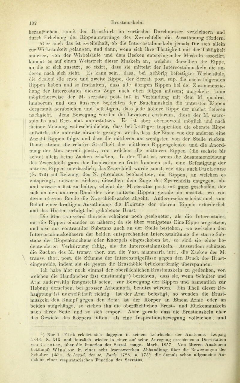 heraufziehen, somit den Brustkorb im verticalen Durchmesser verkleinern und durch Erhebung der Rippenursprünge des Zwcrchlells die Ausathmung lordern. Aber auch das ist zweifelhaft, ob die Intercostalmuskeln jemals für sich allein zur Wirksamkeit gelangen, und dann, wenn sich ihre Thätigkeit mit der Thätigkeit anderer, von der Wirbelsäule und dem Becken entspringender Muskeln associirt, kommt es auf einen Wettstreit dieser Muskeln an, welcher derselben die Rippe, an die er sich ansetzt, so fixirt, dass sie mittelst der Intercostalmuskeln die an- deren nach sich zieht. Es kann sein, dass, bei gehörig befestigter Wirbelsäule, die Sealeni die erste und zweite Rippe, der Serrat. post. sup. die nächstfolo-enden Rippen heben und so festhalten, dass alle übrigen Rippen bei der Zusammenzie- liung der Intercostales diesem Zuge nach oben folgen müssen; umgekehrt kann möglicherweise der M. serratus post. inf. in Verbindung mit dem M. quadrat. lumborum und den äusseren Schichten der Bauchmuskeln die untersten Rippen dergestalt herabziehen und befestigen, dass jede höhere Rippe der nächst tieferen nachgiebt. Jene Bewegung würden die Levatores costarum, diese der M. sacro- spinalis und Rect. abd. unterstützen. Es ist aber ebensowohl möglich und nach meiner Meinung wahrscheinlicher, dass bei kräftiger Inspiration die oberste Rippe aufwärts, die unterste abwärts gezogen werde, dass der Einen wie der anderen eine Anzahl Rippen folge, und dass die mittleren am wenigsten von der Stelle rücken. Damit stimmt die relative Straffheit der mittleren Rippengelenke und die Anord- nung der Mm. serrati postt., von welchen die mittleren Rippen (die sechste bis achte) allein keine Zacken erhalten. In der That ist, wenn die Zusammenziehung des Zwerchfells ganz der Inspiration zu Gute kommen soll, eine Befestigung der unteren Rippen unerlässlich; das Zwerchfell würde sonst, wie dies auch Duchenne (S. 373) auf Reizung des N. phrenicus beobachtete, die Rippen, an welchen es entspringt, einwärts ziehen; dieselben dem Zuge des Zwerchfells entgegen, ab- und auswärts fest zu halten, scheint der M. serratus post. inf. ganz geschaffen, der sich an den unteren Rand der vier unteren Rippen gerade da ansetzt, wo von deren oberem Rande die Zwcrchfellszacke abgeht. Andererseits scheint auch zum Behuf einer kräftigen Ausathmung die Fixirung der oberen Rippen erforderlich und das Husten erfolgt bei gehobener Brust. Die Mm. transversi thoracis scheinen noch geeigneter, als die Intercostales, um die Rippen einander zu nähern; da sie über wenigstens Eine Rippe wegsetzen, und also aus contractiler Substanz auch an der Stelle bestehen, wo zwischen den Intercostalmuskelfasern der beiden entsprechenden Intercostalräume die starre Sub- stanz des Rippenknochens oder Knorpels eingeschoben ist, so sind sie einer be- deutenderen Verkürzung fähig, als die Intercostalmuskeln. Ausserdem schützen die Zacken des M. transv. thor. ant. die Vasa mammaria intt., die Zacken des M. ^- transv. thor. post. die Stämme der Intercostalgefässe gegen den Druck der Brust- eingev/eide, indem sie sie gegen die Brusthöhle brückenförmig überspannen. Ich habe hier noch einmal der oberflächlichen Brustmuskeln zu gedenken, von welchen die Handbücher fast einstimmig ^) berichten, dass sie, wenn Schulter imd Arm anderweitig festgestellt seien, zur Bewegung der Rippen und namentlich zur Hebung derselben, bei grosser Atheinnoth, benutzt würden. Ein Theil dieser Be- ha\jlptung ist unzweilelhaffc richtig. Ist der Arm befestigt, so wenden die Brust- muskeln den Rumpf gegen den Arm; ist der Körper an Einem Arme oder an beiden aufgehängt, so ziehen ihn die oberflächlichen Brust- und Rückenmuskeln nach ihrer Seite und zu sich empor. Aber gerade dass die Brustmuskeln eher das Gewicht des Körpers lüften, als eine Inspirationsbewegung vollziehen, und ^) Nur L. Fick erklärt sich dagegen in seinem Lehrbuche der Anatomie. Leipzig 1843, S. 343 und kürzlich wieder in einer auf seine Anregung erschioneiieii Dissertation von Co est er, über die Function des Serrat. magn. Marb. 1857. Von älteren Anatomen bekämpft Win slow in einer sehr lesenswerthen Abhandlung über die Bewegungen der Schulter {M/^rn. de. Tacad. c?e.<! sc. Paris 1728. p. 17.5) die damals schon allgemeine An- nahme einer respiratorischen Function des Serratus.