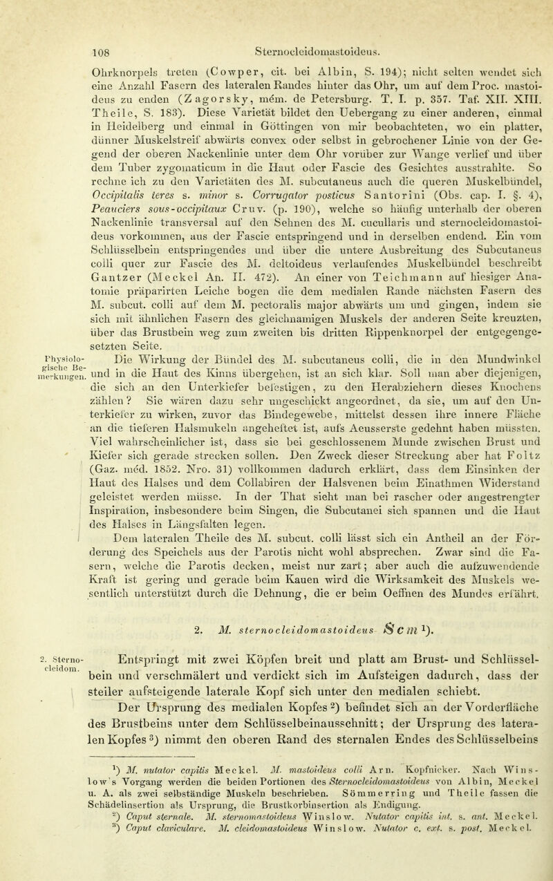 Ohrknorpek treten (Cowper, cit. bei Älbin, S. 194); nicht selten wendet sich eine Anzahl Fasern des lateralen Randes hinter das Ohr, um auf dem Proc. mastoi- deus zu enden (Zagorsky, mem. de Petersburg. T. I. p. 357. Taf. XII. XIII, Theile, S. 183). Diese Varietät bildet den Uebergang zu einer anderen, einmal in Heideiberg und einmal in Göttingen von mir beobachteten, wo ein platter, dünner Muskelstreif abwärts convex oder selbst in gebrochener Linie von der Ge- gend der oberen Nackenlinie unter dem Ohr vorüber zur Wange verlief und über dem Tuber zygomaticum in die Haut oder Fascie des Gesichtes ausstrahlte. So rechne ich zu den Varietäten des M. subcutaneus auch die queren Muskelbündel, Occipitalis ieres s. mhior s. Corrugator posticus Santorini (Obs. cap. I. §. 4), Peaiiciers sous-occipitaux Cruv. (p. 190), welche so häufig unterhalb der oberen Nackenlinie transversal auf den Sehnen des M. cucullaris und sternocleidomastoi- deus vorkommen, aus der Fascie entspringend und in derselben endend. Ein vom Schlüsselbein entspringendes und über die untere Ausbreitung des Subcutaneus colli quer zur Fascie des M. deltoideus verlaufendes Muskelbündel beschreibt Gantzer (Meckel An. II. 472). An einer von Teichmann auf hiesiger Ana- tomie präparirten Leiche bogen die dem medialen Rande nächsten Fasern des M. subcut. colli auf dem M. pectoralis major abwärts um und gingen, indem sie sich mit ähnlichen Fasern des gleichnamigen Muskels der anderen Seite kreuzten, über das Brustbein weg zum zweiten bis dritten Rippenknorpel der entgegenge- setzten Seite. Fhysioio- Die Wirkung der Bündel des M. subcutaneus colli, die in den Mundwinkel nferkuHgeii' ud in die Haut des Kinns übergehen, ist an sich klar. Soll man aber diejenigen, die sich an den Unterkiefer befestigen, zu den tierabziehern dieses Knochens zählen? Sie wären dazu sehr ungeschickt angeordnet, da sie, um auf den Un- terkiefer zu wirken, zuvor das Bindegewebe, mittelst dessen ihre innere Fläche an die tieferen Halsmukeln angeheftet ist, aufs Aeusserste gedehnt haben müssten. Viel wahrsclieinlicher ist, dass sie bei geschlossenem Munde zwischen Brust und Kiefer sich gerade strecken sollen. Den Zweck dieser Streckung aber hat Foitz (Gaz. med. 1852. Nro. 31) vollkommen dadurch erklärt, dass dem Einsinken der Haut des Halses und dem Collabiren der Halsvenen beim Einathmen Widerstand geleistet werden müsse. In der That sieht man bei rascher oder angestrengter Inspiration, insbesondere beim Singen, die Subcutanei sich spannen und die Haut ; des Halses in Längsfalten legen. ; Dem lateralen Theile des M. subcut. colli lässt sich ein Antheil an der För- derung des Speichels aus der Parotis nicht wohl absprechen. Zwar sind die Fa- sern, welche die Parotis decken, meist nur zart; aber auch die aufzuwendende Kraft ist gering und gerade beim Kauen wird die Wirksamkeit des Muskels we- sentlich unterstützt durch die Dehnung, die er beim Oeffnen des Mundes erfährt. 2. M. sterno cleidomastoideus ^ C M 2. Sterno- Entspringt mit zwei Köpfen breit und platt am Brust- und Schlüssel- bein und verschmälert und verdickt sich im Aufsteigen dadurch, dass der steiler aufsteigende laterale Kopf sich unter den medialen schiebt. Der Ursprung des medialen Kopfes 2) befindet sich an der Vorderfläche des Brustbeins unter dem Schlüsselbeinausschnitt; der Ursprung des latera- len Kopfes ^) nimmt den oberen Rand des sternalen Endes des Schlüsselbeins ^) 31. nutator capitis Meckel. M. mastoideus colli Arn. Kopfnicker. Nach Wins- low's Vorgang werden die beiden Portionen des Sternocleidomastoideus von AI bin, Meckel u. A. als zwei selbständige Muskeln beschrieben. Sömmerring und Theile fassen die Schädelinsertion als Ursprung, die Brustkorbiasertion als Endigung. ^) Caput Sternale. M. st&momastoideus WinsloAV. Nutator capitis int. s. ant. Meckel. ^) Caput claviculare. M. cleidomastoideus Win slow. Nutator c. ext. s. post. Meckel.