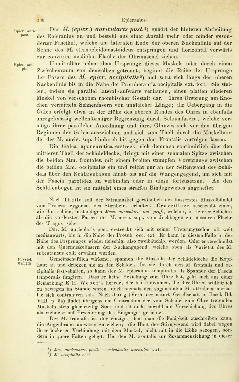 Epicr. auiic. ^61' {epiCV.) auricula7'is postA) gehört der hinteren Abtheilung des Epicranius an und besteht aus einer Anzahl mehr oder minder geson- derter Fascikel, welche am lateralen Ende der oberen Nackenlinie auf der Sehne des M. sternocleidomastoideus entspringen und horizontal vorwärts zur convexen medialen Fläche der Ohrmuschel ziehen. Epicr. occi- Unmittelbar neben dem Ursprünge dieses Muskels oder durch einen Zwischenraum von demselben getrennt, beginnt die Reihe der Ursprünge der Fasern des M. epicr. occipitcflis^) und setzt sich längs der oberen Nackenlinie bis in die Nälie der Protuberantia occipitalis ext. fort. Sie stel- len, indem sie parallel lateral - aufwärts verlaufen, einen platten niederen Muskel von verschoben rhombischer Gestalt dar. Ihren Ursprung am Kno- chen vermitteln Sehnenfasern von ungleicher Länge; ihr Uebergang in die Galea erfolgt etwa in der Höhe des oberen Randes des Ohres in ebenfalls unregelmässig wellenförmiger Begrenzung durch Sehnenfasern, welche ver- möge ihrer parallelen Anordnung und ihres Glanzes sich vor den übrigen Regionen der Galea auszeichnen und sich zum Theil durch die Muskelbün- del des M. auric. sup. hindurch bis gegen den Frontalis verfolgen lassen. Die Galea aponeurotica erstreckt sich demnach continuirlich über den mittleren Theil der Schädeldecke, dringt mit einer schmalen Spitze zwischen die beiden Mm. frontales, mit einem breiten stumpfen Vorsprunge zwischen die beiden Mm. occipitales ein und reicht nur an der Seitenwand des Schä- dels über den Schläfenbogen hinab bis auf die Wangengegend, um sich mit der Fascia parotidea zu verbinden oder in diese fortzusetzen. An den Schläfenbogen ist sie mittelst eines straffen Bindegewebes angeheftet. Nach Theile soll der Stirnmuskel gewöhnlich ein äusserstes Muskelbündel vom Process. zygomat. des Stirnbeins erhalten. Cruveilhier beschreibt einen, wie ihm schien, beständigen Muse, auricularis ant. prof.^ welcher, in tieferer Schichte als die vordersten Fasern des M. auric. sup., vom Jochbogen zur äusseren Fläche des Tragus gehe. Der. M. auricularis post. erstreckt sich mit seiner ürsprungssehne oft weit medianwärts, bis in die Nähe der Protub. occ. ext. Er kann in diesem Falle in der Nähe des Ursprunges wieder fleischig, also zweibäuchig, werden. Oder er verschmilzt mit den Quermuskelfasern der Nackengegend, welche oben als Varietät des M. subcutaneus colli erwähnt wurden. Physiol. Gemeinschaftlich wirkend, spannen die Muskeln der Schädeldecke die Kopf- ßemerk. j^r^^^ ^j^jj drücken sie an den Schädel. Ist sie durch den M. frontalis und oc- cipitalis festgehalten, so kann der M. epicranius temporaiis als Spanner der Fascia temporalis fungiren. Dass er keine Beziehung zum Ohre hat, geht auch aus einer Bemerkung E.H. Weber's hervor, der bei Individuen, die ihre Ohren willkürlich zu bewegen im Stande waren, doch niemals den sogenannten M. attrahens auricu- lae sich contrahiren sah. Nach Jung (Verh. der naturf Gesellschaft in Basel. Bd. Vni. p. 54) findet übrigens die Contraction der vom Schädel zum Ohre tretenden Muskeln stets gleichzeitig Statt und ist nicht sowohl auf Verschiebung des Ohres als vielmehr auf Erweiterung des Einganges gerichtet. Der M. frontalis ist der einzige, dem man die Fähigkeit zuschreiben kann, die Augenbraue aufwärts zu ziehen; die Haut der Stirngegend wird dabei wegen ihrer lockeren Verbindung mit dem Muskel, nicht mit in die Höhe gezogen, son- dern in quere Falten gelegt. Um den M. Irontalis zur Zusammenziehung in dieser ^) Mm. auriculares postt. s. retrahentes auriculae aiit. '0 M. occijntalis aut.