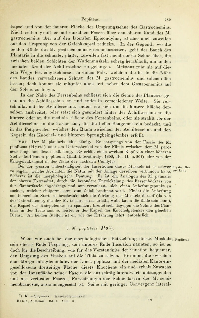 kapsel und von der inneren Fläche der Ursprungssehne des Gastrocnemius. Nicht selten greift er mit einzelnen Fasern über den oberen Rand des M, gastrocnemius über auf den lateralen Epicondylus, ist aber auch zuweilen auf den Ursprung von der Gelenkkapsel reducirt. In der Gegend, wo die beiden Kopie des M. gastrocnemius zusammenstossen, geht der Bauch des Plantaris in die schmale, platte, zuweilen fast membranöse Sehne über, die zwischen beiden Schichten der Wadenmuskeln schräg herabläuft, um an den medialen Rand der Achillessehne zu gelangen. Meistens ruht sie auf die- sem Wege fest eingeschlossen in einem Falz, welchen die bis in die Nähe des Randes verwachsenen Sehnen des M. gastrocnemius und soleus offen lassen; doch kommt sie mitunter auch frei neben dem Gastrocnemius auf den Soleus zu liegen. In der Nähe des Fersenbeins schliesst sich die Sehne des Plantaris ge- nau an die Achillessehne an und endet in verschiedener Weise. Sie ver- schmilzt mit der Achillessehne, indem sie sich um die hintere Fläche der- selben ausbreitet, oder setzt sich gesondert hinter der Achillessehne an die hintere oder an die mediale Fläche des Fersenbeins, oder sie strahlt vor der Achillessehne in die Fascie aus, die die tiefen Beugemuskeln bedeckt, und in das Fettgewebe, welches den Raum zwischen der Achillessehne und den Kapseln des Knöchel- und hinteren Sprungbeingelenkes erfüllt. Var. Der M. plantaris fehlt häufig. Er entspringt von der Fascie des M. popliteus (Hyrtl) oder am Unterschenkel von der Fibula zwischen dem M. pero- neus long, und flexor hall. long. Er erhält einen zweiten Kopf von einer höheren Stelle des Planum poplitemn (Hall. Literaturztg. 1808, Bd. II, p. 204) oder von der Kniegelenkkapsel in der Nähe des medialen Condylus. Bei der grossen Unbeständigkeit der Insertionen dieses Muskels ist es schwer Physioi. Be- zu sagen, welche Absichten die Natur mit der Anlage desselben verbunden habe, »erkung. Sicherer ist die morphologische Deutung. Er ist ein Analogon des M. palmaris der oberen Extremität, durch die besondere Entwickelung des Fersenhöckers von der Plantarfascie abgedrängt und nun veranlasst, sich einen Anheftungspunkt zu suchen, welcher einigermaassen vom Zufall bestimmt wird. Findet die Anheftung am Fersenbein Statt, so beschränkt sich die Wirkung des Muskels darauf (da von der Unterstützung, die der M. triceps surae erhält, wohl kaum die Rede sein kann), die Kapsel des Kniegelenkes zu spannen; breitet sich dagegen die Sehne des Plan- taris in der Tiefe aus, so leistet er der Kapsel des Knöchelgelenkes den gleichen Dienst. An beiden Stellen ist er, wie die Erfahrung lehrt, entbehrlich. 3. M. popliteus Po^). Wenn wir auch bei der morphologischen Betrachtung dieses Muskels 3, Poputeus sein oberes Ende Ursprung, sein unteres Ende Insertion nannten, so ist es doch für die Beschreibung, wie für das Verständniss der Function bequemer, den Ursprung des Muskels auf die Tibia zu setzen. Er nimmt die zwischen dem Margo infraglenoidalis, der Linea poplitea und der medialen Kante ein- geschlossene dreiseitige Fläche dieses Knochens ein und erhält Zuwachs von der Innenfläche seiner Fascie, die aus schräg lateralwärts aufsteigenden und aus verticalen Fasern, Fortsetzungen der Sehnenfasern des M. semi- membranosus, zusammengesetzt ist. Seine mit geringer Convergenz lateral- ^) M. suhpopUteus. Kniekehlenmnskel. Heule, Anatomie. Bd. 1. Abthl. o. 19