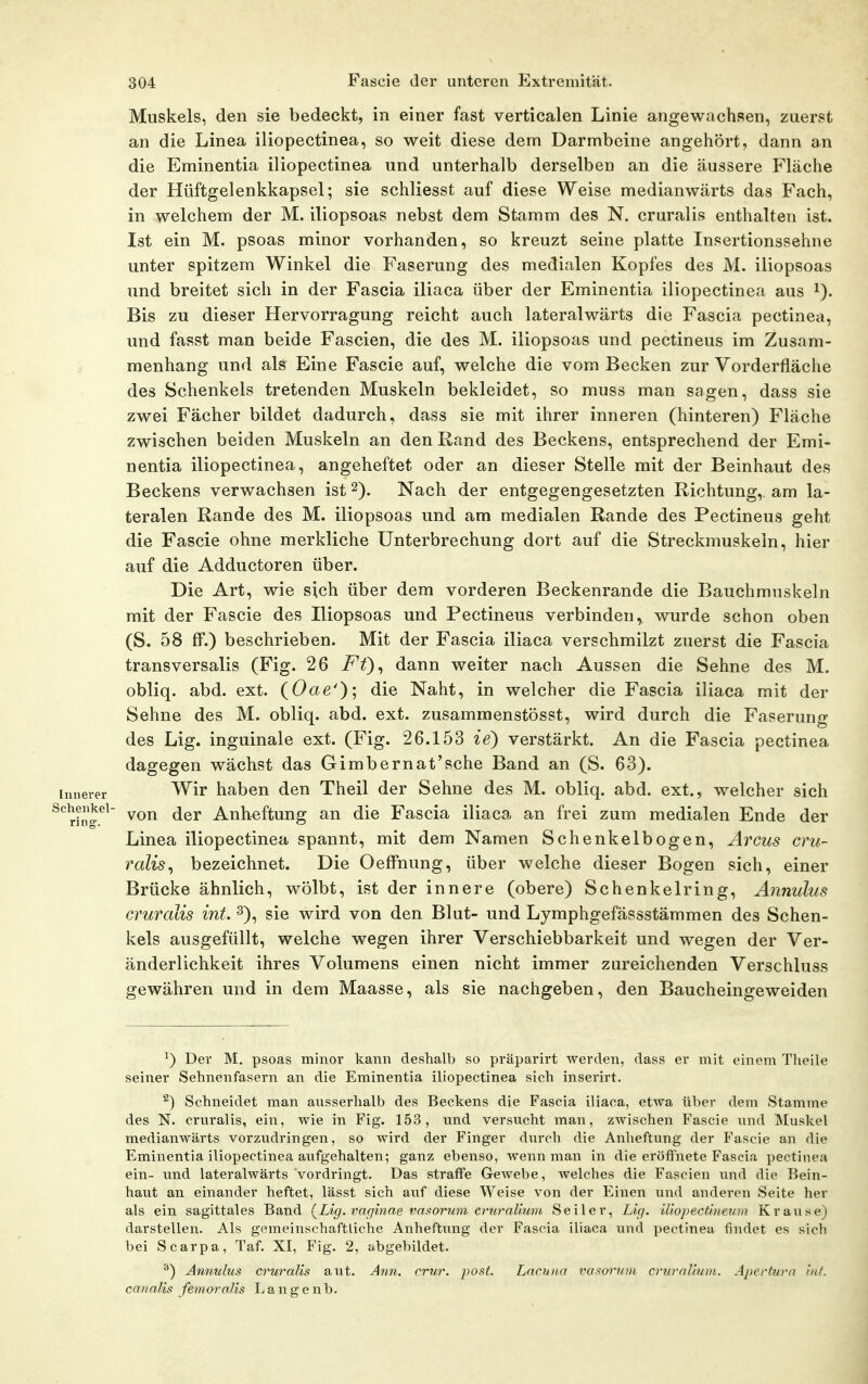 Muskels, den sie bedeckt, in einer fast verticalen Linie angewachsen, zuerst an die Linea iliopectinea, so weit diese dem Darmbeine angehört, dann an die Eminentia iliopectinea und unterhalb derselben an die äussere Fläche der Hüftgelenkkapsel; sie schliesst auf diese Weise medianwärts das Fach, in welchem der M. iliopsoas nebst dem Stamm des N. cruralis enthalten ist. Ist ein M. psoas minor vorhanden, so kreuzt seine platte Insertionssehne unter spitzem Winkel die Faserung des medialen Kopfes des M. iliopsoas und breitet sich in der Fascia iliaca über der Eminentia iliopectinea aus i). Bis zu dieser Hervorragung reicht auch lateralwärts die Fascia pectinea, und fasst man beide Fascien, die des M. iliopsoas und pectineus im Zusam- menhang und als Eine Fascie auf, welche die vom Becken zur Vorderfläche des Schenkels tretenden Muskeln bekleidet, so muss man sagen, dass sie zwei Fächer bildet dadurch, dass sie mit ihrer inneren (hinteren) Fläche zwischen beiden Muskeln an den Rand des Beckens, entsprechend der Emi- nentia iliopectinea, angeheftet oder an dieser Stelle mit der Beinhaut des Beckens verwachsen ist 2). Nach der entgegengesetzten Richtung,, am la- teralen Rande des M. iliopsoas und am medialen Rande des Pectineus geht die Fascie ohne merkliche Unterbrechung dort auf die Streckmuskeln, hier auf die Adductoren über. Die Art, wie sich über dem vorderen Beckenrande die Bauchmuskeln mit der Fascie des Iliopsoas und Pectineus verbinden, wurde schon oben (S. 58 ff.) beschrieben. Mit der Fascia iliaca verschmilzt zuerst die Fascia transversalis (Fig. 26 Ff)^ dann weiter nach Aussen die Sehne des M. obliq. abd. ext. (Oae'); <iie Naht, in welcher die Fascia iliaca mit der Sehne des M. obliq. abd. ext. zusammenstösst, wird durch die Faserung des Lig. inguinale ext. (Fig. 26.153 ie) verstärkt. An die Fascia pectinea dagegen wächst das Gimbernat'sche Band an (S. 63). imerer haben den Theil der Sehne des M. obliq. abd. ext., welcher sich rh-^^ von der Anheftung an die Fascia iliaca an frei zum medialen Ende der Linea iliopectinea spannt, mit dem Namen Schenkelbogen, Arcus cru- ralis^ bezeichnet. Die Oeffnung, über welche dieser Bogen sich, einer Brücke ähnlich, wölbt, ist der innere (obere) Schenkelring, Annulus cruralis int. 3), sie wird von den Blut- und Lymphgefässstämmen des Schen- kels ausgefüllt, welche wegen ihrer Verschiebbarkeit und wegen der Ver- änderlichkeit ihres Volumens einen nicht immer zureichenden Verschluss gewähren und in dem Maasse, als sie nachgeben, den Baucheingeweiden ^) Der M. psoas minor kann deshalb so präparirt werden, dass er mit einem Tlieile seiner Sehnenfasern an die Eminentia iliopectinea sich inserirt, ^) Schneidet man ausserhalb des Beckens die Fascia iliaca, etwa über dem Stamme des N. cruralis, ein, wie in Fig. 153, imd versucht man, zwischen Fascie und Muskel medianwärts vorzudringen, so wird der Finger durch die Anheftung der Fascie an die Eminentia iliopectinea aufgehalten; ganz ebenso, wenn man in die eröffnete Fascia pectinea ein- und lateralwärts vordringt. Das straflfe Gewebe, welches die Fascien und die Bein- haut an einander heftet, lässt sich auf diese Weise von der Einen und anderen Seite her als ein sagittales Band (^Lig. varjinae vasorum cimralium Seiler, Lu]. Ulopectineum Krause) darstellen. Als gemeinschaftliche Anheftung der Fascia iliaca und pectinea findet es sich bei Scarpa, Taf. XI, Fig. 2, abgebildet. ^) Annulus cruralis aut. Ann. crur. post. Laciuia vasoruni cruraUwu. Apei-tura int. canalis femoralis La n g e nb.