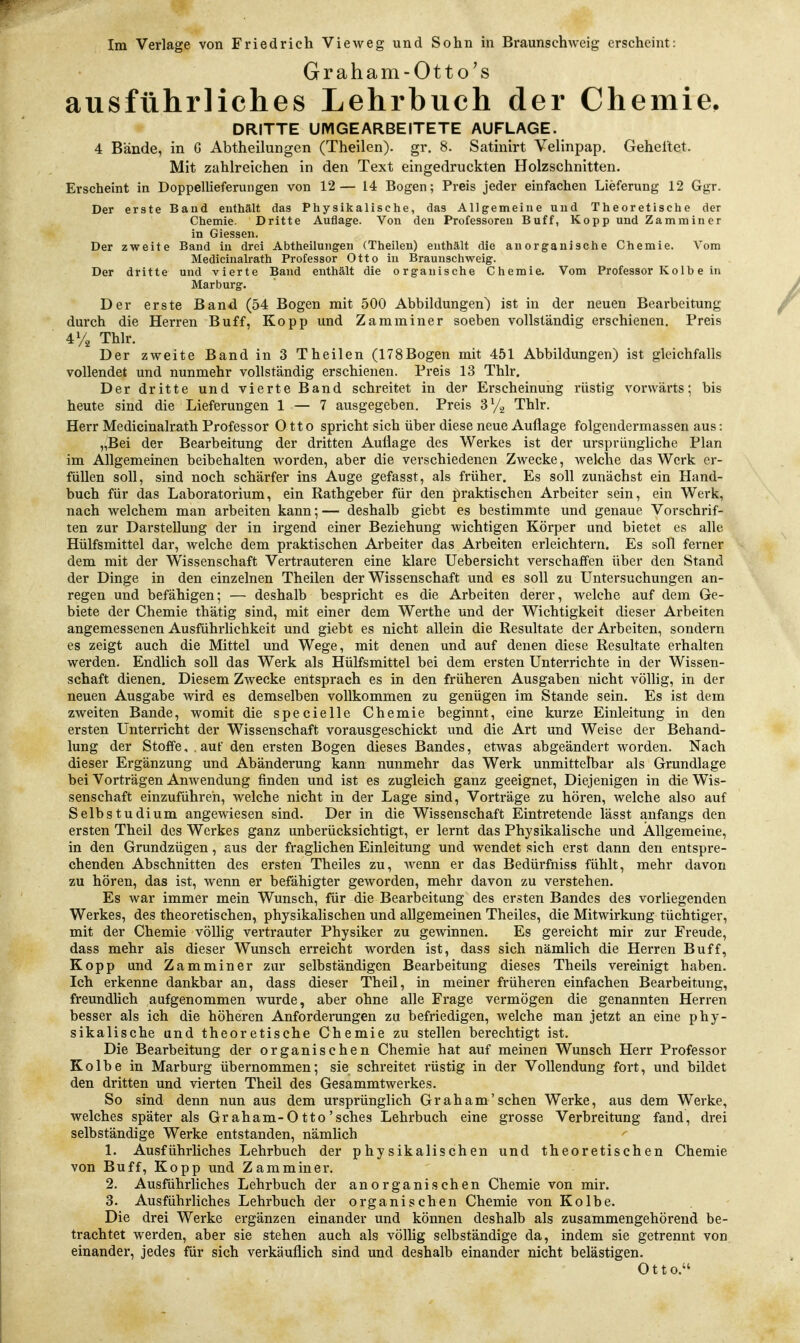 Graham-Otto's ausführliches Lehrbuch der Chemie. DRITTE UMGEARBEITETE AUFLAGE. 4 Bände, in G Abtheilungen (Theilen). gr. 8. Satinirt Velinpap. Geheftet. Mit zahlreichen in den Text eingedruckten Holzschnitten. Erscheint in Doppellieferungen von 12— 14 Bogen; Preis jeder einfachen Lieferung 12 Ggr. Der erste Baud enthält das Physikalische, das Allgemeine und Theoretische der Chemie. Dritte Auflage. Von den Professoren Buff, Kopp und Zamminer in Giessen. Der zweite Band in drei Abtheilungen (Theilen) enthält die anorganische Chemie. Vom Medicinalrath Professor Otto in Brauuschweig. Der dritte und vierte Band enthält die organische Chemie. Vom Professor Ko 1 b e in Marburg. Der erste Band (54 Bogen mit 500 Abbildungen) ist in der neuen Bearbeitung durch die Herren Buff, Kopp und Zamminer soeben vollständig erschienen. Preis 4% Thlr. Der zweite Band in 3 Theilen (178Bogen mit 451 Abbildungen) ist gleichfalls vollendet und nunmehr vollständig erschienen. Preis 13 Thlr. Der dritte und vierte Band schreitet in der Erscheinung rüstig vorwärts; bis heute sind die Lieferungen 1 — 7 ausgegeben. Preis 3 Thlr. Herr Medicinalrath Professor Otto spricht sich über diese neue Auflage folgendermassen aus: „Bei der Bearbeitung der dritten Auflage des Werkes ist der ursprüngliche Plan im Allgemeinen beibehalten worden, aber die verschiedenen Zwecke, welche das Werk er- füllen soll, sind noch schärfer ins Auge gefasst, als früher. Es soll zunächst ein Hand- buch für das Laboratorium, ein Rathgeber für den praktischen Arbeiter sein, ein Werk, nach welchem man arbeiten kann;— deshalb giebt es bestimmte und genaue Vorschrif- ten zur Darstellung der in irgend einer Beziehung wichtigen Körper und bietet es alle Hülfsmittel dar, welche dem praktischen Arbeiter das Arbeiten erleichtern. Es soll ferner dem mit der Wissenschaft Vertrauteren eine klare Uebersicht verschaffen über den Stand der Dinge in den einzelnen Theilen der Wissenschaft und es soll zu Untersuchungen an- regen und befähigen; — deshalb bespricht es die Arbeiten derer, welche auf dem Ge- biete der Chemie thätig sind, mit einer dem Werthe und der Wichtigkeit dieser Arbeiten angemessenen Ausführlichkeit und giebt es nicht allein die Resultate der Arbeiten, sondern es zeigt auch die Mittel und Wege, mit denen und auf denen diese Resultate erhalten werden. Endlich soll das Werk als Hülfsmittel bei dem ersten Unterrichte in der Wissen- schaft dienen. Diesem Zwecke entsprach es in den früheren Ausgaben nicht völlig, in der neuen Ausgabe wird es demselben vollkommen zu genügen im Stande sein. Es ist dem zweiten Bande, womit die specielle Chemie beginnt, eine kurze Einleitung in den ersten Unterricht der Wissenschaft vorausgeschickt und die Art und Weise der Behand- lung der Stoffe, . auf den ersten Bogen dieses Bandes, etwas abgeändert worden. Nach dieser Ergänzung und Abänderung kann nunmehr das Werk unmittelbar als Grundlage bei Vorträgen Anwendung finden und ist es zugleich ganz geeignet, Diejenigen in die Wis- senschaft einzuführen, welche nicht in der Lage sind, Vorträge zu hören, welche also auf Selbstudium angewiesen sind. Der in die Wissenschaft Eintretende lässt anfangs den ersten Theil des Werkes ganz unberücksichtigt, er lernt das Physikalische und Allgemeine, in den Grundzügen, aus der fraglichen Einleitung und wendet sich erst dann den entspre- chenden Abschnitten des ersten Theiles zu, wenn er das Bedürfniss fühlt, mehr davon zu hören, das ist, wenn er befähigter geworden, mehr davon zu verstehen. Es war immer mein Wunsch, für die Bearbeitung des ersten Bandes des vorliegenden Werkes, des theoretischen, physikalischen und allgemeinen Theiles, die Mitwirkung tüchtiger, mit der Chemie völUg vertrauter Physiker zu gewinnen. Es gereicht mir zur Freude, dass mehr als dieser Wunsch erreicht worden ist, dass sich nämlich die Herren Buff, Kopp und Zamminer zur selbständigen Bearbeitung dieses Theils vereinigt haben. Ich erkenne dankbar an, dass dieser Theil, in meiner früheren einfachen Bearbeitung, freundhch aufgenommen wurde, aber ohne alle Frage vermögen die genannten Herren besser als ich die höheren Anforderungen zu befriedigen, welche man jetzt an eine phy- sikalische und theoretische Chemie zu stellen berechtigt ist. Die Bearbeitung der organischen Chemie hat auf meinen Wunsch Herr Professor Kolbe in Marburg übernommen; sie schreitet rüstig in der Vollendung fort, und bildet den dritten und vierten Theil des Gesammtwerkes. So sind denn nun aus dem ursprünglich Gr ah am'sehen Werke, aus dem Werke, welches später als Graham-Otto'sches Lehrbuch eine grosse Verbreitung fand, drei selbständige Werke entstanden, nämhch 1. Ausführliches Lehrbuch der physikalischen und theoretischen Chemie von Buff, Kopp und Zamminer. 2. Ausführliches Lehrbuch der anorganischen Chemie von mir. 3. Ausführliches Lehrbuch der organischen Chemie von Kolbe. Die drei Werke ergänzen einander und können deshalb als zusammengehörend be- trachtet werden, aber sie stehen auch als völlig selbständige da, indem sie getrennt von einander, jedes für sich verkäuflich sind und deshalb einander nicht belästigen. Otto.