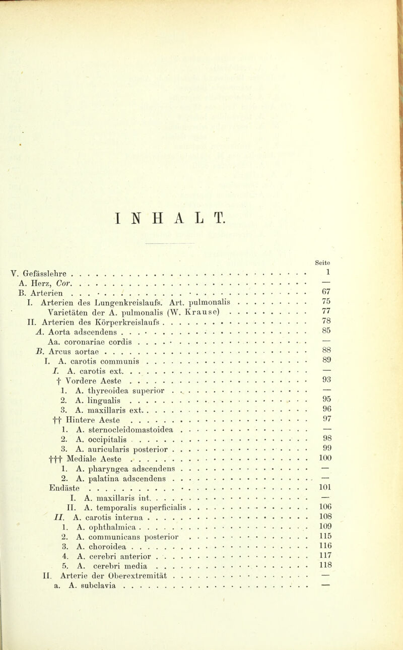 INHALT. Seite V. Gefässlehre 1 A. Herz, Cor — B. Arterien . . . • • 67 I. Arterien des Lungenkreislaufs. Art. pulmonalis 75 Varietäten der A. pulmonalis (W. Krause) 77 II. Arterien des Körperkreislaufs 78 A. Aorta adscendens . . . • 85 Aa. coronariae cordis . . . . • — B. Arcus aortae 88 I. A. carotis communis 89 I. A. carotis ext — f Vordere Aeste 93 1. A. thyreoidea superior — 2. A. lingualis 95 3. A. maxillaris ext 96 ff Hintere Aeste 97 1. A. sternocleidomastoidea — 2. A. occipitalis 98 3. A. auricularis posterior 99 tff Mediale Aeste 100 1. A. pharyngea adscendens — 2. A. palatina adscendens — Endäste • 101 I. A. maxillaris int — II. A. temporalis superficialis 106 II. A. carotis interna 108 1. A. ophthalmica 109 2. A. communicans posterior 115 3. A. choroidea • • 116 4. A. cerebri anterior 117 5. A. cerebri media 118 II. Arterie der Oberextremität — a. A. subclavia —