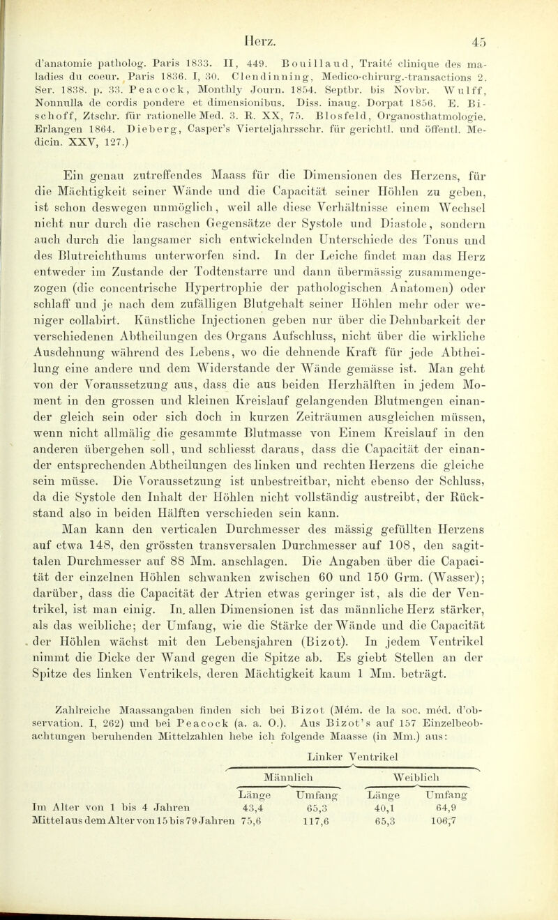 d'anatomie patholog. Paris 1833. II, 449. Bouillaud, Traite clinique des ma- ladies du coeur. Paris 1836. I, 30. Clendinning, Medico-chirurg-.-transactions 2. Ser. 1838. p. 33. Peacock, Monthly Journ. 1854. Septbr. bis Novbr. Wulff, Nonnulla de cordis pondere et dimensionibus. Diss. inaug. Dorpat 1856. E. Bi- schoff, Ztsclir. für rationelle Med. 3. B. XX, 75. Biosfeld, Organosthatmologie. Erlangen 1864. Dieberg, Casper's Vierteljahrsschr. für gerichtl. und öffentl. Me- dicin. XXV, 127.) Ein genau zutreffendes Maass für die Dimensionen des Herzens, für die Mächtigkeit seiner Wände und die Capacität seiner Höhlen zu geben, ist schon deswegen unmöglich, weil alle diese Verhältnisse einem Wechsel nicht nur durch die raschen Gegensätze der Systole und Diastole, sondern auch durch die langsamer sich entwickelnden Unterschiede des Tonus und des Blutreichthums unterworfen sind. In der Leiche findet man das Herz entweder im Zustande der Todtenstarre und dann übermässig zusammenge- zogen (die concentrische Hypertrophie der pathologischen Anatomen) oder schlaff und je nach dem zufälligen Blutgehalt seiner Höhlen mehr oder we- niger collabirt. Künstliche Injectionen geben nur über die Dehnbarkeit der verschiedenen Abtheilungen des Organs Aufschluss, nicht über die wirkliche Ausdehnung während des Lebens, wo die dehnende Kraft für jede Abthei- lung eine andere und dem Widerstande der Wände gemässe ist. Man geht von der Voraussetzung aus, dass die aus beiden Herzhälften in jedem Mo- ment in den grossen und kleinen Kreislauf gelangenden Blutmengen einan- der gleich, sein oder sich doch in kurzen Zeiträumen ausgleichen müssen, wenn nicht allmälig die gesammte Blutmasse von Einem Kreislauf in den anderen übergehen soll, und schliesst daraus, dass die Capacität der einan- der entsprechenden Abtheilungen des linken und rechten Herzens die gleiche sein müsse. Die Voraussetzung ist unbestreitbar, nicht ebenso der Schluss, da die Systole den Inhalt der Höhlen nicht vollständig austreibt, der Rück- stand also in beiden Hälften verschieden sein kann. Man kann den verticalen Durchmesser des mässig gefüllten Herzens auf etwa 148, den grössten transversalen Durchmesser auf 108, den sagit- talen Durchmesser auf 88 Mm. anschlagen. Die Angaben über die Capaci- tät der einzelnen Höhlen schwanken zwischen 60 und 150 Grm. (Wasser); darüber, dass die Capacität der Atrien etwas geringer ist, als die der Ven- trikel, ist man einig. In, allen Dimensionen ist das männliche Herz stärker, als das weibliche; der Umfang, wie die Stärke der Wände und die Capacität der Höhlen wächst mit den Lebensjahren (Bizot). In jedem Ventrikel nimmt die Dicke der Wand gegen die Spitze ab. Es giebt Stellen an der Spitze des linken Ventrikels, deren Mächtigkeit kaum 1 Mm. beträgt. Zahlreiche Maassangaben finden sich bei Bizot (Mein, de la soc. med. d'ob- servation. I, 262) und bei Peacock (a. a. O.). Aus Bizot' s auf 157 Einzelbeob- achtungen beruhenden Mittelzahlen hebe ich folgende Maasse (in Mm.) aus: Linker Ventrikel Männlich Weiblich Länge Umfang Länge Umfang Im Alter von 1 bis 4 Jahren 43,4 65,3 40,1 64,9 Mittelaus dem Alter von 15 bis 7 9 Jahren 75,6 117,6 65,3 106,7