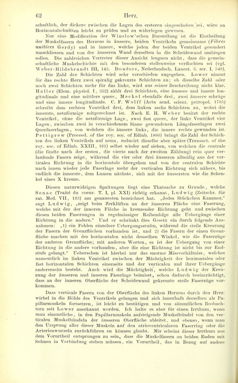 schaftlich, der dickere zwischen die Lagen des ersteren eingeschoben'sei, wäre an Horizontalschnitten leicht zu prüfen und zu widerlegen gewesen. Nur eine Modifikation der Win slow'sehen Darstellung ist die Eintheilung der Muskelfasern des Herzens in äussere, beiden Ventrikeln gemeinsame (Fibres unitives Gerdy) und in innere, welche jeden der beiden Ventrikel gesondert umschliessen und von der äusseren Wand derselben in die Scheidewand umbiegen sollen. Die zahlreichen Vertreter dieser Ansicht leugnen nicht, dass die gemein- schaftliche Muskelschichte mit den besonderen stellenweise verflochten sei (vgl. Weber-Hildebrandt III, 143. Donders, Nederlandsch. Lancet. 3. ser. I, 548). Die Zahl der Schichten wird sehr verschieden angegeben. Lower nimmt für das rechte Herz zwei spiralig gekreuzte Schichten an; ob dieselbe Zahl oder noch zwei Schichten mehr für das linke, wird aus seiner Beschreibung nicht klar. Hall er (Elem. physiol. I, 352) zählt drei Schichten, eine äussere und innere lon- gitudinale und eine mittlere quere, Meckel ebenfalls drei, zwei äussere schräge und eine innere longitudinale. C. F. Wolff (Acta acad. scient. petropol. 1785) schreibt dem rechten Ventrikel drei, dem linken sechs Schichten zu, wobei die innerste, netzförmige mitgerechnet ist. Nach E. H. Weber besitzt der rechte Ventrikel, ohne die netzförmige Lage , zwei fast quere, der linke Ventrikel vier Lagen , zwischen zwei in verschiedenem Sinne gewundenen Längsfaserlagen zwei Querfaserlagen, von welchen die äussere links, die innere rechts gewunden ist. Pettigrew (Proceed. of the roy. soc. of Edinb. 1860) bringt die Zahl der Schich- ten des linken Ventrikels auf neun, reducirt dieselbe aber später (Transact. of the roy. soc. of Edinb. XXIII, 161) selbst wieder auf sieben, von welchen die centrale (die fünfte nach der ersten, die vierte nach der zweiten Zählung) rein quer ver- laufende Fasern zeige, während die vier oder drei äusseren allmälig aus der ver- ticalen Richtung in die horizontale übergehen und von der centralen Schichte nach innen wieder jede Faserlage mehr der verticalen Richtung sich nähere, bis endlich die innerste, dem Lumen nächste, sich mit der äussersten wie die Schen- kel eines X kreuze. Diesen naturwidrigen Spaltungen liegt eine Thatsache zu Grunde, welche Senac (Traite du coeur. T. I, pl. XXI) richtig erkannt, Ludwig (Zeitschr. für rat. Med. VII, 193) am genauesten bezeichnet hat. „Jedes Stückchen Kammer, sagt Ludwig, „zeigt beim Zerklüften an der äusseren Fläche eine Faserung, welche mit der der inneren Fläche in kreuzender Richtung geht und zwischen diesen beiden Faserungen in regelmässiger Reihenfolge alle Uebergänge einer Richtung in die andere. Und er schränkt dies Gesetz ein durch folgende Aus- nahmen: „1) ein Fehlen einzelner Uebergangsstufen, während die steile Kreuzung der Fasern der Grenzflächen vorhanden ist, und 2) die Fasern der einen Grenz- fläche machen mit der horizontalen nicht denselben Winkel, wie die Faserzüge der anderen Grenzfläche; mit anderen Worten, es ist der Uebergang von einer Richtung in die andere vorhanden , aber die eine Richtung ist nicht bis zur End- stufe gelangt. Uebersehen ist hierbei nur das enorme Missverhältniss, welches namentlich im linken Ventrikel zwischen der Mächtigkeit der horizontalen oder fast horizontalen Schichten einerseits und der verticalen und ihrer Uebergänge andererseits besteht. Auch wird die Mächtigkeit, welche Ludwig der Kreu- zung der äusseren nud inneren Faserlage beimisst, schon dadurch beeinträchtigt, dass an der inneren Oberfläche der Scheidewand gekreuzte steile Faserzüge vor- kommen. Dass verticale Fasern von der Oberfläche des linken Herzens durch den Herz- wirbel in die Höhle des Ventrikels gelangen und sich innerhalb derselben als Pa- pillarmuskeln fortsetzen, ist leicht zu bestätigen und von sämmtlichen Beobach- tern seit Lower anerkannt worden. Ich halte es aber für einen Irrthum, wenn man sämmtliche, in den Papillarmuskeln aufsteigende Muskelbündel von den ver- ticalen Muskelbündeln der äusseren Oberfläche ableitet, und ebenso, wenn man den Ursprung aller dieser Muskeln auf den atrioventricularen Faserring oder die Arterienwurzeln zurückführen zu können glaubt. Mir scheint dieser Irrthum aus dem Vorurtheil entsprungen zu sein, dass die Muskelfasern an beiden Enden mit Sehnen in Verbindung stehen müssen, ein Vorurtheil, das in Bezug auf andere