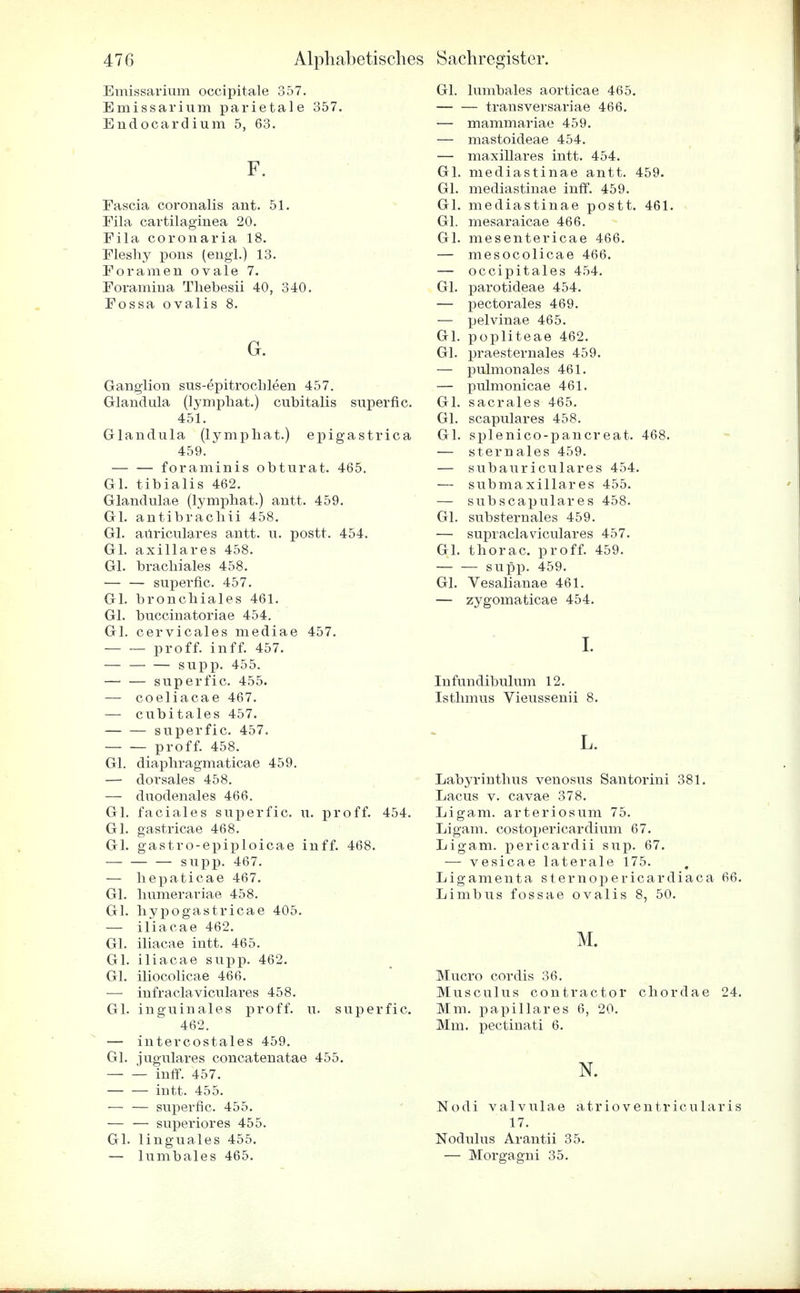 Emissarium occipitale 357. Emissarium parietale 357. Endocardium 5, 63. F. Fascia coronalis ant. 51. Fila cartilaginea 20. Fila coronaria 18. Flesliy pons (engl.) 13. Foramen ovale 7. Foramiria Thebesii 40, 340. Fossa ovalis 8. G. Ganglion sus-epitrochleen 457. Glandula (lymphat.) cubitalis superfic. 451. Glandula (lymphat.) epigastrica 459. foraminis obturat. 465. Gl. tibialis 462. Glandulae (lymphat.) antt. 459. Gl. antibrachii 458. Gl. aitriculares antt. u. postt. 454. Gl. axillares 458. Gl. brachiales 458. — — superfic. 457. Gl. bronchiales 461. Gl. bucciuatoriae 454. Gl. cervicales mediae 457. pro ff. inff. 457. supp. 455. superfic. 455. — coeliacae 467. — cubitales 457. superfic. 457. proff. 458. Gl. diaphragmaticae 459. — dorsales 458. — duodenales 466. Gl. faciales superfic. u. proff. 454. Gl. gastricae 468. Gl. gastro-epiploicae inff. 468. supp. 467. — hepaticae 467. Gl. humeraviae 458. Gl. hypogastricae 405. — iliacae 462. Gl. iliacae intt. 465. Gl. iliacae supp. 462. Gl. iliocolicae 466. — infraclaviculares 458. Gl. inguinales proff. u. superfic. 462. — intercostales 459. Gl. jugulares concatenatae 455. inff. 457. iutt. 455. — — superfic. 455. — — superiores 455. Gl. linguales 455. — lumbales 465. Gl. lumbales aorticae 465. — — transversariae 466. — mammariae 459. — mastoideae 454. — maxillares intt. 454. Gl. mediastinae antt. 459. Gl. mediastinae inff. 459. Gl. mediastinae postt. 461. Gl. mesaraicae 466. Gl. mesentericae 466. — mesocolicae 466. — occipitales 454. Gl. parotideae 454. — pectorales 469. — pelvinae 465. Gl. popliteae 462. Gl. praesternales 459. — pulmonales 461. — pulmonicae 461. Gl. sacrales 465. Gl. scapulares 458. Gl. splenico-pancreat. 468. — sternales 459. — subaur iculares 454. — submaxillares 455. — subscapulares 458. Gl. substernales 459. — supraclaviculares 457. Gl. thorac. proff. 459. — — supp. 459. Gl. Vesalianae 461. — zygomaticae 454. I. In fundibulum 12. Isthmus Vieussenii 8. L. Labyrinthus venosus Santorini 381. Lacus v. cavae 378. Ligam. arteriosum 75. Ligam. costopericardium 67. Ligam. pericardii sup. 67. — vesicae laterale 175. Ligamenta sternopericardiaca 66. Limbus fossae ovalis 8, 50. M. Mucro cordis 36. Musculus contractor chordae 24. Mm. papilläres 6, 20. Mm. pectinati 6. N. Nodi valvulae atrioventricularis 17. Nodulus Arantii 35. — Morgagni 35.