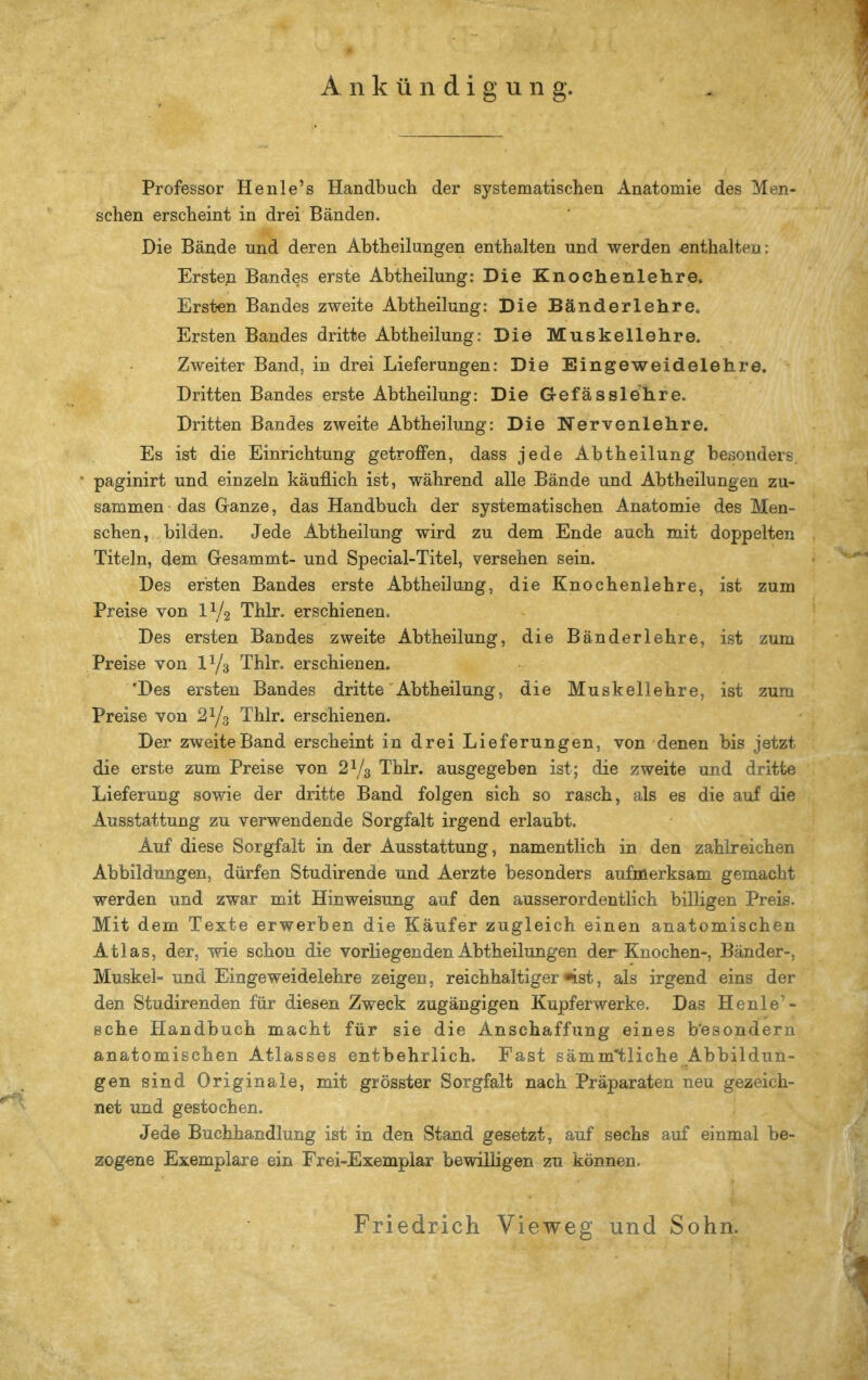 Professor Henle's Handbuch der systematischen Anatomie des Men- schen erscheint in drei Bänden. Die Bände und deren Abtheilungen enthalten und werden enthalten: Erste.n Bandes erste Abtheilung: Die Knochenlehre. Ersten Bandes zweite Abtheilung: Die Bänderlehre. Ersten Bandes dritte Abtheilung: Die Muskellehre. Zweiter Band, in drei Lieferungen: Die Eingeweidelehre. Dritten Bandes erste Abtheilung: Die Gefässlehre. Dritten Bandes zweite Abtheilung: Die Nervenlehre. Es ist die Einrichtung getroffen, dass jede Abtheilung besonders, paginirt und einzeln käuflich ist, während alle Bände und Abtheilungen zu- sammen das G-anze, das Handbuch der systematischen Anatomie des Men- schen, bilden. Jede Abtheilung wird zu dem Ende auch mit doppelten Titeln, dem Gesammt- und Special-Titel, versehen sein. Des ersten Bandes erste Abtheilung, die Knochenlehre, ist zum Preise von IY2 Thlr. erschienen. Des ersten Bandes zweite Abtheilung, die Bänderlehre, ist zum Preise von IY3 Thlr. erschienen. 'Des ersten Bandes dritte'Abtheilung, die Muskellehre, ist zum Preise von 2^/3 Thlr. erschienen. Der zweite Band erscheint in drei Lieferungen, von denen bis jetzt die erste zum Preise von 2^/3 Thlr. ausgegeben ist; die zweite und dritte Lieferung sowie der dritte Band folgen sich so rasch, als es die auf die Ausstattung zu verwendende Sorgfalt irgend erlaubt. Auf diese Sorgfalt in der Ausstattung, namentlich in den zahlreichen Abbildungen, dürfen Studirende und Aerzte besonders aufmerksam gemacht werden und zwar mit Hinweisung auf den ausserordentlich billigen Preis. Mit dem Texte erwerben die Käufer zugleich einen anatomischen Atlas, der, wie schon die vorliegenden Abtheilungen der Knochen-, Bänder-, Muskel- und Eingeweidelehre zeigen, reichhaltiger ^st, als irgend eins der den Studirenden für diesen Zweck zugängigen Kupferwerke. Das Henle'- ßche Handbuch macht für sie die Anschaffung eines b'esondern anatomischen Atlasses entbehrlich. Fast sämmtliche Abbildun- gen sind Originale, mit grösster Sorgfalt nach Präparaten neu gezeich- net und gestochen. Jede Buchhandlung ist in den Stand gesetzt, auf sechs auf einmal be- zogene Exemplare ein Frei-Exemplar bewilligen zu können. Friedrich Vieweg und Sohn.