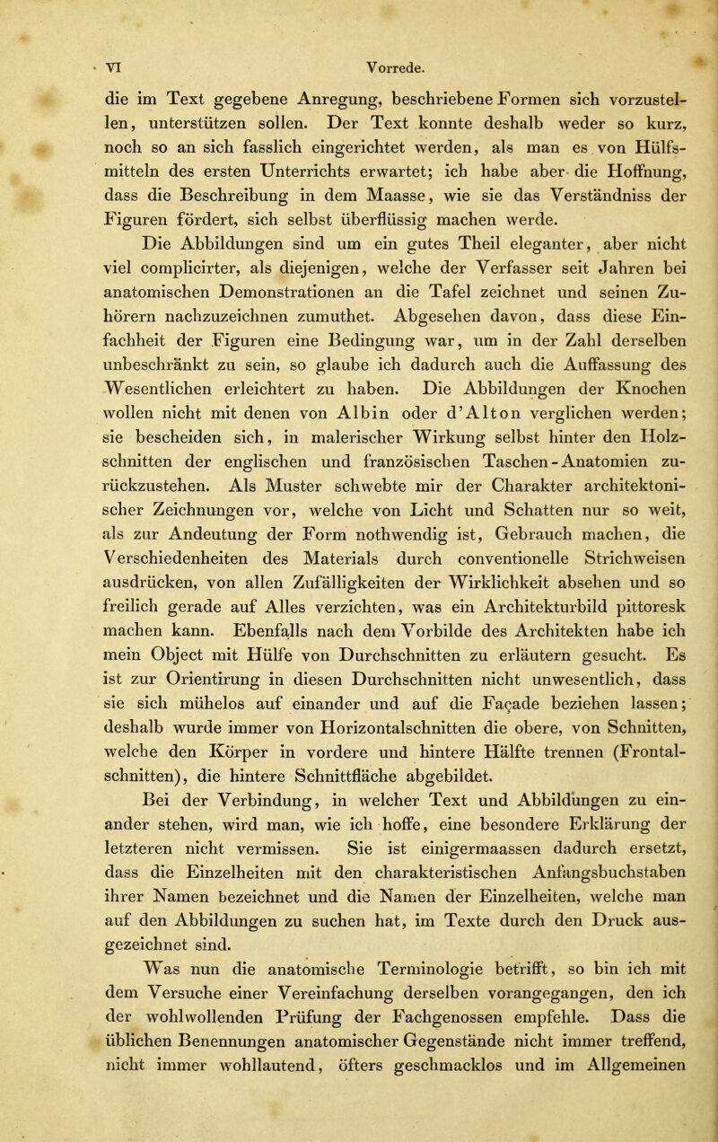 die im Text gegebene Anregung, beschriebene Formen sich vorzustel- len, unterstützen sollen. Der Text konnte deshalb weder so kurz, ^ noch so an sich fasslich eingerichtet werden, als man es von Hülfs- mitteln des ersten Unterrichts erwartet; ich habe aber die Hoffnung, dass die Beschreibung in dem Maasse, wie sie das Verständniss der Figuren fördert, sich selbst überflüssig machen werde. Die Abbildungen sind um ein gutes Theil eleganter, aber nicht viel complicirter, als diejenigen, welche der Verfasser seit Jahren bei anatomischen Demonstrationen an die Tafel zeichnet und seinen Zu- hörern nachzuzeichnen zumuthet. Abgesehen davon, dass diese Ein- fachheit der Figuren eine Bedingung war, um in der Zahl derselben unbeschränkt zu sein, so glaube ich dadurch auch die Auffassung des Wesentlichen erleichtert zu haben. Die Abbildungen der Knochen wollen nicht mit denen von Albin oder d'Alton verglichen werden; sie bescheiden sich, in malerischer Wirkung selbst hinter den Holz- schnitten der englischen und französischen Taschen - Anatomien zu- rückzustehen. Als Muster schwebte mir der Charakter architektoni- scher Zeichnungen vor, welche von Licht und Schatten nur so weit, als zur Andeutung der Form nothwendig ist, Gebrauch machen, die Verschiedenheiten des Materials durch conventioneile Strichweisen ausdrücken, von allen Zufälligkeiten der Wirklichkeit absehen und so freilich gerade auf Alles verzichten, was ein Architekturbild pittoresk machen kann. Ebenfalls nach dem Vorbilde des Architekten habe ich mein Object mit Hülfe von Durchschnitten zu erläutern gesucht. Es ist zur Orientirung in diesen Durchschnitten nicht unwesentlich, dass sie sich mühelos auf einander und auf die Fa^ade beziehen lassen; deshalb wurde immer von Horizontalschnitten die obere, von Schnitten, welche den Körper in vordere und hintere Hälfte trennen (Frontal- schnitten), die hintere Schnittfläche abgebildet. Bei der Verbindung, in welcher Text und Abbildungen zu ein- ander stehen, wird man, wie ich hoffe, eine besondere Erklärung der letzteren nicht vermissen. Sie ist einigermaassen dadurch ersetzt, dass die Einzelheiten mit den charakteristischen Anfangsbuchstaben ihrer Namen bezeichnet und die Namen der Einzelheiten, welche man auf den Abbildungen zu suchen hat, im Texte durch den Druck aus- gezeichnet sind. Was nun die anatomische Terminologie betrifft, so bin ich mit dem Versuche einer Vereinfachung derselben vorangegangen, den ich der wohlwollenden Prüfung der Fachgenossen empfehle. Dass die » üblichen Benennungen anatomischer Gegenstände nicht immer treffend, nicht immer wohllautend, öfters geschmacklos und im Allgemeinen