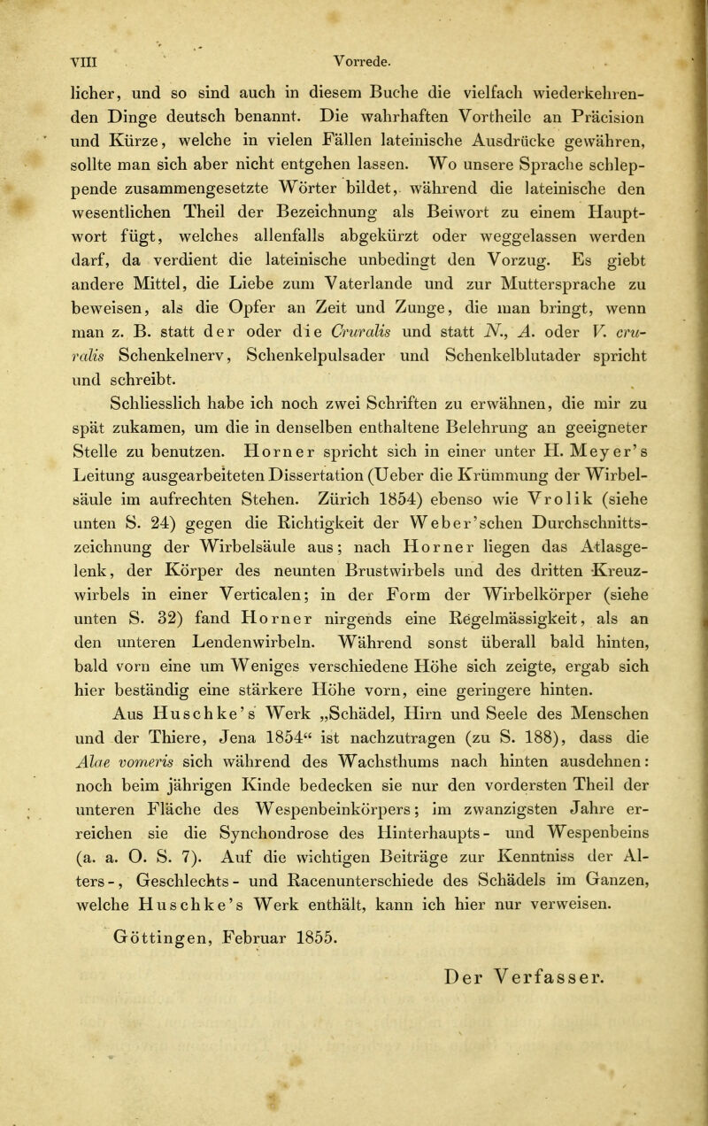 lieber, und so sind aueh in diesem Buche die vielfach wiederkehren- den Dinge deutsch benannt. Die wahrhaften Vortheile an Präcision und Kürze, welche in vielen Fällen lateinische Ausdrücke gewähren, sollte man sieb aber nicht entgehen lassen. Wo unsere Sprache schlep- pende zusammengesetzte Wörter bildet, während die lateinische den wesentlichen Theil der Bezeichnung als Beiwort zu einem Haupt- wort fügt, welches allenfalls abgekürzt oder weggelassen werden darf, da verdient die lateinische unbedingt den Vorzug. Es giebt andere Mittel, die Liebe zum Vaterlande und zur Muttersprache zu bew^eisen, als die Opfer an Zeit und Zunge, die man bringt, wenn man z. B. statt der oder die Cruralis und statt N., A. oder V. cru- ralis Schenkelnerv, Schenkelpulsader und Schenkelblutader spricht und schreibt. Schliesslich habe ich noch zwei Schriften zu erwähnen, die mir zu spät zukamen, um die in denselben enthaltene Belehrung an geeigneter Stelle zu benutzen. Horner spricht sich in einer unter H. Meyer's Leitung ausgearbeiteten Dissertation (Ueber die Krümmung der Wirbel- säule im aufrechten Stehen. Zürich 1854) ebenso wie Vrolik (siehe unten S. 24) gegen die Richtigkeit der Web er'sehen Durchschnitts- zeichnung der Wirbelsäule aus; nach Horner liegen das Atlasge- lenk, der Körper des neunten Brustwirbels und des dritten Kreuz- wirbels in einer Verticalen; in der Form der Wirbelkörper (siehe unten S. 32) fand Horner nirgends eine Regelmässigkeit, als an den unteren Lendenwirbeln. Während sonst überall bald hinten, bald vorn eine um Weniges verschiedene Höhe sich zeigte, ergab sich hier beständig eine stärkere Höhe vorn, eine geringere hinten. Aus Huschke's Werk „Schädel, Hirn und Seele des Menschen und der Thiere, Jena 1854 ist nachzutragen (zu S. 188), dass die Alae vomeris sich während des Wachsthums nach hinten ausdehnen: noch beim jährigen Kinde bedecken sie nur den vordersten Theil der unteren Fläche des Wespenbeinkörpers; im zwanzigsten Jahre er- reichen sie die Synchondrose des Hinterhaupts- und Wespenbeins (a. a. O. S. 7). Auf die wichtigen Beiträge zur Kenntniss der Al- ters -, Geschlechts - und Racenunterschiede des Schädels im Ganzen, welche Huschke's Werk enthält, kann ich hier nur verweisen. Göttingen, Februar 1855. Der Verfasser.