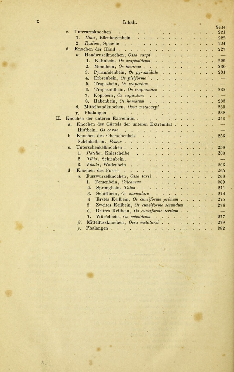 Seite c. Unterarmknochen 221 1. Ulna^ Ellenbogenbein 222 2. Radius^ Speiche 224 d. Knochen der Hand .227 a. Handwuzelknochen, Ossa carpi — 1. Kahnbein, Os scaphoideum 229 2. Mondbein, Os lunatum 230 3. Pyramidenbein, Os pyramidale 231 4. Erbsenbein, Os pisiforme — 5. Trapezbein, Os trapezhim — G. Trapezoidbein, Os trapezoides 232 7. Kopfbein, Os capitatum , . — 8. Hakenbein, Os hamatum 233 ß. Mittelhandknochen, Ossa metacarpi 235 y. Phalangen 238 II. Knochen der unteren Extremität 240 a. Knochen des Gürtels der unteren Extremität — Hüftbein, Os coxae — b. Knochen des Oberschenkels 253 Schenkelbein, Femur — c. Unterschenkelknochen 258 1. Patella ^ Kniescheibe ■ 260 2. Tibia, Schienbein . — 3. Fibula, Wadenbein 2G3 d. Knochen des Fusses 265 a. Fusswurzelknochen, Ossa tarsi 2G8 ^ 1. Fersenbein, Calcaneus 2G9 2. Sprungbein, Talus 271 3. Schiffbein, Os naviculare 274 4. Erstes Keilbein, Os cuneiforme primum 275 5. Zweites Keilbein, Os cuneiforme secundum 27G G. Drittes Keilbein, Os cuneiforme tertium — 7. Würfelbein, Os cuboideum .......... 277 ß. Mittelfussknochen, Ossa metatarsi 279 ' ^ Phalangen . 282