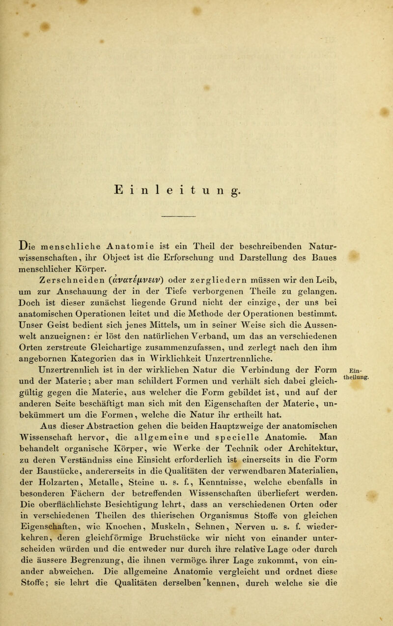 Einleitung. Die menschliche Anatomie ist ein Theil der beschreibenden Natur- wissenschaften, ihr Object ist die Erforschung und Darstellung des Baues menschlicher Körper. Zerschneiden (^avatE^VELV) oder zergliedern müssen wir den Leib, um zur Anschauung der in der Tiefe verborgenen Theile zu gelangen. Doch ist dieser zunächst liegende Grund nicht der einzige, der uns bei anatomischen Operationen leitet und die Methode der Operationen bestimmt. Unser Geist bedient sich jenes Mittels, um in seiner Weise sich die Aussen- welt anzueignen: er löst den natürlichen Verband, um das an verschiedenen Orten zerstreute Gleichartige zusammenzufassen, und zerlegt nach den ihm angebornen Kategorien das in Wirklichkeit Unzertrennliche. Unzertrennlich ist in der wirklichen Natur die Verbindung der Form und der Materie; aber man schildert Formen und verhält sich dabei gleich- gültig gegen die Materie, aus welcher die Form gebildet ist, und auf der anderen Seite beschäftigt man sich mit den Eigenschaften der Materie, un- bekümmert um die Formen, welche die Natur ihr ertheilt hat. Aus dieser Abstraction gehen die beiden Hauptzweige der anatomischen Wissenschaft hervor, die allgemeine und specielle Anatomie. Man behandelt organische Körper, wie Werke der Technik oder Architektur, zu deren Verständniss eine Einsicht erforderlich ist einerseits in die Form der Baustücke, andererseits in die Qualitäten der verwendbaren Materialien, der Holzarten, Metalle, Steine u. s. f., Kenntnisse, welche ebenfalls in besonderen Fächern der betreffenden Wissenschaften überliefert werden. Die oberflächlichste Besichtigung lehrt, dass an verschiedenen Orten oder in verschiedenen Theilen des thierischen Organismus Stoffe von gleichen Eigenschaften, wie Knochen, Muskeln, Sehnen, Nerven u. s. f. wieder- kehren, deren gleichförmige Bruchstücke wir nicht von einander unter- scheiden würden und die entweder nur durch ihre relative Lage oder durch die äussere Begrenzung, die ihnen vermöga ihrer Lage zukommt, von ein- ander abweichen. Die allgemeine Anatomie vergleicht und ordnet diese Stoffe; sie lehrt die Qualitäten derselben'kennen, durch welche sie die