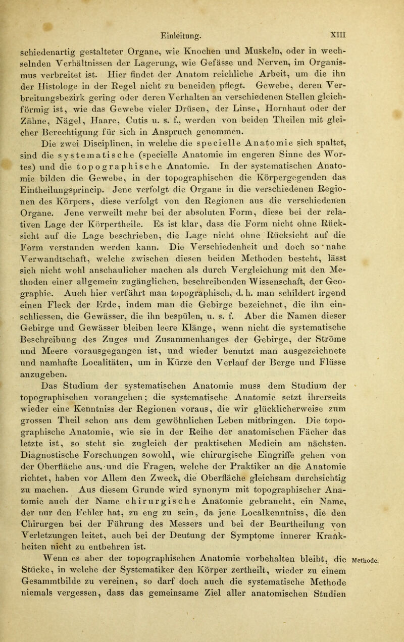 schiedenartig gestalteter Organe, wie Knochen und Muskeln, oder in wech- selnden Verhältnissen der Lagerung, wie Gefässe und Nerven, im Organis- mus verbreitet ist. Hier findet der Anatom reichliche Arbeit, um die ihn der Histologe in der Regel nicht zu beneiden pflegt. Gewebe, deren Ver- breitungsbezirk gering oder deren Verhalten an verschiedenen Stellen gleich- förmig ist, wie das Gewebe vieler Drüsen, der Linse, Hornhaut oder der Zähne, Nägel, Haare, Cutis u. s. f., werden von beiden Theilen mit glei- cher Berechtigung für sich in Anspruch genommen. Die zwei Disciplinen, in welche die specielle Anatomie sich spaltet, sind die systematische (specielle Anatomie im engeren Sinne des Wor- tes) und die topographische Anatomie. In der systematischen Anato- mie bilden die Gewebe, in der topographischen die Körpergegenden das Eintheilungsprincip. Jene verfolgt die Organe in die verschiedenen Regio- nen des Körpers, diese verfolgt von den Regionen aus die verschiedenen Organe. Jene verweilt mehr bei der absoluten Form, diese bei der rela- tiven Lage der Körpertheile. Es ist klar, dass die Form nicht ohne Rück- sicht auf die Lage beschrieben, die Lage nicht ohne Rücksicht auf die Form verstanden werden kann. Die Verschiedenheit und doch so * nahe Verwandtschaft, welche zwischen diesen beiden Methoden besteht, lässt sich nicht wohl anschaulicher machen als durch Vergleichung mit den Me- thoden einer allgemein- zugänglichen, beschreibenden Wissenschaft, der Geo- graphie. Auch hier verfährt man topographisch, d. h. man schildert irgend einen Fleck der Erde, indem man die Gebirge bezeichnet, die ihn ein- schliessen, die Gewässer, die ihn bespülen, u. s. f. Aber die Namen dieser Gebirge und Gewässer bleiben leere Klänge, wenn nicht die systematische Beschreibung des Zuges und Zusammenhanges der Gebirge, der Ströme und Meere vorausgegangen ist, und wieder benutzt man ausgezeichnete und namhafte Localitäten, um in Kürze den Verlauf der Berge und Flüsse anzugeben. Das Studium der systematischen Anatomie muss dem Studium der topographischen vorangehen; die systematische Anatomie setzt ihrerseits wieder eine Kenntniss der Regionen voraus, die wir glücklicherweise zum grossen Theil schon aus dem gewöhnlichen Leben mitbringen. Die topo- graphische Anatomie, wie sie in der Reihe der anatomischen Fächer das letzte ist, so steht sie zugleich der praktischen Medicin am nächsten. Diagnostische Forschungen sowohl, wie chirurgische Eingriffe gehen von der Oberfläche aus, und die Fragen, welche der Praktiker an die Anatomie richtet, haben vor Allem den Zweck, die Oberfläche gleichsam durchsichtig zu machen. Aus diesem Grunde wird synonym mit topographischer Ana- tomie auch der Name chirurgische Anatomie gebraucht, ein Name, der nur den Fehler hat, zu eng zu sein, da jene Localkenntniss, die den Chirurgen bei der Führung des Messers und bei der Beurtheilung von Verletzungen leitet, auch bei der Deutung der Symptome innerer Kraflk- heiten nicht zu entbehren ist. Wenn eS aber der topographischen Anatomie vorbehalten bleibt, die Methode. Stücke, in welche der Systematiker den Körper zertheilt, wieder zu einem Gesammtbilde zu vereinen, so darf doch auch die systematische Methode niemals vergessen, dass das gemeinsame Ziel aller anatomischen Studien