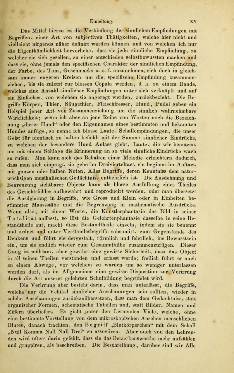 Das Mittel hierzu ist die Verbindung der sinnlichen Empfindungen mit Begriffen, einer Art von subjectiven Thätigkeiten, welche hier nicht und vielleicht nirgends näher definirt werden können und von welchen ich nur die Eigenthümlichkeit hervorhebe, dass sie jede sinnliche Empfindung, zu welcher sie sich gesellen, zu einer entschieden selbstbewussten machen und dass sie, ohne jemals den specifischen Charakter der sinnlichen Empfindung, der Farbe, des Tons, Geschmacks u. s. f. anzunehmen, sich doch in gleich- sam immer engeren Kreisen um die specifische Empfindung zusammen- ziehen, bis sie zuletzt zur blossen Copula werden, d. h. zu einem Bande, welches eine Anzahl sinnlicher Empfindungen unter sich verknüpft und auf ein Einfaches, von w^elchem sie angeregt werden, zurückbezieht. Die Be- griffe Körper, Thier, Säugethier, Fleischfresser, Hund, Pudel geben ein Beispiel jener Art von Zusammenziehung um die sinnlich wahrnehmbare Wirklichkeit; wenn ich aber an jene Reihe von Worten noch die Bezeich- nung „dieser Hund oder den Eigennamen eines bestimmten und bekannten Hundes anfüge, so nenne ich blosse Laute, Schallempfindungen, die unser Geist für identisch zu halten befiehlt mit der Summe sinnlicher Eindrücke, zu welchen der besondere Hund Anlass giebt. Laute, die wir benutzen, um mit einem Schlage die Erinnerung an so viele sinnliche Eindrücke wach zu rufen. Man kann sich das Behalten einer Melodie erleichtern dadurch, dass man sich einprägt, sie gehe im Dreivierteltact, sie beginne im Auftact, mit ganzen oder halben Noten, Alles Begriffe, deren Kenntniss dem natur- wüchsigen musikalischen Gedächtniss entbehrlich ist. Die Ausdehnung und Begrenzung sichtbarer Objecte kann als blosse Ausfüllung eines Theiles des Gesichtsfeldes aufbewahrt und reproducirt werden, oder man übersetzt die Ausdehnung in Begriffe, wie Gross und Kleiii oder in Einheiten be- stimmter Maassstäbe und die Begrenzung in mathematische Ausdrücke. Wenn also, mit einem Worte, die Künstlerphantasie das Bild in seiner Totalität auffasst, so löst die Gelehrtenphantasie dasselbe in seine Be- standtheile auf, macht diese Bestandtheile einzeln, indem sie sie benennt und ordnet und unter Verstandesbegriffe subsumirt, zum Gegenstande des Denkens und führt sie dergestalt, förmlich und feierlich, ins Bewusstsein ein, um sie endlich wieder zum Gesammtbilbe zusammenzufügen. Dieser Gang ist mühsam, aber gewährt eine gewisse Sicherheit, dass das Object in all seinen Theilen verstanden und erfasst werde; freilich führt er auch zu einem Abwege, vor welchem zu warnen um so weniger unterlassen werden darf, als im Allgemeinen eine gewisse Disposition zur Verirrung durch die Art unserer gelehrten Schulbildung begründet wird. Die Verirrung aber besteht darin, dass man unterlässt, die Begriffe, welche nur die Vehikel sinnlicher Anschauungen sein sollten, wieder in solche Anschauungen zurückzuübersetzen, dass man dem Gedächtniss, statt organischer Formen, schematische Tabellen und, statt Bilder, Namen und Ziffern überliefert. Es giebt .unter den Lernenden Viele, welche, ohne eine bestimmte Vorstellung von dem mikroskopischen Ansehen menschlichen Blutes, danach trachten, den B e griff „Blutkörperchen mit dem Schall „Null Komma Null Null Drei zu assoeiiren. Aber auch von den Lehren- den wird öfters darin gefehlt, dass sie das Bemerkenswerthe mehr aufzählen und gruppiren, als beschreiben. Die Beschreibung, darüber sind wir Alle