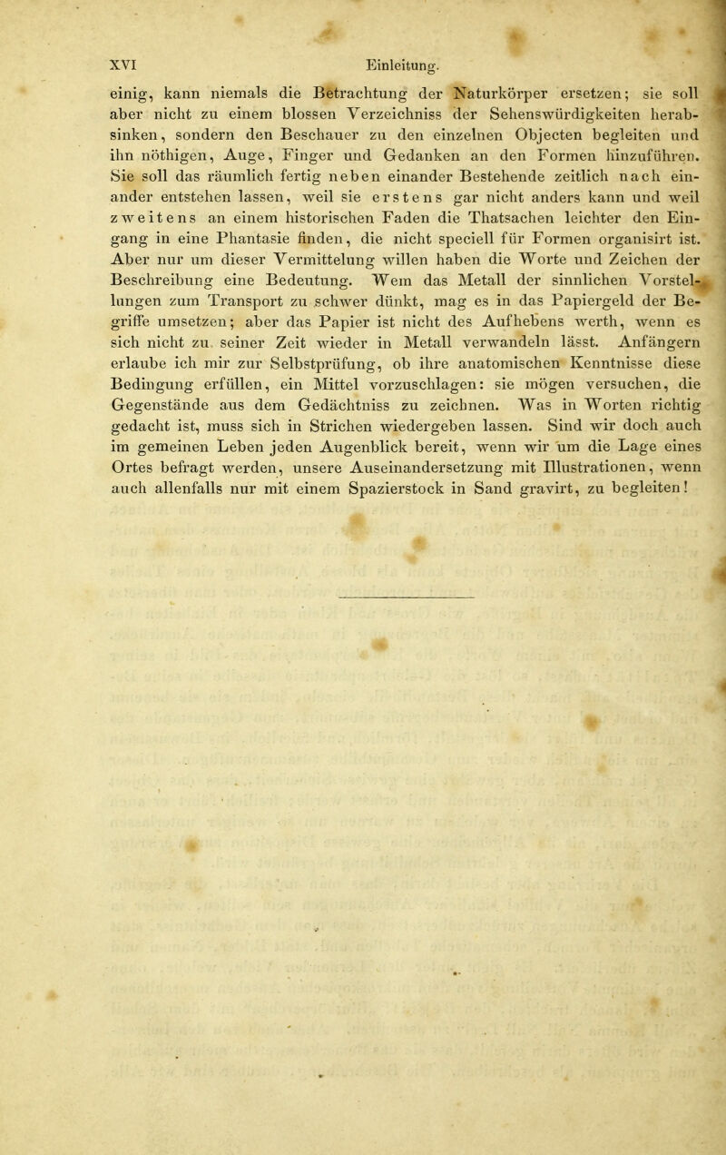 einig, kann niemals die Betrachtung der Naturkörper ersetzen; sie soll aber nicht zu einem blossen Yerzeichniss der Sehenswürdigkeiten herab- sinken, sondern den Beschauer zu den einzelnen Objecten begleiten und ihn nöthigen, Auge, Finger und Gedanken an den Formen hinzuführen. Sie soll das räumlich fertig neben einander Bestehende zeitlich nach ein- ander entstehen lassen, weil sie erstens gar nicht anders kann und weil zweitens an einem historischen Faden die Thatsachen leichter den Ein- gang in eine Phantasie finden, die nicht speciell für Formen organisirt ist. Aber nur um dieser Vermittelung willen haben die Worte und Zeichen der Beschreibung eine Bedeutung. Wem das Metall der sinnlichen Vorstel-.. hingen zum Transport zu schwer dünkt, mag es in das Papiergeld der Be- griffe umsetzen; aber das Papier ist nicht des Aufhebens werth, wenn es sich nicht zu seiner Zeit wieder in Metall verwandeln lässt. Anfängern erlaube ich mir zur Selbstprüfung, ob ihre anatomischen Kenntnisse diese Bedingung erfüllen, ein Mittel vorzuschlagen: sie mögen versuchen, die Gegenstände aus dem Gedächtniss zu zeichnen. Was in Worten richtig gedacht ist, muss sich in Strichen wiedergeben lassen. Sind wir doch auch im gemeinen Leben jeden Augenblick bereit, wenn wir um die Lage eines Ortes befragt werden, unsere Auseinandersetzung mit Illustrationen, wenn auch allenfalls nur mit einem Spazierstock in Sand gravirt, zu begleiten! ■4?