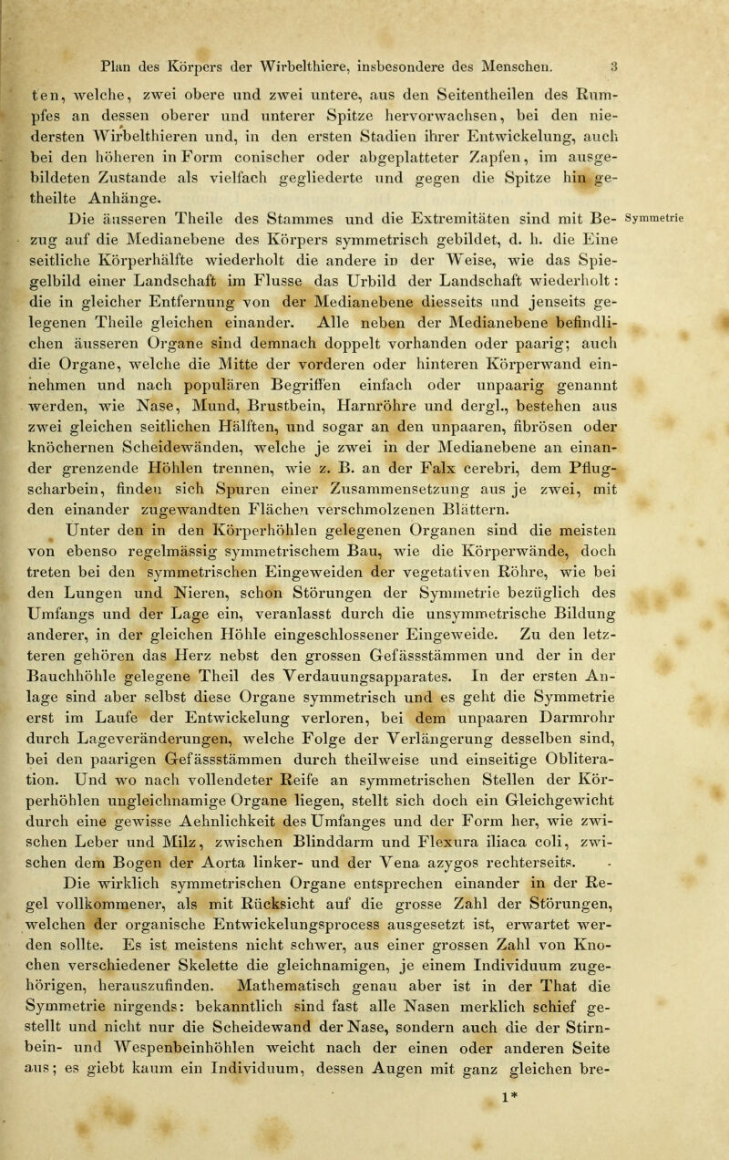 teil, welche, zwei obere und zwei untere, <ius den Seitentheilen des Rum- pfes an dessen oberer und unterer Spitze hervorwachsen, bei den nie- dersten Wirbelthieren und, in den ersten Stadien ihrer Entwickelung, auch bei den höheren in Form conischer oder abgeplatteter Zapfen, im ausge- bildeten Zustande als vielfach gegliederte und gegen die Spitze hin ge- theilte Anhänge. Die äusseren Theile des Stammes und die Extremitäten sind mit Be- Symmetrie zug auf die Medianebene des Körpers symmetrisch gebildet, d. h. die Eine seitliche Körperhälfte wiederholt die andere in der Weise, wie das Spie- gelbild einer Landschaft im Flusse das Urbild der Landschaft wiederholt: die in gleicher Entfernung von der Medianebene diesseits und jenseits ge- legenen Theile gleichen einander. Alle neben der Medianebene befindli- chen äusseren Organe sind demnach doppelt vorhanden oder paarig; auch die Organe, welche die Mitte der vorderen oder hinteren Körperwand ein- nehmen und nach populären Begriffen einfach oder unpaarig genannt werden, wie Nase, Mund, Brustbein, Harnröhre und dergl., bestehen aus zwei gleichen seitlichen Hälften, und sogar an den unpaaren, fibrösen oder knöchernen Scheidewänden, welche je zwei in der Medianebene an einan- der grenzende Höhlen trennen, wie z. B. an der Falx cerebri, dem Pfiug- scharbein, finden sich Spuren einer Zusammensetzung aus je zwei, mit den einander zugewandten Fläche?i verschmolzenen Blättern. Unter den in den Körperhöhlen gelegenen Organen sind die meisten von ebenso regelmässig symmetrischem Bau, wie die Körperwände, doch treten bei den symmetrischen Eingeweiden der vegetativen Röhre, wie bei den Lungen und Nieren, schon Störungen der Symmetrie bezüglich des Umfangs und der Lage ein, veranlasst durch die unsymmetrische Bildung anderer, in der gleichen Höhle eingeschlossener Eingeweide. Zu den letz- teren gehören das Herz nebst den grossen Gefässstämmen und der in der Bauchhöhle gelegene Theil des Verdauungsapparates. In der ersten An- lage sind aber selbst diese Organe symmetrisch und es geht die Symmetrie erst im Laufe der Entwickelung verloren, bei dem unpaaren Darmrohr durch Lageveränderungen, welche Folge der Verlängerung desselben sind, bei den paarigen Gefässstämmen durch theilweise und einseitige Oblitera- tion. Und wo nach vollendeter Reife an symmetrischen Stellen der Kör- perhöhlen ungleichnamige Organe liegen, stellt sich doch ein Gleichgewicht durch eine gewisse Aehnlichkeit des Umfanges und der Form her, wie zwi- schen Leber und Milz, zwischen Blinddarm und Flexura iliaca coli, zwi- schen dem Bogen der Aorta linker- und der Vena azygos rechterseits. Die wirklich symmetrischen Organe entsprechen einander in der Re- gel vollkommener, als mit Rücksicht auf die grosse Zahl der Störungen, welchen der organische Entwickelungsprocess ausgesetzt ist, erwartet wer- den sollte. Es ist meistens nicht schwer, aus einer grossen Zahl von Kno- chen verschiedener Skelette die gleichnamigen, je einem Individuum zuge- hörigen, herauszufinden. Mathematisch genau aber ist in der That die Symm.etrie nirgends: bekanntlich sind fast alle Nasen merklich schief ge- stellt und nicht nur die Scheidewand der Nase, sondern auch die der Stirn- bein- und Wespenbeinhöhlen weicht nach der einen oder anderen Seite aus; es giebt kaum ein Individuum, dessen Augen mit ganz gleichen bre-