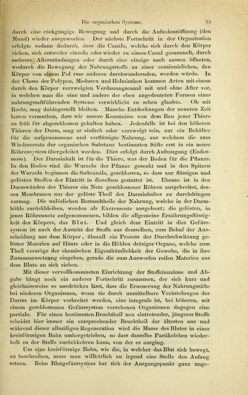 durch eine rückgangige Bewegung und durch die Aufnainnsöffniing (den Mund) wieder ausgeworlen. Der nächste Fortschritt in der Organisation erfolgte sodann dadurch, dass die Canäle, welche sich durch den Körper ziehen, sich entweder einzeln oder wieder zu einem Canal gesammelt, durch mehrere Aftermündungen oder durch eine einzige nach aussen öffneten, wodurcli die Bewegung der Nahrungsstoffe zu einer continuirlichen, den Körper von einem Pol zum anderen durchwandernden, werden würde. In der Classe der Polypen, Medusen und Helminthen kommen Arten mit einem durch den Körper verzweigten Verdauungscanal mit und ohne After vor, in welchen man die eine und andere der eben angedeuteten Formen eines nahrungssaftführenden Systems verwirklicht zu sehen glaubte. Ob mit Recht, mag dahingestellt bleiben. Manche Entdeckungen der neueren Zeit lassen vermuthen, dass wir unsere Kenntnisse von dem Bau jener Thiere zu früh für abgeschlossen gehalten haben. Jedenfalls ist bei den höheren Thieren der Darm, mag er einfach oder verzweigt sein, nur ein Behälter für die aufgenommene und verflüssigte Nahrung, aus welchem die zum Wiederersatz der organischen Substanz bestimmten Säfte erst in ein neues Röhrensystem übergeleitet werden. Dies erfolgt durch Aufsaugung (Endos- mose). Der Darminhalt ist für die Thiere, was der Boden für die Pflanze. In den Boden sind die Wurzeln der Pflanze gesenkt und in den Spitzen der Wurzeln beginnen die Saftcanäle, geschlossen, so dass nur flüssigen und gelösten Stoffen der Eintritt in dieselben gestattet ist. Ebenso ist in den Darmwänden des Thieres ein Netz geschlossener Röhren ausgebreitet, des- sen Membranen nur der gelöste Theil des Darminhaltes zu durchdringen vermag. Die unlöslichen Bestandtheile der Nahrung, welche in der Darm- höhle zurückbleiben, werden als Excremente ausgeleert; die gelösten, in jenes Röhrennetz aufgenommenen, bilden die allgemeine Ernährungsflüssig- keit des Körpers, das Blut. Und gleich dem Eintritt in dies Gefäss- system ist auch der Austritt der Stofl'e aus demselben, zum Behuf der Aus- scheidung aus dem Körper, überall ein Process der Durchschwitzung ge- löster Materien auf Häute oder in die Höhlen drüsiger Organe, welche zum Theil vermöge der chemischen Eigenthümlichkeit der Gewebe, die in ihre Zusammensetzung eingehen, gerade die zum Auswerfen reifen Materien aus dem Blute an sich ziehen. Mit dieser vervollkommneten Einrichtung der Stoff'einnahme und Ab- gabe hängt noch ein anderer Fortschritt zusammen, der sich kurz und gleichnissweise so ausdrücken lässt, dass die Erneuerung der Nahrungssäfte bei niederen Organismen, wenn sie durch unmittelbare Verästelungen des Darms im Körper verbreitet werden, eine integrale ist, bei höheren, mit einem geschlossenen Gefässsystem versehenen Organismen dagegen eine partiale. Für einen bestimmten Bruchtheil neu eintretender, jüngerer Stoffe scheidet hier immer ein entsprechender Bruchtheil der ältesten aus und während dieser allmäligen Regeneration wird die Masse des Blutes in einer kreisförmigen Bahn umhergetrieben, so dass dasselbe Partikelchen wieder- holt zu der Stelle zurückkehren kann, von der es ausging. Um eine kreisförmige Bahn, wie die, in welcher das Blut sich bewegt, zu beschreiben, muss man willkürlich an irgend eine Stelle den Anfang setzen. Beim Blutgefässsystem hat sich der Ausgangspunkt ganz unge-