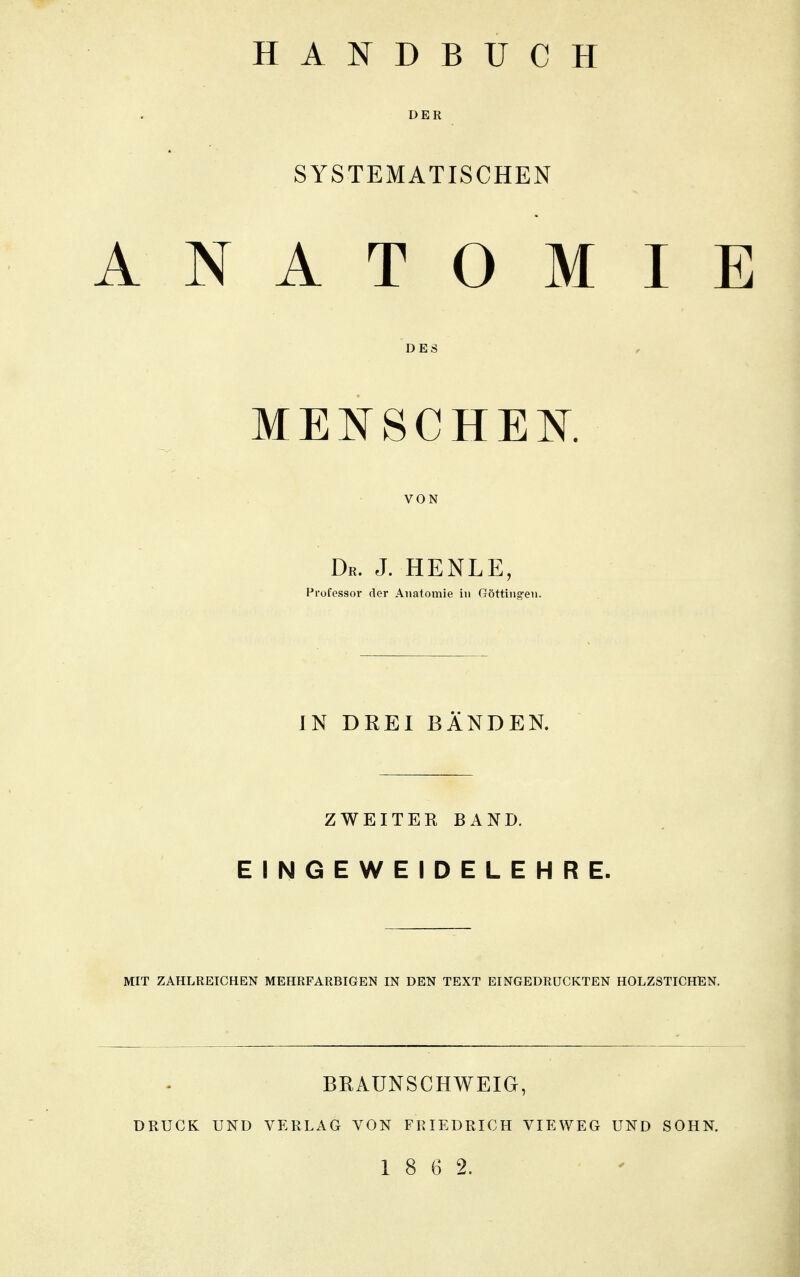 HANDBUCH DER SYSTEMATISCHEN ANATOMIE DES MENSCHEN. VON Dr. J. HENLE, Professor der Anatomie in Güttingen. IN DREI BÄNDEN. ZWEITER BAND. EINGEWEIDELEHRE. MIT ZAHLREICHEN MEHRFARBIGEN IN DEN TEXT EINGEDRUCKTEN HOLZSTICHEN. BRAUNSCHWEIG, DRUCK UND VERLAG VON FRIEDRICH VIEWEG UND SOHN.