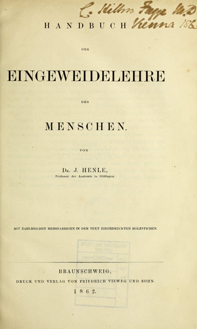 HANDBUCH /fe#Mt4 /S%L DER EINGEWEIDELEHRE DES MENSCHEN. VON Dr. J. HENLE, Professor der Anatomie in Güttingen, MIT ZAHLREICHEN MEHRFARBIGEN TN DEN TEXT EINGEDRUCKTEN HOLZSTICHEN. BRAUNSCHWEIG, DRUCK UND VERLAG VON FRIEDRICH TIE WEG UND SOHN. 1 8 6 2.