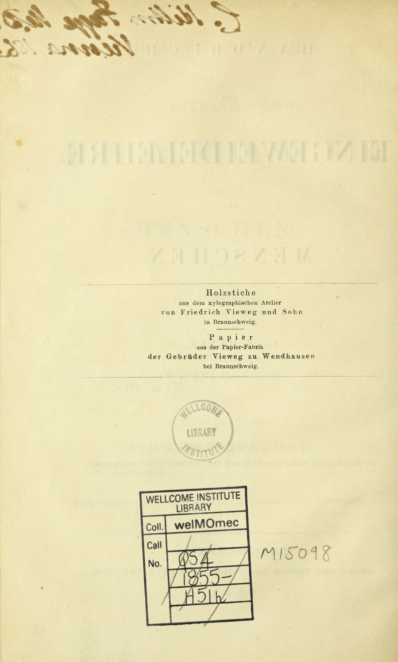 Holzstiche aus dem xylographischen Atelier von Friedrich Vieweg und Sohn in Braunschweig. Papier aus der Papier-Fabrik der Gebrüder Vieweg zu Wendhausen bei Braunschweig. WELLCOME INSTITUlt 1 IRR ARY Coli. welMOmec Call No. / —J—