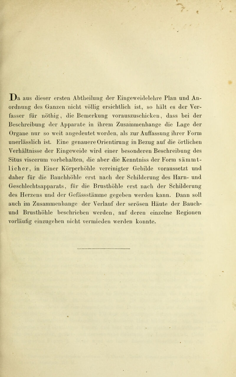 Da aus dieser ersten Abtheilung der Eingeweidelehre Plan und An- ordnung des Ganzen nicht völlig ersichtlich ist, so hält es der Ver- fasser für nöthig, die Bemerkung vorauszuschicken, dass bei der Beschreibung der Apparate in ihrem Zusammenhange die Lage der Organe nur so weit angedeutet worden, als zur Auffassung ihrer Form unerlässlich ist. Eine genauere Orientirung in Bezug auf die örtlichen Verhältnisse der Eingeweide wird einer besonderen Beschreibung des Situs viscerum vorbehalten, die aber die Kenntniss der Form sämnit- licher, in Einer Körperhöhle vereinigter Gebilde voraussetzt und daher für die Bauchhöhle erst nach der Schilderung des Harn- und Geschlechtsapparats, für die Brusthöhle erst nach der Schilderung des Herzens und der Gefässstämme gegeben werden kann. Dann soll auch im Zusammenhange der Verlauf der serösen Häute der Bauch- und Brusthöhle beschrieben werden, auf deren einzelne Regionen vorläufig einzugehen nicht vermieden werden konnte.