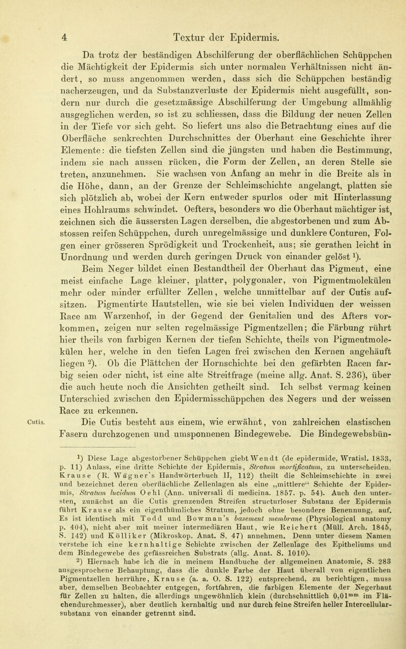 Da trotz der beständigen Abschilferung der oberflächlichen Schüppchen die Mächtigkeit der Epidermis sich unter normalen Verhältnissen nicht än- dert, so muss angenommen werden, dass sich die Schüppchen beständig nacherzeugen, und da Substanzverluste der Epidermis nicht ausgefüllt, son- dern nur durch die gesetzmässige Abschilferung der Umgebung allmählig ausgeglichen werden, so ist zu schliessen, dass die Bildung der neuen Zellen in der Tiefe vor sich geht. So liefert uns also die Betrachtung eines auf die Oberfläche senkrechten Durchschnittes der Oberhaut eine Geschichte ihrer Elemente: die tiefsten Zellen sind die jüngsten und haben die Bestimmung, indem sie nach aussen rücken, die Form der Zellen, an deren Stelle sie treten, anzunehmen. Sie wachsen von Anfang an mehr in die Breite als in die Höhe, dann, an der Grenze der Schleimschichte angelangt, platten sie sich plötzlich ab, wobei der Kern entweder spurlos oder mit Hinterlassung eines Hohlraums schwindet. Oefters, besonders wo die Oberhaut mächtiger ist? zeichnen sich die äussersten Lagen derselben, die abgestorbenen und zum Ab- stossen reifen Schüppchen, durch unregelmässige und dunklere Conturen, Fol- gen einer grösseren Sprödigkeit und Trockenheit, aus; sie gerathen leicht in Unordnung und werden durch geringen Druck von einander gelöst Beim Neger bildet einen Bestandtheil der Oberhaut das Pigment, eine meist einfache Lage kleiner, platter, polygonaler, von Pigmentmolekülen mehr oder minder erfüllter Zellen, welche unmittelbar auf der Cutis auf- sitzen. Pigmentirte Hautstellen, wie sie bei vielen Individuen der weissen Bace am Warzenhof, in der Gegend der Genitalien und des Afters vor- kommen, zeigen nur selten regelmässige Pigmentzellen; die Färbung rührt hier theils von farbigen Kernen der tiefen Schichte, theils von Pigmentmole- külen her, welche in den tiefen Lagen frei zwischen den Kernen angehäuft liegen 2). Ob die Plättchen der Hornschichte bei den gefärbten Bacen far- big seien oder nicht, ist eine alte Streitfrage (meine allg. Anat. S. 236), über die auch heute noch die Ansichten getheilt sind. Ich selbst vermag keinen Unterschied zwischen den Epidermisschüppchen des Negers und der weissen Race zu erkennen. Cutis. Die Cutis besteht aus einem, wie erwähnt, von zahlreichen elastischen Fasern durchzogenen und umsponnenen Bindegewebe. Die Bindegewebsbün- 2) Diese Lage abgestorbener Schüppchen giebtWendt (de epidermide, Wratisl. 1833, p. 11) Anlass, eine dritte Schichte der Epidermis, Stratum mortißcatum, zu unterscheiden. Krause (R. Wagner's Handwörterbuch II, 112) theilt die Schleimschichte in zwei und bezeichnet deren oberflächliche Zellenlagen als eine ,,mittlere Schichte der Epider- mis, Stratum lucidum Oehl (Ann. universali cli medicina. 1857. p. 54). Auch den unter- sten, zunächst an die Cutis grenzenden Streifen structurloser Substanz der Epidermis führt Krause als ein eigenthümliches Stratum, jedoch ohne besondere Benennung, auf. Es ist identisch mit Todd und Bowman's basement membrane (Physiological anatomy p. 404), nicht aber mit meiner intermediären Haut, wie Reichert (Müll. Arch. 1845, S. 142) und Kölliker (Mikroskop. Anat. S. 47) annehmen. Denn unter diesem Namen verstehe ich eine kernhaltige Schichte zwischen der Zellenlage des Epitheliums und dem Bindegewebe des gefässreichen Substrats (allg. Anat. S. 1010). 2) Hiernach habe ich die in meinem Handbuche der allgemeinen Anatomie, S. 283 ausgesprochene Behauptung, dass die dunkle Farbe der Haut überall von eigentlichen Pigmentzellen herrühre, Krause (a. a. 0. S. 122) entsprechend, zu berichtigen, muss aber, demselben Beobachter entgegen, fortfahren, die farbigen Elemente der Negerhaut für Zellen zu halten, die allerdings ungewöhnlich klein (durchschnittlich 0,0lmm im Flä- chendurchmesser), aber deutlich kernhaltig und nur durch feine Streifen heller Intercellular- substanz von einander getrennt sind.