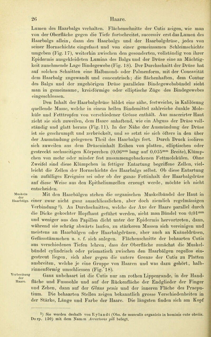 Lumen des Haarbalgs verhalten. Flächenschnitte der Cutis zeigen, wie man von der Oberfläche gegen die Tiefe fortschreitet, successiv erst das Lumen des Haarbalgs allein, dann des Haarbalgs und der Haarbalgdrüse, jedes von seiner Hornschichte eingefasst und von einer gemeinsamen Schleimschichte umgeben (Fig. 17), weiterhin zwischen den gesonderten, vollständig von ihrer Epidermis ausgekleideten Lumina des Balgs und der Drüse eine an Mächtig- keit zunehmende Lage Bindegewebe (Fig. 18). Der Durchschnitt der Drüse hat auf solchen Schnitten eine Halbmond- oder Palmenform, mit der Concavität dem Haarbalg zugewandt und concentrisch; die flächenhaften, dem Contur des Balgs und der zugehörigen Drüse parallelen Bindegewebsbündel sieht man in gemeinsame, kreisförmige oder elliptische Züge des Bindegewebes eingeschlossen. Den Inhalt der Haarbalgdrüse bildet eine zähe, festweiche, in Kalilösung quellende Masse, welche in einem hellen Bindemittel zahlreiche dunkle Mole- küle und Fetttropfen von verschiedener Grösse enthält. Aus macerirter Haut zieht sie sich zuweilen, dem Haare anhaftend, wie ein Abguss der Drüse voll- ständig und glatt heraus (Fig. 11). In der Nähe der Ausmündung der Drüse ist sie geschrumpft und zerbröckelt, und so setzt sie sich öfters in den über der Ausmündung gelegenen Theil des Haarbalgs fort. Durch Druck isoliren sich zuweilen aus dem Drüseninhalt Beihen von platten, elliptischen oder gestreckt sechsseitigen Körperchen (0,06mm lang auf 0,035mm Breite), Klümp- chen von mehr oder minder fest zusammengebackenen Fettmolekülen. Ohne Zweifel sind diese Klümpchen in fettiger Entartung begriffene Zellen, viel- leicht die Zellen der Hornschichte des Haarbalgs selbst. Ob diese Entartung ein zufälliges Ereigniss sei oder ob der ganze Fettinhalt der Haarbalgdrüse anf diese Weise aus den Epitheliumzellen erzeugt werde, möchte ich nicht entscheiden. Muskeln Mit den Haarbälgen stehen die organischen Muskelbündel der Haut in Haarbäige. einer zwar nicht ganz ausschliesslichen, aber doch ziemlich regelmässigen Verbindung l). An Durchschnitten, welche der Axe der Haare parallel durch die Dicke gekochter Hopfhaut geführt werden, sieht man Bündel von 0,01mm und weniger aus den Papillen dicht unter der Epidermis hervortreten, dann, während sie schräg abwärts laufen, zu stärkeren Massen sich vereinigen und meistens an Haarbälgen oder Haarbalgdrüsen, aber auch an Knäueldrüsen, Gefässstämmchen u. s. f. sich anlegen. Flächenschnitte der behaarten Cutis aus verschiedenen Tiefen lehren, dass der Oberfläche zunächst die Muskel- bündel cylindrisch oder prismatisch zwischen den Haarbälgen regellos ein- gestreut liegen, sich aber gegen die untere Grenze der Cutis zu Platten ausbreiten, welche je eine Gruppe von Haaren und was dazu gehört, halb- rinnenförmig umschliessen (Fig. 18). Vreibder Llg Ganz unbehaart ist die Cutis nur am rothen Lippenrande, in der Hand- Haare, fläche und Fusssohle und auf der Rückenfläche der Endglieder der Finger und Zehen, dann auf der Glans penis und der inneren Fläche des Praepu- tium. Die behaarten Stellen zeigen bekanntlich grosse Verschiedenheiten in der Stärke, Länge und Farbe der Haare. Die längsten finden sich am Kopf J) Sie werden deshalb von Eylandt (Obs. de musculis organicis in hominis cute obviis. Dorp. 150) mit dem Namen Arrectores pili belegt.