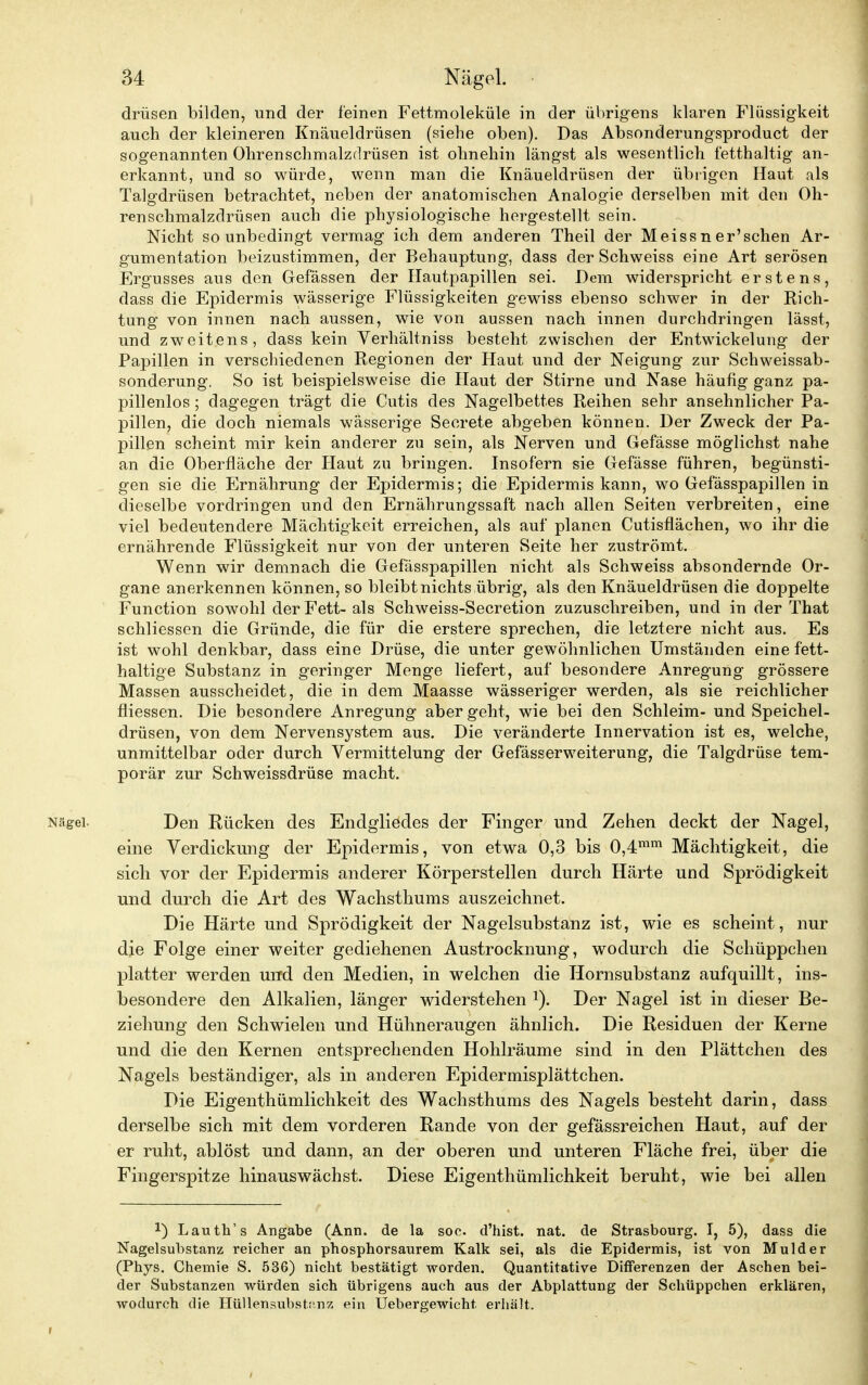 drüsen bilden, und der feinen Fettmoleküle in der übrigens klaren Flüssigkeit auch der kleineren Knäueldrüsen (siehe oben). Das Absonderungsproduct der sogenannten Ohrenschmalzdrüsen ist ohnehin längst als wesentlich fetthaltig an- erkannt, und so würde, wenn man die Knäueldrüsen der übrigen Haut als Talgdrüsen betrachtet, neben der anatomischen Analogie derselben mit den Oh- renschmalzdrüsen auch die physiologische hergestellt sein. Nicht so unbedingt vermag ich dem anderen Theil der Meiss n er'schen Ar- gumentation beizustimmen, der Behauptung, dass der Schweiss eine Art serösen Ergusses aus den Gefässen der Hautpapillen sei. Dem widerspricht erstens, dass die Epidermis wässerige Flüssigkeiten gewiss ebenso schwer in der Rich- tung von innen nach aussen, wie von aussen nach innen durchdringen lässt, und zweitens, dass kein Verhältniss besteht zwischen der Entwicklung der Papillen in verschiedenen Regionen der Haut und der Neigung zur Schweissab- sonderung. So ist beispielsweise die Haut der Stirne und Nase häufig ganz pa- pillenlos ; dagegen trägt die Cutis des Nagelbettes Reihen sehr ansehnlicher Pa- pillen, die doch niemals wässerige Secrete abgeben können. Der Zweck der Pa- pillen scheint mir kein anderer zu sein, als Nerven und Gefässe möglichst nahe an die Oberfläche der Haut zu bringen. Insofern sie Gefässe führen, begünsti- gen sie die Ernährung der Epidermis; die Epidermis kann, wo Gefässpapillen in dieselbe vordringen und den Ernährungssaft nach allen Seiten verbreiten, eine viel bedeutendere Mächtigkeit erreichen, als auf planen Cutisflächen, wo ihr die ernährende Flüssigkeit nur von der unteren Seite her zuströmt. Wenn wir demnach die Gefässpapillen nicht als Schweiss absondernde Or- gane anerkennen können, so bleibt nichts übrig, als den Knäueldrüsen die doppelte Function sowohl der Fett- als Schweiss-Secretion zuzuschreiben, und in der That schliessen die Gründe, die für die erstere sprechen, die letztere nicht aus. Es ist wohl denkbar, dass eine Drüse, die unter gewöhnlichen Umständen eine fett- haltige Substanz in geringer Menge liefert, auf besondere Anregung grössere Massen ausscheidet, die in dem Maasse wässeriger werden, als sie reichlicher fliessen. Die besondere Anregung aber geht, wie bei den Schleim- und Speichel- drüsen, von dem Nervensystem aus. Die veränderte Innervation ist es, welche, unmittelbar oder durch Vermittelung der Gefässerweiterung, die Talgdrüse tem- porär zur Schweissdrüse macht. Nägel. Den Rücken des Endgliedes der Finger und Zehen deckt der Nagel, eine Verdickung der Epidermis, von etwa 0,3 bis 0,4mm Mächtigkeit, die sich vor der Epidermis anderer Körperstellen durch Härte und Sprödigkeit und durch die Art des Wachsthums auszeichnet. Die Härte und Sprödigkeit der Nagelsubstanz ist, wie es scheint, nur die Folge einer weiter gediehenen Austrocknung, wodurch die Schüppchen platter werden urfd den Medien, in welchen die Hornsubstanz aufquillt, ins- besondere den Alkalien, länger widerstehen 1). Der Nagel ist in dieser Be- ziehung den Schwielen und Hühneraugen ähnlich. Die Residuen der Kerne und die den Kernen entsprechenden Hohlräume sind in den Plättchen des Nagels beständiger, als in anderen Epidermisplättchen. Die Eigenthümlichkeit des Wachsthums des Nagels besteht darin, dass derselbe sich mit dem vorderen Rande von der gefässreichen Haut, auf der er ruht, ablöst und dann, an der oberen und unteren Fläche frei, über die Fingerspitze hinauswächst. Diese Eigenthümlichkeit beruht, wie bei allen !) Lauth's Angabe (Ann. de la soc. d'hist. nat. de Strasbourg. I, 5), dass die Nagelsubstanz reicher an phosphorsaurem Kalk sei, als die Epidermis, ist von Mulder (Phys. Chemie S. 536) nicht bestätigt worden. Quantitative Differenzen der Aschen bei- der Substanzen würden sich übrigens auch aus der Abplattung der Schüppchen erklären, wodurch die Hüllensubst:'.nz ein Uebergewicht erhält.