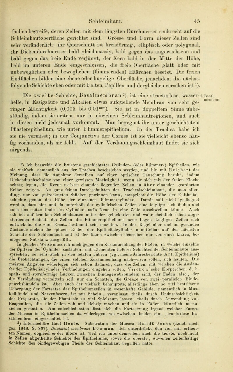 thelien begreife, deren Zellen mit dem längsten Durchmesser senkrecht auf die Schleimhautoberfläche gerichtet sind. Grösse und Form dieser Zellen sind sehr veränderlich: ihr Querschnitt ist kreisförmig, elliptisch oder polygonal, ihr Dickendurchmesser bald gleichmässig, bald gegen das angewachsene und bald gegen das freie Ende verjüngt, der Kern bald in der Mitte der Höhe, bald im unteren Ende eingeschlossen, die freie Oberfläche glatt oder mit unbeweglichen oder beweglichen (flimmernden) Haärchen besetzt. Die freien Endflächen bilden eine ebene oder hügelige Oberfläche, jenachdem die nächst- folgende Schichte eben oder mit Falten, Papillen und dergleichen versehen ist l). Die zweite Schichte, Basalmembran2), ist eine structurlose, wasser-2. Basai- helle, in Essigsäure und Alkalien etwas aufquellende Membran von sehr ge- membl ringer Mächtigkeit (0,005 bis 0,0lmm). Sie ist in doppeltem Sinne unbe- ständig, indem sie erstens nur in einzelnen Schleimhautregionen, und auch in diesen nicht jedesmal, vorkömmt. Man begegnet ihr unter geschichtetem Pflasterepithelium, wie unter Flimmerepithelium. In der Trachea habe ich sie nie vermisst; in der Conjunctiva der Cornea ist sie vielleicht ebenso häu- fig vorhanden, als sie fehlt. Auf der Verdauungsschleimhaut findet sie sich nirgends. !) Ich bezweifle die Existenz geschichteter Cylinder- (oder Flimmer-) Epithelien, wie sie vielfach, namentlich aus der Trachea beschrieben werden, und bin mit Reichert der Meinung, dass die Annahme derselben auf einer optischen Täuschung beruht, indem Dickendurchschnitte von einer gewissen Mächtigkeit, wenn sie sich mit der freien Fläche schräg legen, die Kerne neben einander liegender Zellen in über einander geordneten Reihen zeigen. An ganz feinen Durchschnitten der Trachealschleimhaut, die man aller- dings nur von getrockneten Stücken gewinnen kann, entspricht die Höhe der Epithelial- schichte genau der Höhe der einzelnen Flimmercylinder. Damit soll nicht geläugnet werden, dass hier und da unterhalb der cylindrischen Zellen eine kuglige sich finden und auch das spitze Ende des Oylinders aufs Neue in eine Zelle anschwellen könne. Auch sah ich auf kranken Schleimhäuten unter der gelockerten und wahrscheinlich schon abge- storbenen Schichte der Zellen des Flimmerepitheliums neue Lagen kugliger Zellen sich entwickeln, die zum Ersatz bestimmt sein mochten. In der Regel aber und im gesunden Zustande stehen die spitzen Enden der Epithelialcylinder unmittelbar auf der nächsten Schichte der Schleimhaut und ist der Raum zwischen denselben nur von einer klaren, ho- mogenen Substanz ausgefüllt. In gleicher Weise muss ich mich gegen den Zusammenhang der Fäden, in welche einzelne der Spitzen der Cylinder auslaufen, mit Elementen tieferer Schichten der Schleimhäute aus- sprechen, so sehr auch in den letzten Jahren (vgl. meine Jahresberichte Art. Epithelium) die Beobachtungen, die einen solchen Zusammenhang nachweisen sollen, sich häufen. Die meisten Angaben widerlegen sich schon dadurch, dass die Zellen, mit welchen die Ausläu- fer der Epithelialcylinder Verbindungen eingehen sollen, Virchow'sehe Körperchen, d. h. spalt- und sternförmige Lücken zwischen Bindegewebsbündeln sind, der Faden also , der die Verbindung vermitteln soll, nur ein Schatten, die Grenze von zwei parallelen Binde- gewebsbündeln ist. Aber auch der vielfach behauptete, allerdings eben so viel bestrittene Uebergang der Fortsätze der Epitheliumzellen in wesenhafte Gebilde, namentlich in Mus- kelbündel und Nervenfasern, ist nur Schein , veranlasst theils durch Undurchsichtigkeit der Präparate, die der Phantasie zu viel Spielraum lassen, theils durch Anwendung von Reagentien, die die Zellen zäh und klebrig machen und sie in Fäden künstlich auszu- ziehen gestatten. Am entschiedensten lässt sich die Fortsetzung irgend welcher Fasern der Mucosa in Epitheliumzellen da widerlegen, wo zwischen beiden eine structurlose Ba- salmembran eingeschaltet ist. 2) Intermediäre Haut He nie. Substratum der Mucosa, Hand f. Jones (Lond. med. gaz. 1848. S. 837). Basement membrane Bowman. Ich unterdrücke den von mir ertheil- ten Namen, obgleich er der ältere ist, weil ich unter demselben auch die tiefste, noch nicht in Zellen abgetheilte Schichte des Epitheliums, sowie die oberste, zuweilen zellenhaltige Schichte des bindegewebigen Theils der Schleimhaut begriffen hatte.