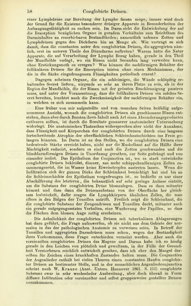 5« Conglobirte Drüsen. einer Lymphdrüse zur Bereitung der Lymphe fassen möge, immer wird doch der Grund für die Existenz besonderer drüsiger Apparate in Besonderheiten der Aufsaugungsthätigkeit zu suchen sein. Im Darm steht die Entwickelung der auf die Resorption bezüglichen Organe in geradem Verhältniss zum Reichthum des Darminhaltes an resorbirbaren Bestandtheilen; namentlich nehmen Zotten und Lymphdrüsen gegen den Dickdarm hin an Menge ab. Wie verträgt es sich damit, dass die constanten unter den conglobirten Drüsen, die aggregirten näm- lich, erst im unteren Theile des Dünndarms auftreten? Warum hätte die Natur Apparate, die auf Verarbeitung der Lymphe Bezug haben, gerade in den Theil der Mundhöhle verlegt, wo ein Bissen nicht Secunden lang verweilen kann, ohne Erstickungsnoth zu erregen? Was können die sackförmigen Behälter der follikulären Drüsen für die Resorption leisten ohne einen Mechanismus, der die in die Säcke eingedrungenen Flüssigkeiten periodisch erneut? Dagegen scheinen Organe, die ein schleimiges, die Wände schlüpfrig er- haltendes Secret liefern, nirgends so sehr an ihrem Platze zu sein, als in der Region der Mundhöhle, die der Bissen mit der grössten Beschleunigung passiren muss, und unter der Voraussetzung, dass die follikulären Drüsen ein solches Se- cret bereiten, leuchtet auch die Zweckmässigkeit der sackförmigen Behälter ein, in welchen es sich ansammeln kann. Eine früher von mir aufgestellte und von manchen Seiten beifällig aufge- nommene Ansicht, wonach die conglobirten Drüsen als geschlossene Blasen ent- stehen, dann aber durch Bersten ihren Inhalt nach Art eines Absonderungsproductes entleeren sollten, ist durch die Resultate genauerer anatomischer Untersuchung widerlegt. Die anatomischen Thatsachen widersprechen aber nicht der Annahme, dass Flüssigkeit und Körperchen der conglobirten Drüsen durch eine langsam fortschreitende Atrophie der oberflächlichen Schleimhautschichten ins Freie ge- langen könnten. Im Darm ist an den Stellen, wo die conglobirten Drüsen eine bedeutende Stärke erreicht haben, nicht nur die Muskelhaut auf die Hälfte ihrer Mächtigkeit reducirt, sondern es sind auch die Zotten geschwunden und die blinddarmförmigen Drüsen in Unordnung gerathen, zur Seite gedrängt und von einander isolirt. Das Epithelium der Conjunctiva ist, wo es stark entwickelte conglobirte Drüsen bekleidet, dünner, aus mehr schüppchenförmigen Zellen zu- sammengesetzt, die im Wasser keine Eiweisstropfen austreten lassen. Wenn die Infiltration sich der ganzen Dicke der Schleimhaut bemächtigt hat und bis an die Schleimschichte des Epithelium vorgedrungen ist, so bedürfte es nur einer Abschilferung des letzteren , die bekanntlich auf sehr geringe Anlässe eintritt, um die Substanz der conglobirten Drüse blosszulegen. Dass es dazu mitunter kömmt und dass dann die Drüsensubstanz von der Oberfläche her gleich- sam losbröckelt, dafür zeugen die Lymphkörpern ähnlichen Zellen, die man öfters in den Bälgen der Tonsillen antrifft. Freilich zeigt die Schleimhaut, die die conglobirte Substanz der Zungendrüsen und Tonsillen deckt, mitunter auch ein gerade entgegengesetztes Verhalten, eine Wucherung der Papillen, so dass die Flächen dem blossen Auge zottig erscheinen. Die Aehnlichkeit der conglobirten Drüsen mit tuberkulösen Ablagerungen hat dazu geführt, die Frage aufzuwerfen, ob sie nicht aus dem Gebiete der nor- malen in das der pathologischen Anatomie zu verweisen seien. In Betreff der Tonsillen und aggregirten Darmdrüsen muss schon, wegen der Beständigkeit ihres Vorkommens, diese Frage entschieden verneint werden. Aber auch die vereinzelten conglobirten Drüsen des Magens und Darms habe ich so häufig gerade in den Leichen von plötzlich und gewaltsam, in der Fülle der Gesund- heit Verstorbenen reichlich entwickelt gesehen, dass ich eher den Mangel der- selben für Zeichen eines krankhaften Zustandes halten muss. Die Conjunctiva der Augenlieder enthält bei vielen Thieren einen constanten Haufen conglobir- ter Drüsen an bestimmter Stelle, und in der menschlichen Augenliedconjunctiva scheint nach W. Krause (Anat. Unters. Hannover 1861. S. 151) conglobirte Substanz zwar in sehr wechselnder Ausbreitung, aber doch überall in Form diffuser Infiltration oder vereinzelter und selbst gruppenweise gestellter Drüsen vorzukommen.