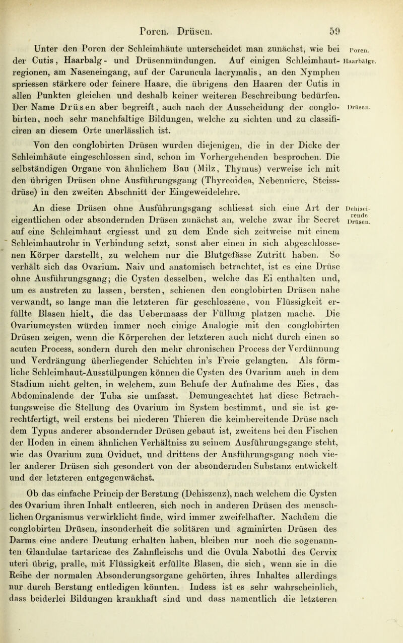 Poren. Drüsen. 5!> Unter den Poren der Schleimhäute unterscheidet man zunächst, wie bei Poren, der Cutis , Haarbalg - und Drüsenmündungen. Auf einigen Schleimhaut- Haarbälge, regionen, am Naseneingang, auf der Caruncula lacrymalis, an den Nymphen spriessen stärkere oder feinere Haare, die übrigens den Haaren der Cutis in allen Punkten gleichen und deshalb keiner weiteren Beschreibung bedürfen. Der Name Drüsen aber begreift, auch nach der Ausscheidung der conglo- Drüsen, birten, noch sehr manchfaltige Bildungen, welche zu sichten und zu classifi- ciren an diesem Orte unerlässlich ist. Von den conglobirten Drüsen wurden diejenigen, die in der Dicke der Schleimhäute eingeschlossen sind, schon im Vorhergehenden besprochen. Die selbständigen Organe von ähnlichem Bau (Milz, Thymus) verweise ich mit den übrigen Drüsen ohne Ausführungsgang (Thyreoidea, Nebenniere, Steiss- drüse) in den zweiten Abschnitt der Eingeweidelehre. An diese Drüsen ohne Ausführungsgang schliesst sich eine Art der Dehisci- eigentlichen oder absondernden Drüsen zunächst an, welche zwar ihr Seeret Drüsen, auf eine Schleimhaut ergiesst und zu dem Ende sich zeitweise mit einem Schleimhautrohr in Verbindung setzt, sonst aber einen in sich abgeschlosse- nen Körper darstellt, zu welchem nur die Blutgefässe Zutritt haben. So verhält sich das Ovarium. Naiv und anatomisch betrachtet, ist es eine Drüse ohne Ausführungsgang; die Cysten desselben, welche das Ei enthalten und, um es austreten zu lassen, bersten, schienen den conglobirten Drüsen nahe verwandt, so lange man die letzteren für geschlossene, von Flüssigkeit er- füllte Blasen hielt, die das Uebermaass der Füllung platzen mache. Die Ovariumcysten würden immer noch einige Analogie mit den conglobirten Drüsen zeigen, wenn die Körperchen der letzteren auch nicht durch einen so acuten Process, sondern durch den mehr chronischen Process der Verdünnung und Verdrängung überliegender Schichten in's Freie gelangten. Als förm- liche Schleimhaut-Ausstülpungen können die Cysten des Ovarium auch in dem Stadium nicht gelten, in welchem, zum Behufe der Aufnahme des Eies, das Abdominalende der Tuba sie umfasst. Demungeachtet hat diese Betrach- tungsweise die Stellung des Ovarium im System bestimmt, und sie ist ge- rechtfertigt, weil erstens bei niederen Thieren die keimbereitende Drüse nach dem Typus anderer absondernder Drüsen gebaut ist, zweitens bei den Fischen der Hoden in einem ähnlichen Verhältniss zu seinem Ausführungsgange steht, wie das Ovarium zum Oviduct, und drittens der Ausführungsgang noch vie- ler anderer Drüsen sich gesondert von der absondernden Substanz entwickelt und der letzteren entgegenwächst. Ob das einfache Princip der Berstung (Dehiszenz), nach welchem die Cysten des Ovarium ihren Inhalt entleeren, sich noch in anderen Drüsen des mensch- lichen Organismus verwirklicht finde, wird immer zweifelhafter. Nachdem die conglobirten Drüsen, insonderheit die solitären und agminirten Drüsen des Darms eine andere Deutung erhalten haben, bleiben nur noch die sogenann- ten Glandulae tartaricae des Zahnfleischs und die Ovula Nabothi des Cervix uteri übrig, pralle, mit Flüssigkeit erfüllte Blasen, die sich, wenn sie in die Reihe der normalen Absonderungsorgane gehörten, ihres Inhaltes allerdings nur durch Berstung entledigen könnten. Indess ist es sehr wahrscheinlich, dass beiderlei Bildungen krankhaft sind und dass namentlich die letzteren