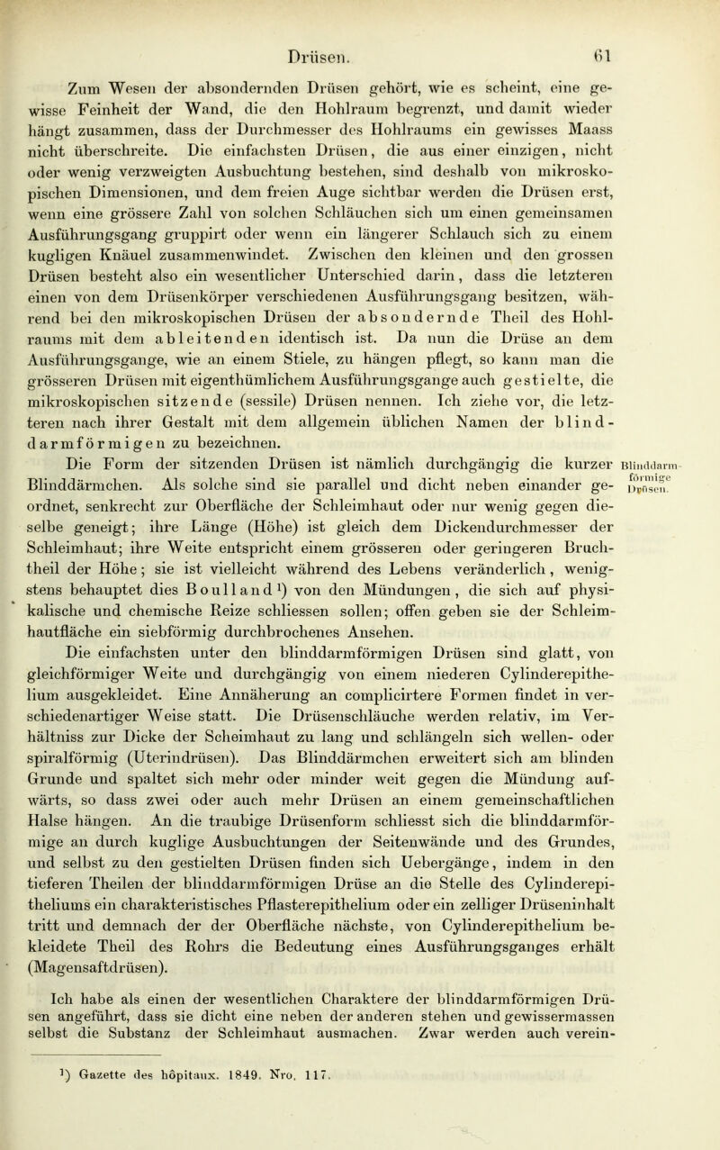 Zum Wesen der absondernden Drüsen gehört, wie es scheint, eine ge- wisse Feinheit der Wand, die den Hohlraum begrenzt, und damit wieder hängt zusammen, dass der Durchmesser des Hohlraums ein gewisses Maass nicht überschreite. Die einfachsten Drüsen, die aus einer einzigen, nicht oder wenig verzweigten Ausbuchtung bestehen, sind deshalb von mikrosko- pischen Dimensionen, und dem freien Auge sichtbar werden die Drüsen erst, wenn eine grössere Zahl von solchen Schläuchen sich um einen gemeinsamen Ausführungsgang gruppirt oder wenn ein längerer Schlauch sich zu einem kugligen Knäuel zusammenwindet. Zwischen den kleinen und den grossen Drüsen besteht also ein wesentlicher Unterschied darin, dass die letzteren einen von dem Drüsenkörper verschiedenen Ausführungsgang besitzen, wäh- rend bei den mikroskopischen Drüsen der absondernde Theil des Hohl- raums mit dem ableitenden identisch ist. Da nun die Drüse an dem Ausführungsgange, wie an einem Stiele, zu hängen pflegt, so kann man die grösseren Drüsen mit eigentümlichem Ausführungsgange auch gestielte, die mikroskopischen sitzende (sessile) Drüsen nennen. Ich ziehe vor, die letz- teren nach ihrer Gestalt mit dem allgemein üblichen Namen der blind - darmförmigen zu bezeichnen. Die Form der sitzenden Drüsen ist nämlich durchgängig die kurzer Blinddarm Blinddärmchen. Als solche sind sie parallel und dicht neben einander ge- Dunsen0 ordnet, senkrecht zur Oberfläche der Schleimhaut oder nur wenig gegen die- selbe geneigt; ihre Länge (Höhe) ist gleich dem Dickendurchmesser der Schleimhaut; ihre Weite entspricht einem grösseren oder geringeren Bruch- theil der Höhe ; sie ist vielleicht während des Lebens veränderlich , wenig- stens behauptet dies Boulland1) von den Mündungen, die sich auf physi- kalische und chemische Reize schliessen sollen; offen geben sie der Schleim- hautfläche ein siebförmig durchbrochenes Ansehen. Die einfachsten unter den blinddarmförmigen Drüsen sind glatt, von gleichförmiger Weite und durchgängig von einem niederen Cylinderepithe- lium ausgekleidet. Eine Annäherung an complicirtere Formen findet in ver- schiedenartiger Weise statt. Die Drüsenschläuche werden relativ, im Ver- hältniss zur Dicke der Scheimhaut zu lang und schlängeln sich wellen- oder spiralförmig (Uterindrüsen). Das Blinddärmchen erweitert sich am blinden Grunde und spaltet sich mehr oder minder weit gegen die Mündung auf- wärts, so dass zwei oder auch mehr Drüsen an einem gemeinschaftlichen Halse hängen. An die traubige Drüsenform schliesst sich die blinddarmför- mige an durch kuglige Ausbuchtungen der Seitenwände und des Grundes, und selbst zu den gestielten Drüsen finden sich Uebergänge, indem in den tieferen Theilen der blinddarmförmigen Drüse an die Stelle des Cylinderepi- theliums ein charakteristisches Pflasterepithelium oder ein zelliger Drüseninhalt tritt und demnach der der Oberfläche nächste, von Cylinderepithelium be- kleidete Theil des Rohrs die Bedeutung eines Ausführungsganges erhält (Magensaftdrüsen). Ich habe als einen der wesentlichen Charaktere der blinddarmförmigen Drü- sen angeführt, dass sie dicht eine neben der anderen stehen und gewissermassen selbst die Substanz der Schleimhaut ausmachen. Zwar werden auch verein- !) Gazette des höpitaux. 1849. Nro, 117.