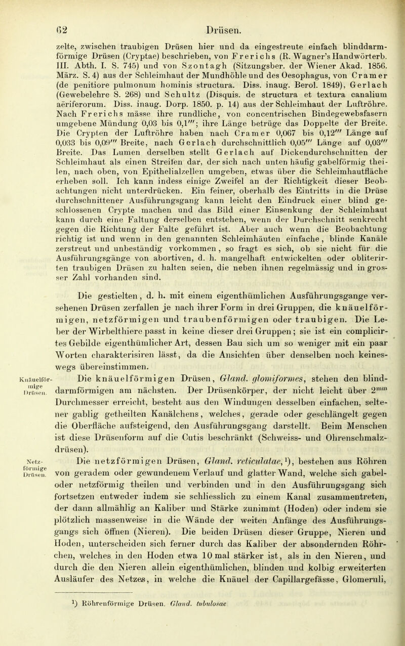 zelte, zwischen traubigen Drüsen hier und da eingestreute einfach blinddarm- förmige Drüsen (Cryptae) beschrieben, von Frerichs (R. Wagner'sHandwörterb. III. Abth. I. S. 745) und von Szontagh (Sitzungsber. der Wiener Akad. 1856. März. S. 4) aus der Schleimhaut der Mundhöhle und des Oesophagus, von Cr am er (de penitiore pulmonum hominis structura. Diss. inaug. Berol. 1849), Gerlach (Gewebelehre S. 268) und Schultz (Disquis. de structura et textura canalium aeriferorum. Diss. inaug. Dorp. 1850. p. 14) aus der Schleimhaut der Luftröhre. Nach Frerichs mässe ihre rundliche, von concentrischen Bindegewebsfasern umgebene Mündung 0,03 bis 0,1'; ihre Länge betrüge das Doppelte der Breite. Die Crypten der Luftröhre haben nach Cramer 0,067 bis 0,12' Länge auf 0,033 bis 0,09' Breite, nach Gerlach durchschnittlich 0,05' Länge auf 0,03' Breite. Das Lumen derselben stellt Ger lach auf Dickendurchschnitten der Schleimhaut als einen Streifen dar, der sich nach unten häufig gabelförmig thei- len, nach oben, von Epithelialzellen umgeben, etwas über die Schleimhautfläche erheben soll. Ich kann indess einige Zweifel an der Richtigkeit dieser Beob- achtungen nicht unterdrücken. Ein feiner, oberhalb des Eintritts in die Drüse durchschnittener Ausführungsgang kann leicht den Eindruck einer blind ge- schlossenen Crypte machen und das Bild einer Einsenkung der Schleimhaut kann durch eine Faltung derselben entstehen, wenn der Durchschnitt senkrecht gegen die Richtung der Falte geführt ist. Aber auch wenn die Beobachtung richtig ist und wenn in den genannten Schleimhäuten einfache , blinde Kanäle zerstreut und unbeständig vorkommen , so fragt es sich, ob sie nicht für die Ausführungsgänge von abortiven, d. h. mangelhaft entwickelten oder obliterir- ten traubigen Drüsen zu halten seien, die neben ihnen regelmässig und in gros- ser Zahl vorhanden sind. Die gestielten, d. h. mit einem eigentümlichen Ausführungsgange ver- sehenen Drüsen zerfallen je nach ihrer Form in drei Gruppen, die knäuelför- migen, netzförmigen und traubenförmigen oder traubigen. Die Le- ber der Wirbelthiere passt in keine dieser drei Gruppen; sie ist ein complicir- tes Gebilde eigentümlicher Art, dessen Bau sich um so weniger mit ein paar Worten charakterisiren lässt, da die Ansichten über denselben noch keines- wegs übereinstimmen. Kuäueiför- Die knäueiförmigen Drüsen, Gland. glomiformes, stehen den blind- Drüfen. darmförmigen am nächsten. Der Drüsenkörper, der nicht leicht über 2mm Durchmesser erreicht, besteht aus den Windungen desselben einfachen, selte- ner gabiig getheilten Kanälchens, welches, gerade oder geschlängelt gegen die Oberfläche aufsteigend, den Ausführungsgang darstellt. Beim Menschen ist diese Drüsenform auf die Cutis beschränkt (Schweiss- und Ohrenschmalz- drüsen). Netz- Die netzförmigen Drüsen, Gland. reticulatae,1), bestehen aus Röhren Di-nsen6 von geradem oder gewundenem Verlauf und glatter Wand, welche sich gabel- oder netzförmig theilen und verbinden und in den Ausführungsgang sich fortsetzen entweder indem sie schliesslich zu einem Kanal zusammentreten, der dann allmählig an Kaliber und Stärke zunimmt (Hoden) oder indem sie plötzlich massenweise in die Wände der weiten Anfänge des Ausführungs- gangs sich öffnen (Nieren). Die beiden Drüsen dieser Gruppe, Nieren und Hoden, unterscheiden sich ferner durch das Kaliber der absondernden Röhr- chen, welches in den Hoden etwa 10 mal stärker ist, als in den Nieren, und durch die den Nieren allein eigenthümlichen, blinden und kolbig erweiterten Ausläufer des Netzes, in welche die Knäuel der Capillargefässe, Glomeruli, Röhrenförmige Drüsen. Gland. (vbulosae