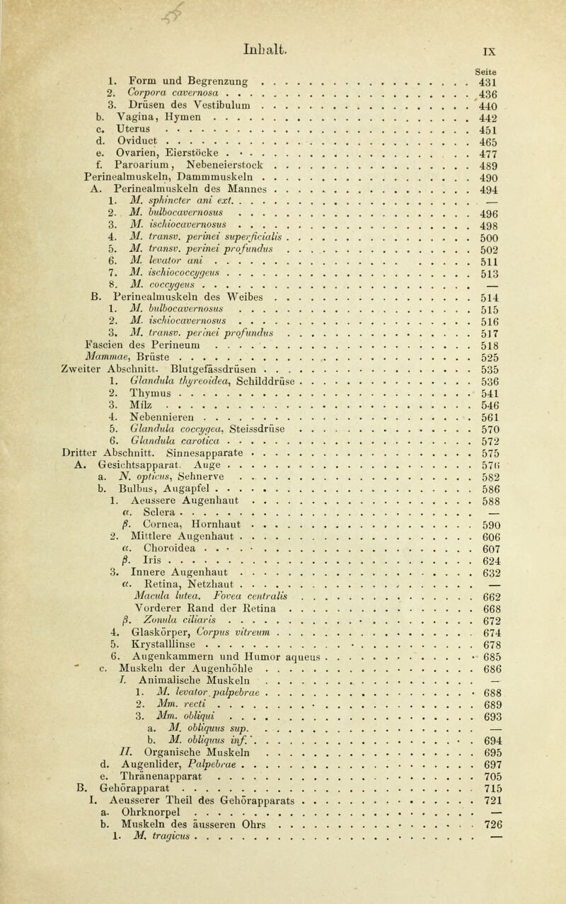 Seite 1. Form und Begrenzung 431 2. Corpora cavernosa 436 3. Drüsen des Vestibulum 440 b. Vagina, Hymen 442 c. Uterus 451 d. Oviduct 465 e. Ovarien, Eierstöcke . • 477 f. Paroarium, Nebeneierstock 489 Perinealmuskeln, Dammmuskeln 490 A. Perinealmuskeln des Mannes 494 1. M. sphincter ani ext — 2. M. bulbocavernosus 496 3. M. ischiocavernosus 498 4. M. transv. perinei superficialis 500 5. M. transv. perinei profundus 502 6. M. levator ani 511 7. M. ischiococcygeus 513 8. M. coccygeus — ß. Perinealmuskeln des Weibes 514 1. M. bulbocavernosus 515 2. M. ischiocavernosus 516 3. M. transv. perinei profundus 517 Fascien des Perineum 518 Mammae, Brüste 525 Zweiter Abschnitt. Blutgefässdrüsen . . , 535 1. Glandula thyreoidea, Schilddrüse 536 2. Thymus 541 3. Milz 546 4. Nebennieren 561 5. Glandida coccygea, Steissdrüse 570 6. Glandula carotica 572 Dritter Abschnitt. Sinnesapparate 575 A. Gesichtsapparat. Auge 57H a. N. opticus, Sehnerve 582 b. Bulbus, Augapfel 586 1. Aeussere Augenhaut 588 a. Sclera • — ß. Cornea, Hornhaut 590 2. Mittlere Augenhaut 606 u. Choroidea . . • . • 607 ß. Iris 624 3. Innere Augenhaut 632 «. Retina, Netzhaut — Macula lutea. Fovea centralis 662 Vorderer Rand der Retina 668 ß. Zonida ciliaris 672 4. Glaskörper, Corpus vitreum 674 5. Krystalllinse • 678 6. Augenkammern und Humor aqueus •■« 685 c. Muskeln der Augenhöhle . 686 I. Animalische Muskeln — 1. M. levator.palpebrae • 688 2. Mm. recti 689 3. Mm. obliqui 693 a. M. obliquus sup — b. M. obliquus inf.' • . 694 II. Organische Muskeln 695 d. Augenlider, Palpebrae 697 e. Thränenapparat 705 B. Gehörapparat 715 I. Aeusserer Theil des Gehörapparats 721 a. Ohrknorpel — b. Muskeln des äusseren Ohrs 726 1. M. tragicus —