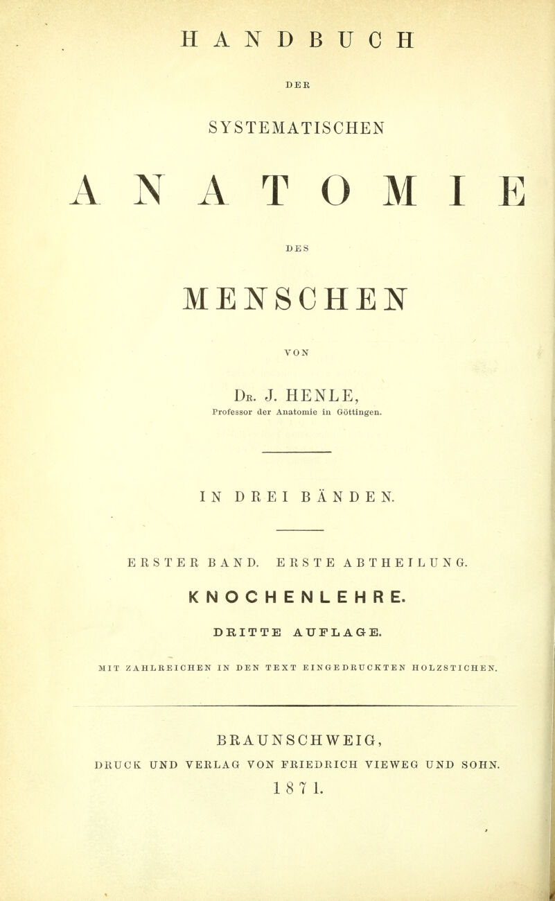 HANDBUCH DER SYSTEMATISCHEN ANATOMIE DES MENSCHEN VON De. J. HENLE, Professor der Anatomie in Göttingen. IN DREI BÄNDEN. ERSTER BAND. ERSTE ABT HEILUNG. KNOCHENLEHRE. DRITTE AUFLAGE. MIT ZAHLREICHEN IN DEN TEXT EINGEDRUCKTEN HOLZSTICHEN. BRAUNSCHWEIG, DRUCK UND VERLAG VON FRIEDRICH VIEWEG UND SOHN. 18 7 1.